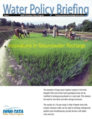 Issue 1 IWMI-Tata Water Policy Program Putting research knowledge into action
The operation of large canal irrigation systems in the Indo-
Gangetic Plain and similar hydro-geological areas can be
modified to recharge groundwater on a vast scale. This reduces
the need for new dams and other storage structures.
The results of a 10-year study in Uttar Pradesh show that
surplus monsoon water can be used to recharge underground
aquifers and simultaneously provide farmers with better
crop security.
Innovations in Groundwater Recharge
 