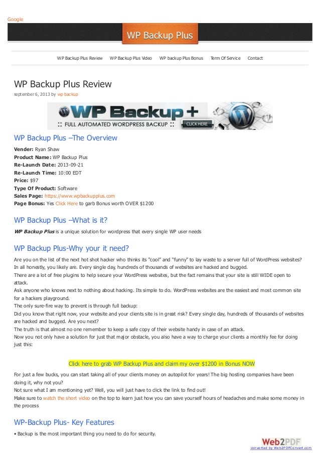 WP Backup Plus Review
september 6, 2013 by wp backup
WP Backup Plus –The Overview
Vender: Ryan Shaw
Product Name: WP Backup Plus
Re-Launch Date: 2013-09-21
Re-Launch Time: 10:00 EDT
Price: $97
Type Of Product: Software
Sales Page: https://www.wpbackupplus.com
Page Bonus: Yes Click Here to garb Bonus worth OVER $1200
WP Backup Plus –What is it?
WP Backup Plus is a unique solution for wordpress that every single WP user needs
WP Backup Plus-Why your it need?
Are you on the list of the next hot shot hacker who thinks its “cool” and “funny” to lay waste to a server full of WordPress websites?
In all honestly, you likely are. Every single day, hundreds of thousands of websites are hacked and bugged.
There are a lot of free plugins to help secure your WordPress websites, but the fact remains that your site is still WIDE open to
attack.
Ask anyone who knows next to nothing about hacking. Its simple to do. WordPress websites are the easiest and most common site
for a hackers playground.
The only sure-fire way to prevent is through full backup:
Did you know that right now, your website and your clients site is in great risk? Every single day, hundreds of thousands of websites
are hacked and bugged. Are you next?
The truth is that almost no one remember to keep a safe copy of their website handy in case of an attack.
Now you not only have a solution for just that major obstacle, you also have a way to charge your clients a monthly fee for doing
just this:
Click here to grab WP Backup Plus and claim my over $1200 in Bonus NOW
For just a few bucks, you can start taking all of your clients money on autopilot for years! The big hosting companies have been
doing it, why not you?
Not sure what I am mentioning yet? Well, you will just have to click the link to find out!
Make sure to watch the short video on the top to learn just how you can save yourself hours of headaches and make some money in
the process
WP-Backup Plus- Key Features
• Backup is the most important thing you need to do for security.
Google
WP Backup Plus
WP Backup Plus
WP Backup Plus Review WP Backup Plus Video WP backup Plus Bonus Term Of Service Contact
converted by Web2PDFConvert.com
 