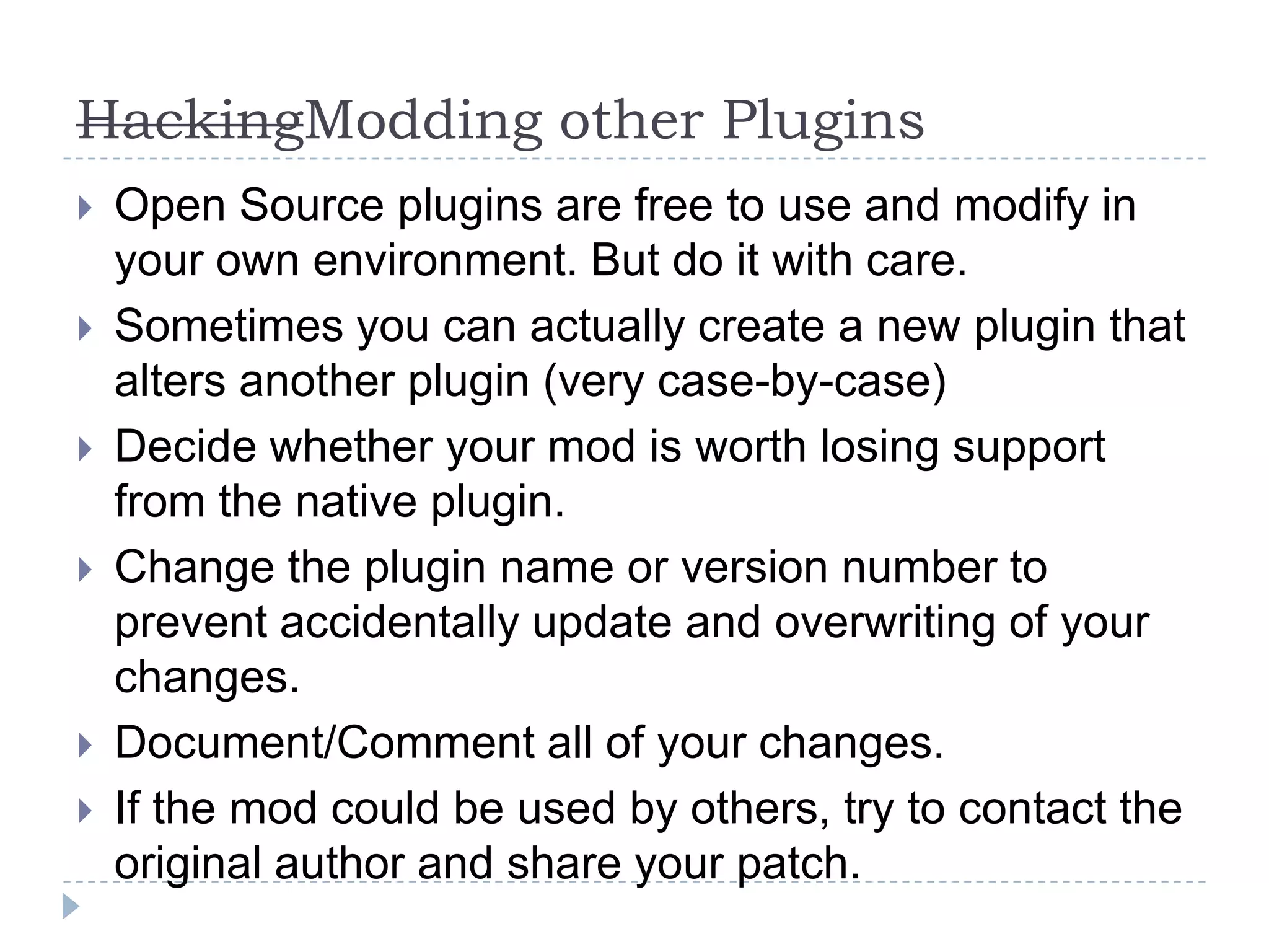 HackingModding other PluginsOpen Source plugins are free to use and modify in your own environment. But do it with care.Sometimes you can actually create a new plugin that alters another plugin (very case-by-case)Decide whether your mod is worth losing support from the native plugin.Change the plugin name or version number to prevent accidentally update and overwriting of your changes.Document/Comment all of your changes.If the mod could be used by others, try to contact the original author and share your patch.