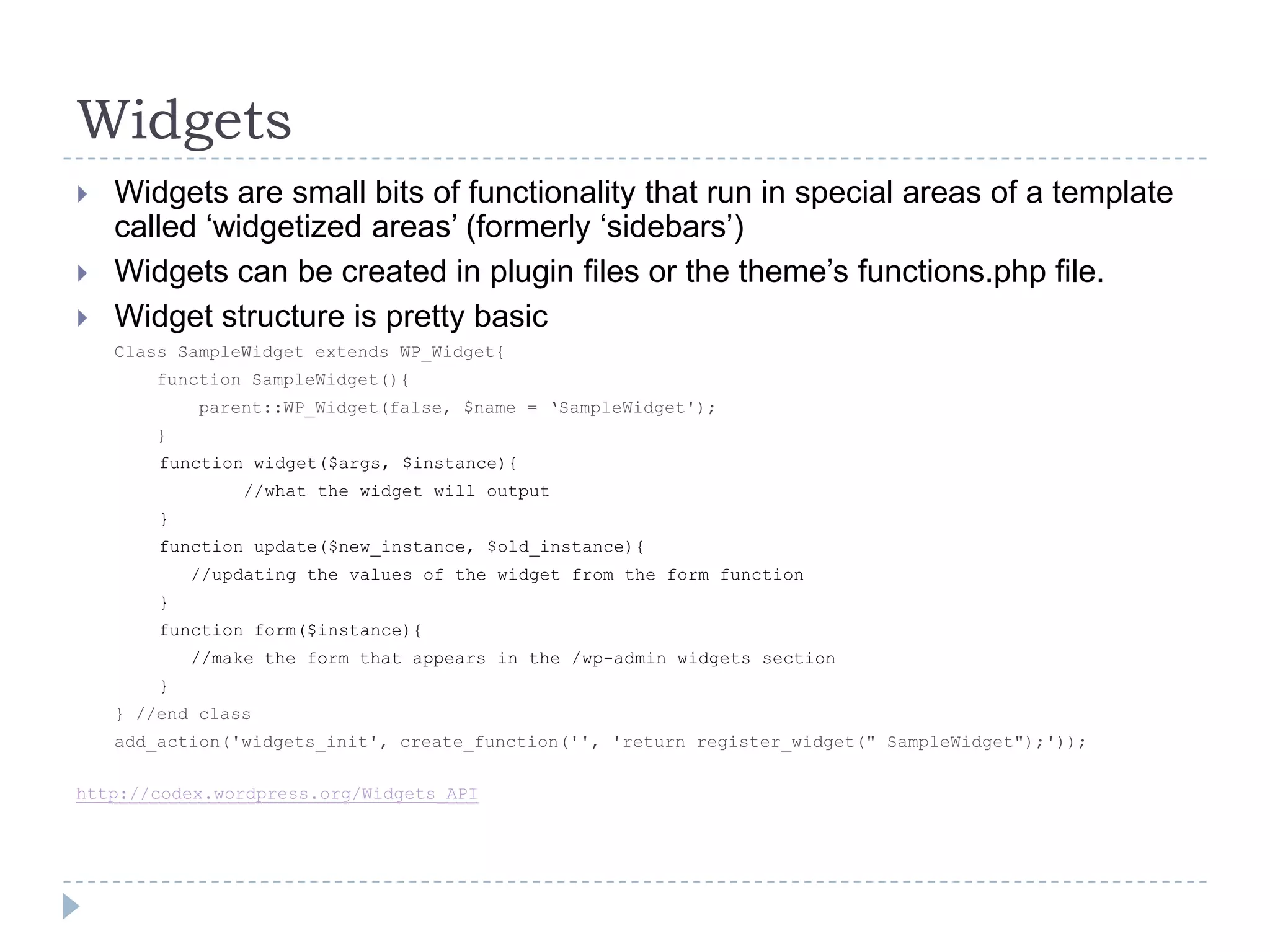 WidgetsWidgets are small bits of functionality that run in special areas of a template called ‘widgetized areas’ (formerly ‘sidebars’)Widgets can be created in plugin files or the theme’s functions.php file.Widget structure is pretty basicClass SampleWidget extends WP_Widget{    function SampleWidget(){        parent::WP_Widget(false, $name = ‘SampleWidget');	    }function widget($args, $instance){		        //what the widget will output}function update($new_instance, $old_instance){	//updating the values of the widget from the form function}function form($instance){		//make the form that appears in the /wp-admin widgets section}} //end classadd_action('widgets_init', create_function('', 'return register_widget(" SampleWidget");'));http://codex.wordpress.org/Widgets_API