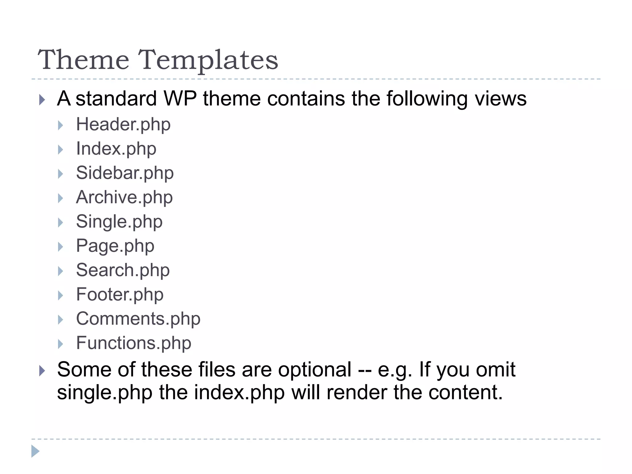 Theme TemplatesA standard WP theme contains the following viewsHeader.phpIndex.phpSidebar.phpArchive.phpSingle.phpPage.phpSearch.phpFooter.phpComments.phpFunctions.phpSome of these files are optional -- e.g. If you omit single.php the index.php will render the content.