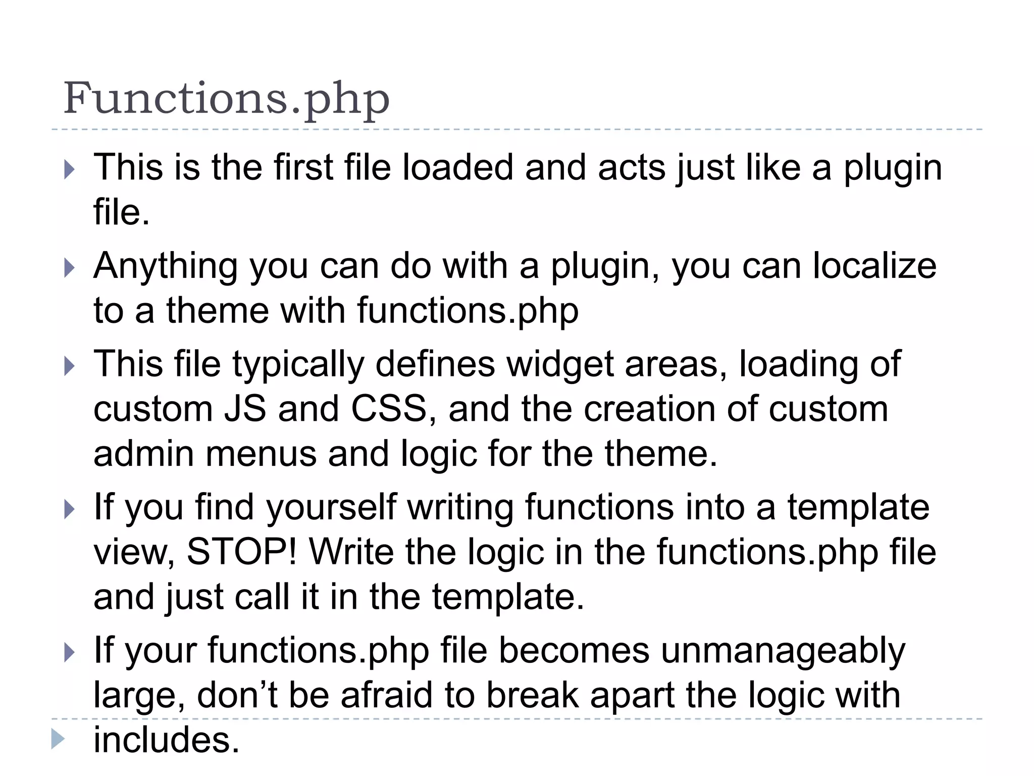 Functions.phpThis is the first file loaded and acts just like a plugin file.Anything you can do with a plugin, you can localize to a theme with functions.phpThis file typically defines widget areas, loading of custom JS and CSS, and the creation of custom admin menus and logic for the theme.If you find yourself writing functions into a template view, STOP! Write the logic in the functions.php file and just call it in the template.If your functions.php file becomes unmanageably large, don’t be afraid to break apart the logic with includes.