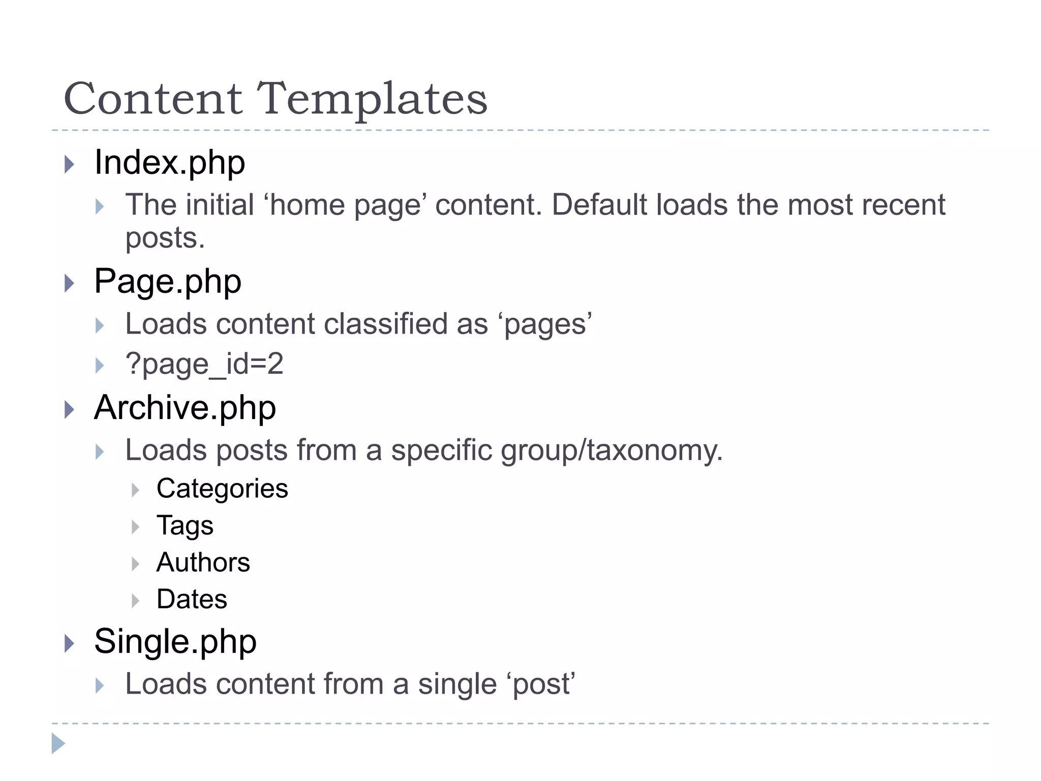 Content TemplatesIndex.phpThe initial ‘home page’ content. Default loads the most recent posts.Page.phpLoads content classified as ‘pages’?page_id=2Archive.phpLoads posts from a specific group/taxonomy. CategoriesTagsAuthorsDatesSingle.phpLoads content from a single ‘post’
