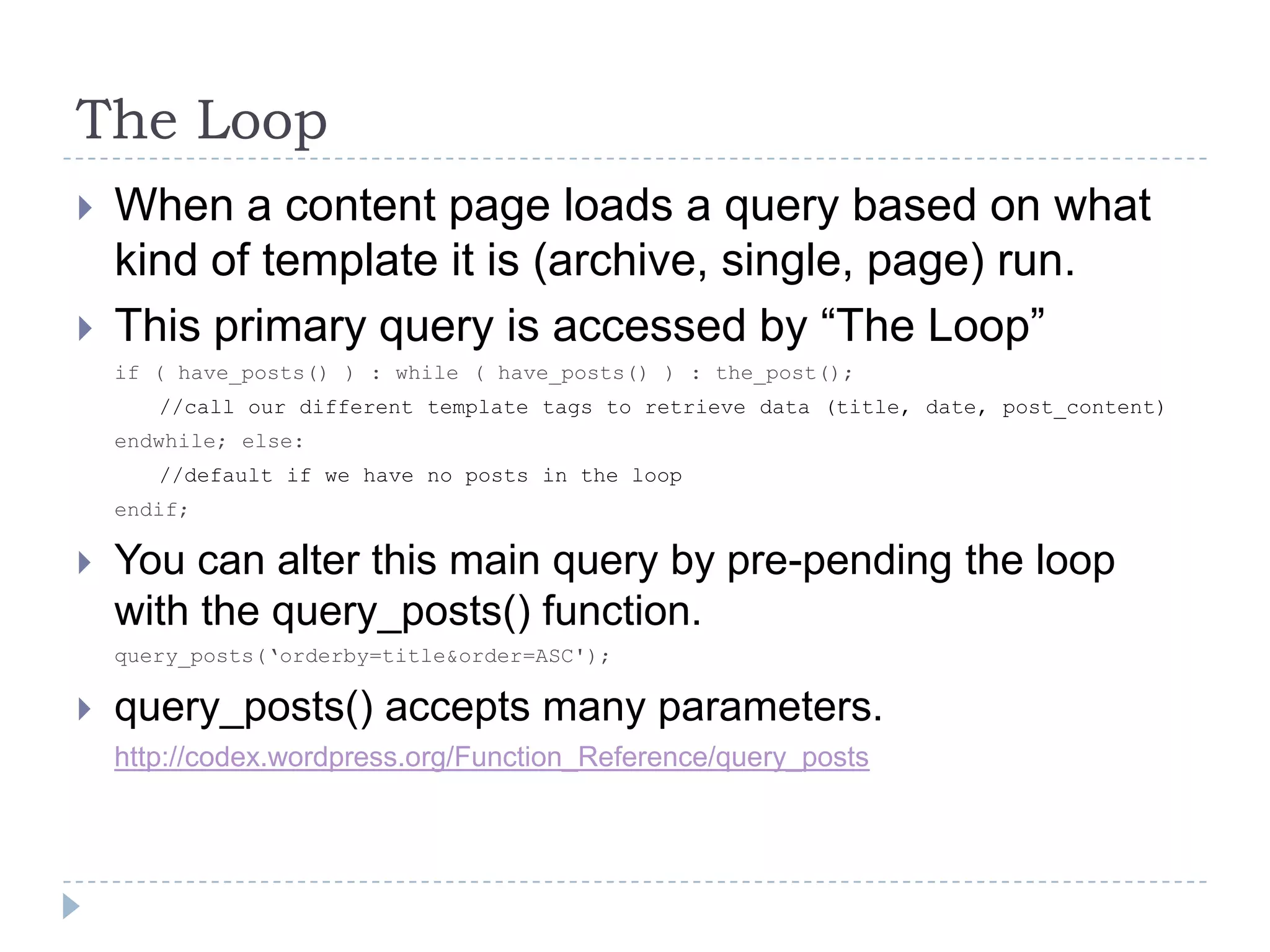 The LoopWhen a content page loads a query based on what kind of template it is (archive, single, page) run.This primary query is accessed by “The Loop”if ( have_posts() ) : while ( have_posts() ) : the_post();//call our different template tags to retrieve data (title, date, post_content)endwhile; else://default if we have no posts in the loop endif; You can alter this main query by pre-pending the loop with the query_posts() function.query_posts(‘orderby=title&order=ASC');query_posts() accepts many parameters.http://codex.wordpress.org/Function_Reference/query_posts