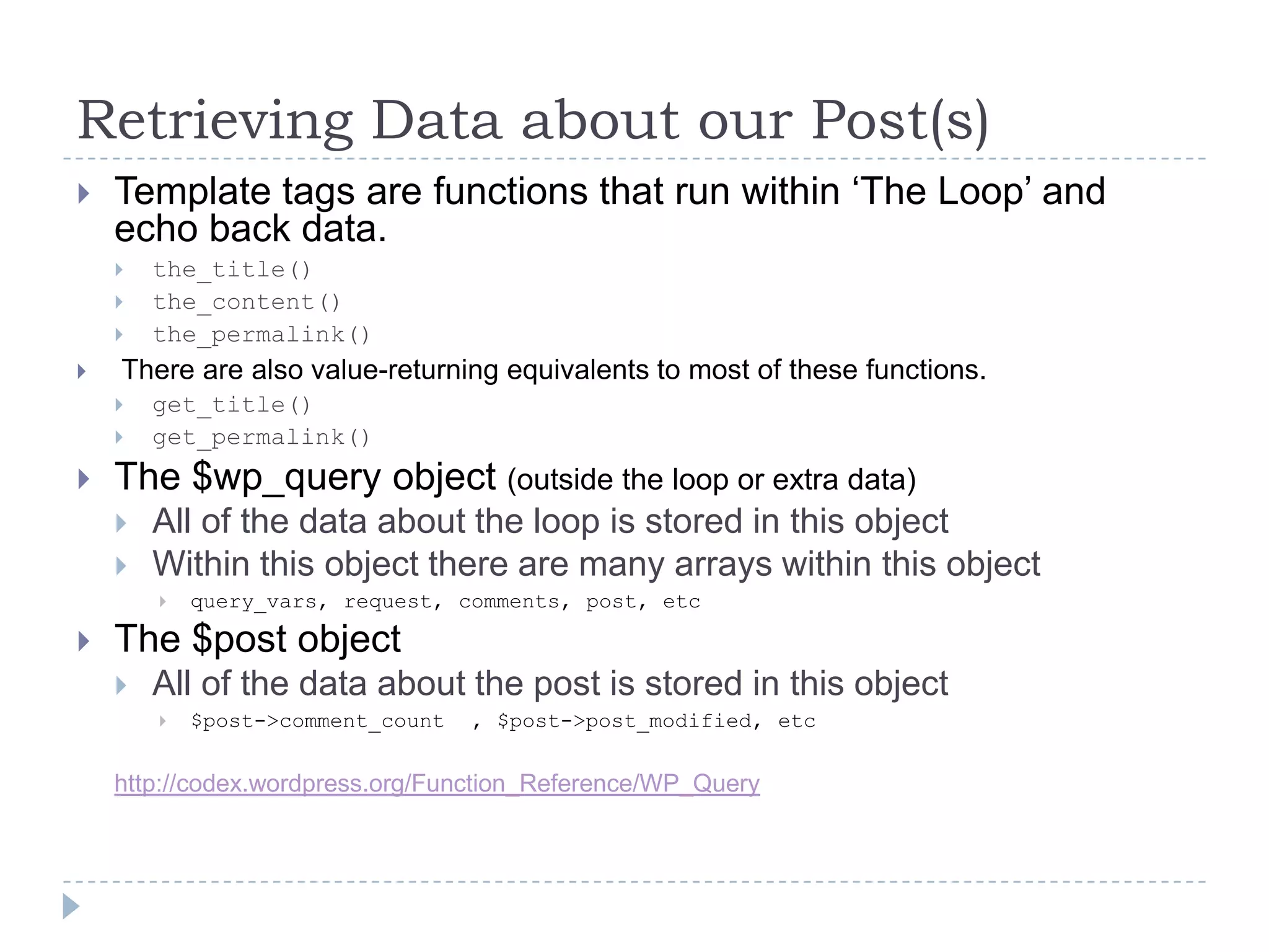 Retrieving Data about our Post(s)Template tags are functions that run within ‘The Loop’ and echo back data.the_title()the_content()the_permalink() There are also value-returning equivalents to most of these functions.get_title()get_permalink()The $wp_query object (outside the loop or extra data)All of the data about the loop is stored in this objectWithin this object there are many arrays within this objectquery_vars, request, comments, post, etcThe $post objectAll of the data about the post is stored in this object$post->comment_count  , $post->post_modified, etchttp://codex.wordpress.org/Function_Reference/WP_Query
