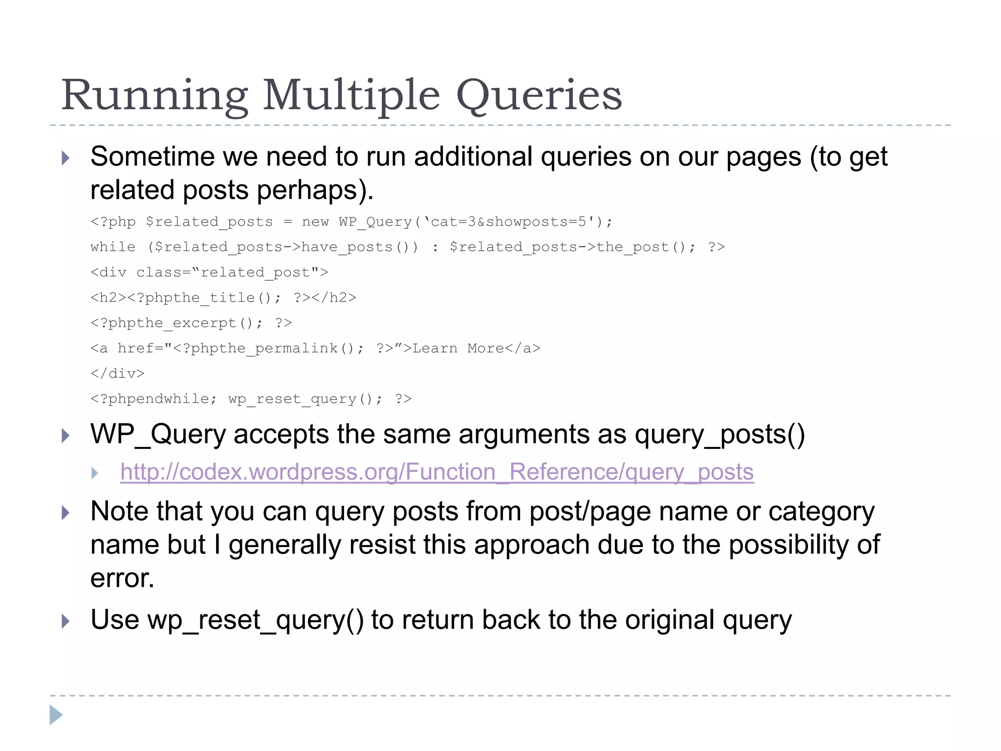 Running Multiple QueriesSometime we need to run additional queries on our pages (to get related posts perhaps).<?php $related_posts = new WP_Query(‘cat=3&showposts=5');while ($related_posts->have_posts()) : $related_posts->the_post(); ?><div class=“related_post">    <h2><?phpthe_title(); ?></h2>		<?phpthe_excerpt(); ?>    <a href="<?phpthe_permalink(); ?>”>Learn More</a></div><?phpendwhile; wp_reset_query(); ?>WP_Query accepts the same arguments as query_posts()http://codex.wordpress.org/Function_Reference/query_postsNote that you can query posts from post/page name or category name but I generally resist this approach due to the possibility of error.Use wp_reset_query() to return back to the original query