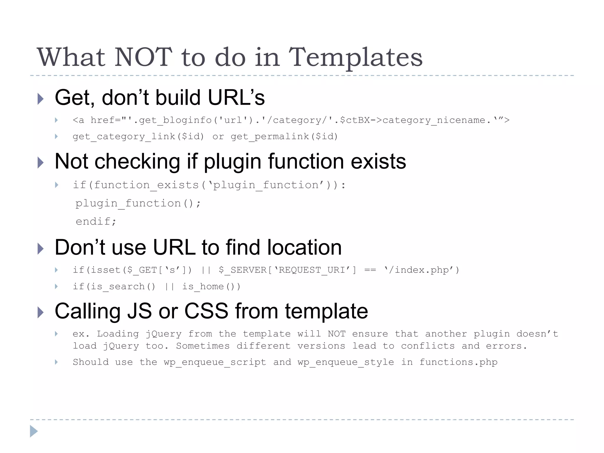 What NOT to do in TemplatesGet, don’t build URL’s<a href="'.get_bloginfo('url').'/category/'.$ctBX->category_nicename.‘”>get_category_link($id) or get_permalink($id)Not checking if plugin function existsif(function_exists(‘plugin_function’)):plugin_function();endif;Don’t use URL to find locationif(isset($_GET[‘s’]) || $_SERVER[‘REQUEST_URI’] == ‘/index.php’)if(is_search() || is_home())Calling JS or CSS from templateex. Loading jQuery from the template will NOT ensure that another plugin doesn’t load jQuery too. Sometimes different versions lead to conflicts and errors.Should use the wp_enqueue_script and wp_enqueue_style in functions.php