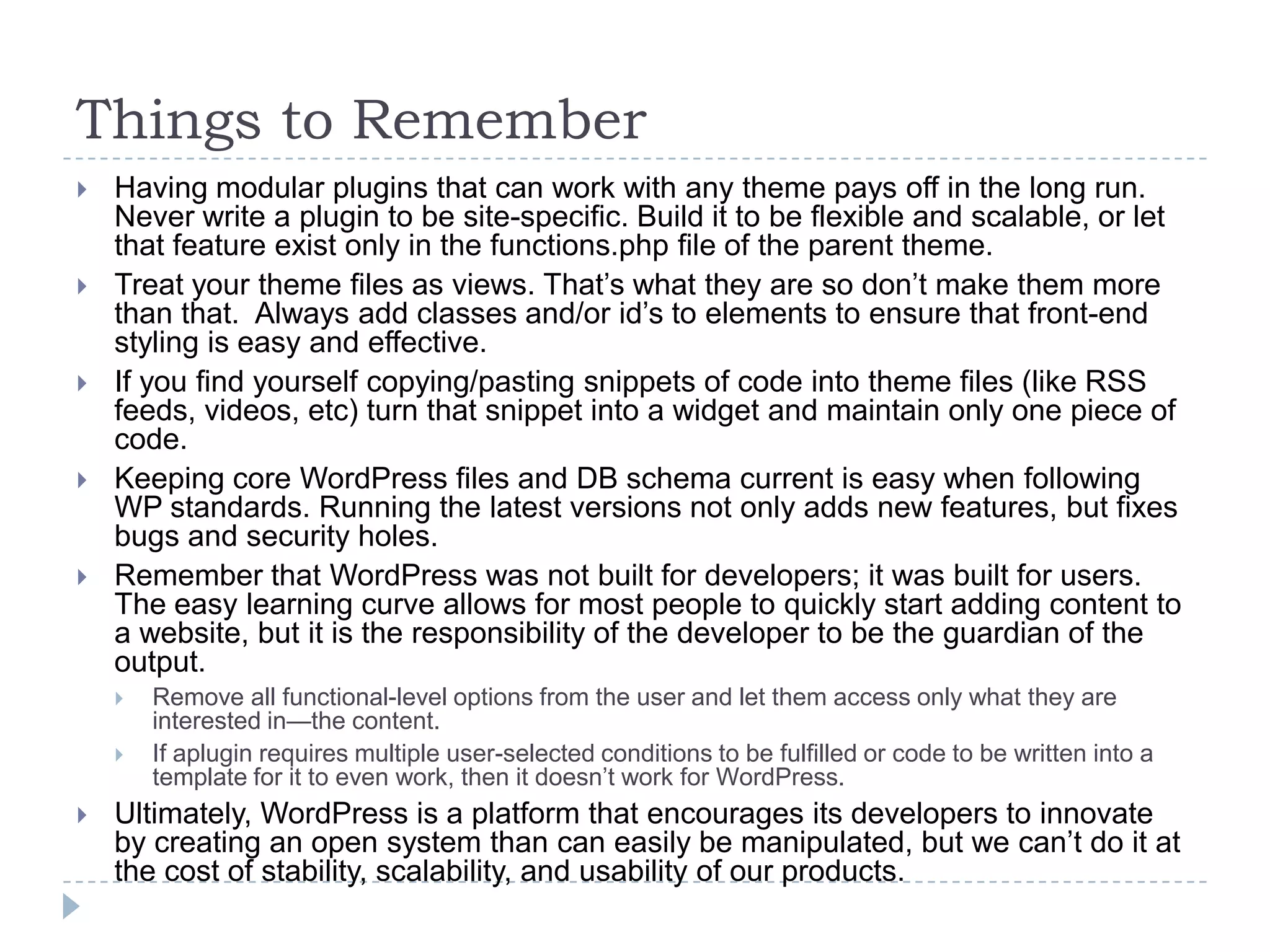 Things to RememberHaving modular plugins that can work with any theme pays off in the long run. Never write a plugin to be site-specific. Build it to be flexible and scalable, or let that feature exist only in the functions.php file of the parent theme.Treat your theme files as views. That’s what they are so don’t make them more than that.  Always add classes and/or id’s to elements to ensure that front-end styling is easy and effective.If you find yourself copying/pasting snippets of code into theme files (like RSS feeds, videos, etc) turn that snippet into a widget and maintain only one piece of code.Keeping core WordPress files and DB schema current is easy when following WP standards. Running the latest versions not only adds new features, but fixes bugs and security holes.Remember that WordPress was not built for developers; it was built for users.  The easy learning curve allows for most people to quickly start adding content to a website, but it is the responsibility of the developer to be the guardian of the output. Remove all functional-level options from the user and let them access only what they are interested in—the content. If aplugin requires multiple user-selected conditions to be fulfilled or code to be written into a template for it to even work, then it doesn’t work for WordPress.Ultimately, WordPress is a platform that encourages its developers to innovate by creating an open system than can easily be manipulated, but we can’t do it at the cost of stability, scalability, and usability of our products.