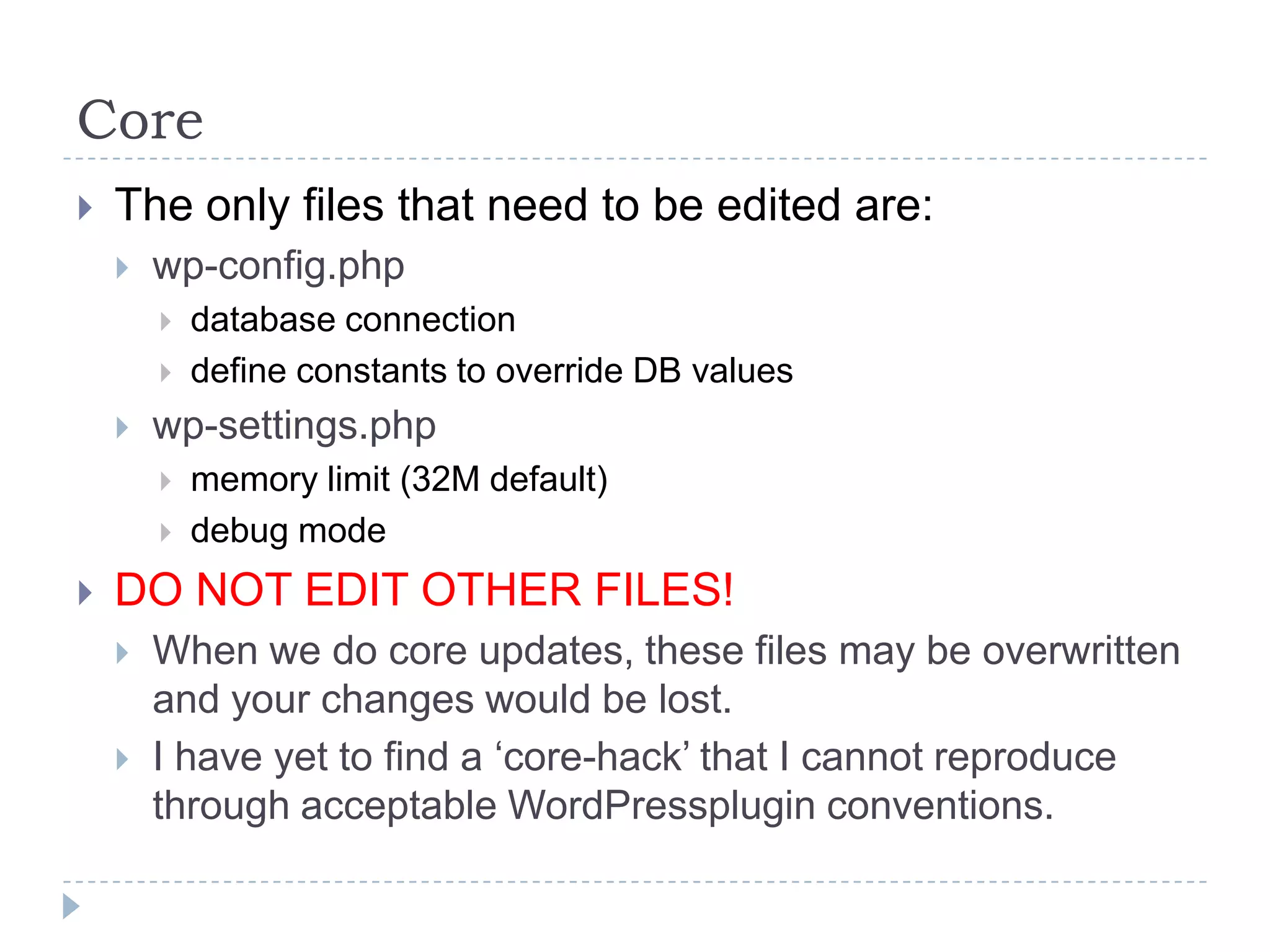CoreThe only files that need to be edited are:wp-config.phpdatabase connectiondefine constants to override DB valueswp-settings.phpmemory limit (32M default)debug modeDO NOT EDIT OTHER FILES!When we do core updates, these files may be overwritten and your changes would be lost.I have yet to find a ‘core-hack’ that I cannot reproduce through acceptable WordPressplugin conventions.