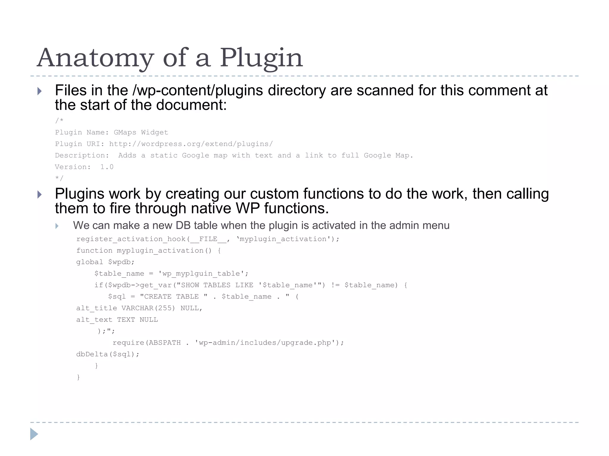 Anatomy of a PluginFiles in the /wp-content/plugins directory are scanned for this comment at the start of the document:/*Plugin Name: GMaps WidgetPlugin URI: http://wordpress.org/extend/plugins/Description:  Adds a static Google map with text and a link to full Google Map.Version:  1.0*/Plugins work by creating our custom functions to do the work, then calling them to fire through native WP functions.We can make a new DB table when the plugin is activated in the admin menuregister_activation_hook(__FILE__, ‘myplugin_activation');function myplugin_activation() {global $wpdb;    $table_name = 'wp_myplguin_table';    if($wpdb->get_var("SHOW TABLES LIKE '$table_name'") != $table_name) {       $sql = "CREATE TABLE " . $table_name . " (alt_title VARCHAR(255) NULL,alt_text TEXT NULL		);";        require(ABSPATH . 'wp-admin/includes/upgrade.php');dbDelta($sql);    }}