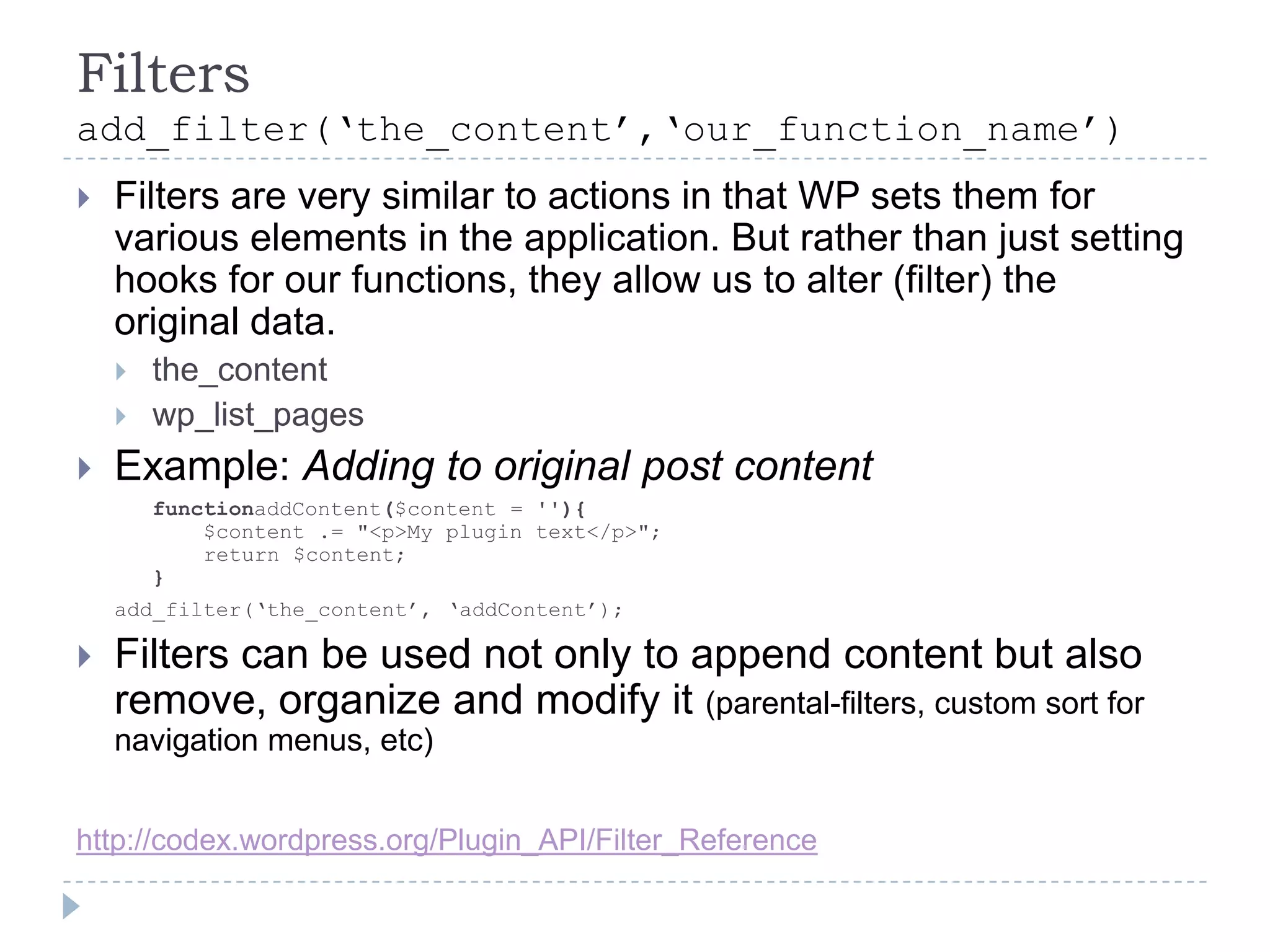 Filtersadd_filter(‘the_content’,‘our_function_name’)Filters are very similar to actions in that WP sets them for various elements in the application. But rather than just setting hooks for our functions, they allow us to alter (filter) the original data.the_contentwp_list_pagesExample: Adding to original post content	functionaddContent($content = ''){	$content .= "<p>My plugin text</p>";    return $content;}add_filter(‘the_content’, ‘addContent’);Filters can be used not only to append content but also remove, organize and modify it (parental-filters, custom sort for navigation menus, etc)http://codex.wordpress.org/Plugin_API/Filter_Reference