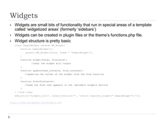 WidgetsWidgets are small bits of functionality that run in special areas of a template called ‘widgetized areas’ (formerly ‘sidebars’)Widgets can be created in plugin files or the theme’s functions.php file.Widget structure is pretty basicClass SampleWidget extends WP_Widget{    function SampleWidget(){        parent::WP_Widget(false, $name = ‘SampleWidget');	    }function widget($args, $instance){		        //what the widget will output}function update($new_instance, $old_instance){	//updating the values of the widget from the form function}function form($instance){		//make the form that appears in the /wp-admin widgets section}} //end classadd_action('widgets_init', create_function('', 'return register_widget(" SampleWidget");'));http://codex.wordpress.org/Widgets_API