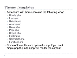 Theme TemplatesA standard WP theme contains the following viewsHeader.phpIndex.phpSidebar.phpArchive.phpSingle.phpPage.phpSearch.phpFooter.phpComments.phpFunctions.phpSome of these files are optional -- e.g. If you omit single.php the index.php will render the content.