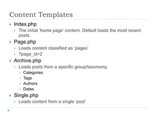 Content TemplatesIndex.phpThe initial ‘home page’ content. Default loads the most recent posts.Page.phpLoads content classified as ‘pages’?page_id=2Archive.phpLoads posts from a specific group/taxonomy. CategoriesTagsAuthorsDatesSingle.phpLoads content from a single ‘post’