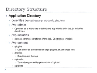 Directory StructureApplication Directorycore files (wp-settings.php, wp-config.php, etc)/wp-adminOperates as a micro-site to control the app with its own css, js, includes directories/wp-includesclasses, libraries, scripts for entire app,  JS libraries,  images/wp-content/pluginsCan either be directories for large plugins, or just single files/themesDirectories of themes/uploadsTypically organized by year/month of upload/upgrade