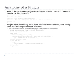 Anatomy of a PluginFiles in the /wp-content/plugins directory are scanned for this comment at the start of the document:/*Plugin Name: GMaps WidgetPlugin URI: http://wordpress.org/extend/plugins/Description:  Adds a static Google map with text and a link to full Google Map.Version:  1.0*/Plugins work by creating our custom functions to do the work, then calling them to fire through native WP functions.We can make a new DB table when the plugin is activated in the admin menuregister_activation_hook(__FILE__, ‘myplugin_activation');function myplugin_activation() {global $wpdb;    $table_name = 'wp_myplguin_table';    if($wpdb->get_var("SHOW TABLES LIKE '$table_name'") != $table_name) {       $sql = "CREATE TABLE " . $table_name . " (alt_title VARCHAR(255) NULL,alt_text TEXT NULL		);";        require(ABSPATH . 'wp-admin/includes/upgrade.php');dbDelta($sql);    }}