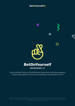 1WHITEPAPER
BetOnYourself
WHITEPAPER v 1.1
Online platform built on the Ethereum blockchain that allows gamers
to play video games for money by betting on themselves to win!
Be aware that purchasing crypto tokens is extremely risky; therefore, never spend more funds than you can
afford to lose. Make sure to read this whitepaper thoroughly and to consider all possible associated risks that
come with investing in cryptocurrencies.
 