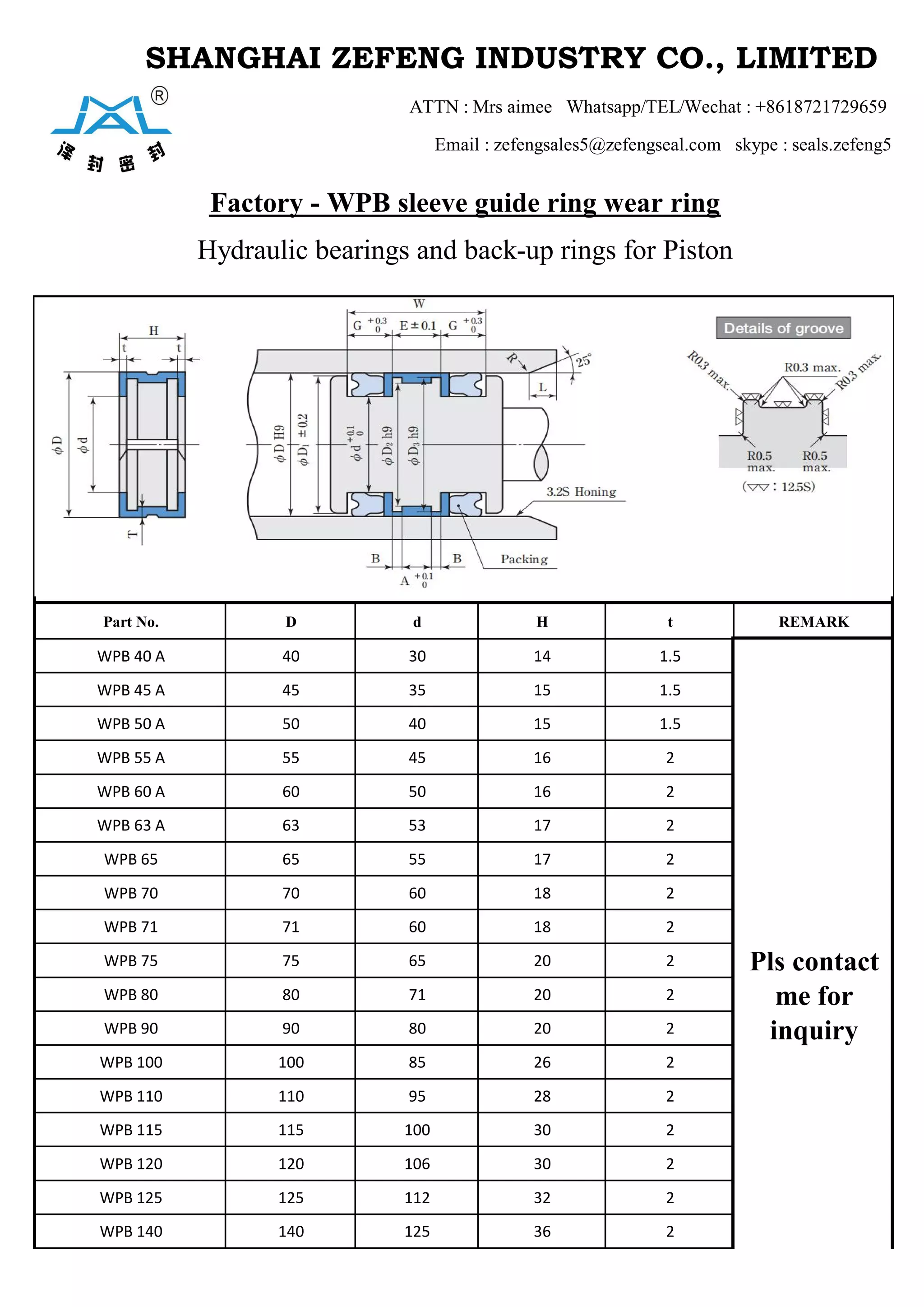 SHANGHAI ZEFENG INDUSTRY CO., LIMITED
ATTN : Mrs aimee Whatsapp/TEL/Wechat : +8618721729659
Email : zefengsales5@zefengseal.com skype : seals.zefeng5
Factory - WPB sleeve guide ring wear ring
Hydraulic bearings and back-up rings for Piston
Part No. D d H t REMARK
WPB 40 A 40 30 14 1.5
Pls contact
me for
inquiry
WPB 45 A 45 35 15 1.5
WPB 50 A 50 40 15 1.5
WPB 55 A 55 45 16 2
WPB 60 A 60 50 16 2
WPB 63 A 63 53 17 2
WPB 65 65 55 17 2
WPB 70 70 60 18 2
WPB 71 71 60 18 2
WPB 75 75 65 20 2
WPB 80 80 71 20 2
WPB 90 90 80 20 2
WPB 100 100 85 26 2
WPB 110 110 95 28 2
WPB 115 115 100 30 2
WPB 120 120 106 30 2
WPB 125 125 112 32 2
WPB 140 140 125 36 2