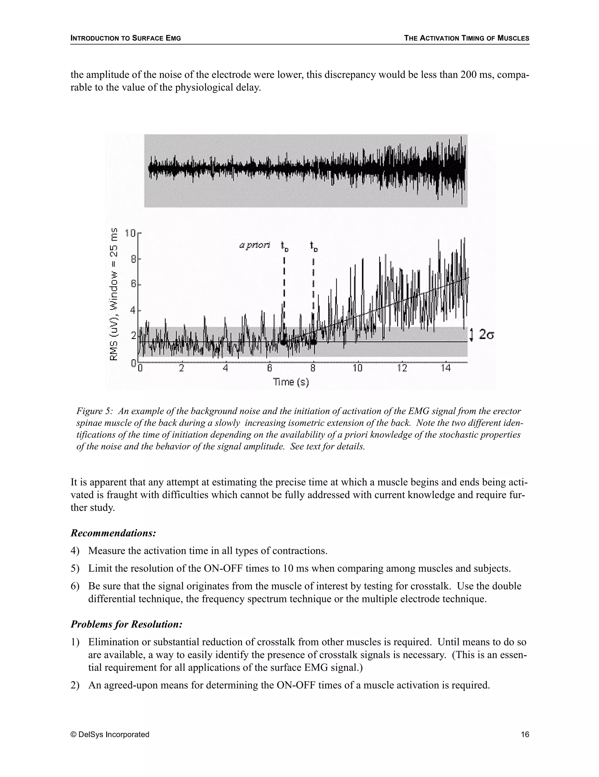 INTRODUCTION TO SURFACE EMG                                                            THE ACTIVATION TIMING OF MUSCLES



the amplitude of the noise of the electrode were lower, this discrepancy would be less than 200 ms, compa-
rable to the value of the physiological delay.




 Figure 5: An example of the background noise and the initiation of activation of the EMG signal from the erector
 spinae muscle of the back during a slowly increasing isometric extension of the back. Note the two different iden-
 tifications of the time of initiation depending on the availability of a priori knowledge of the stochastic properties
 of the noise and the behavior of the signal amplitude. See text for details.


It is apparent that any attempt at estimating the precise time at which a muscle begins and ends being acti-
vated is fraught with difficulties which cannot be fully addressed with current knowledge and require fur-
ther study.

Recommendations:
4) Measure the activation time in all types of contractions.
5) Limit the resolution of the ON-OFF times to 10 ms when comparing among muscles and subjects.
6) Be sure that the signal originates from the muscle of interest by testing for crosstalk. Use the double
   differential technique, the frequency spectrum technique or the multiple electrode technique.

Problems for Resolution:
1) Elimination or substantial reduction of crosstalk from other muscles is required. Until means to do so
   are available, a way to easily identify the presence of crosstalk signals is necessary. (This is an essen-
   tial requirement for all applications of the surface EMG signal.)
2) An agreed-upon means for determining the ON-OFF times of a muscle activation is required.



© DelSys Incorporated                                                                                                 16
 