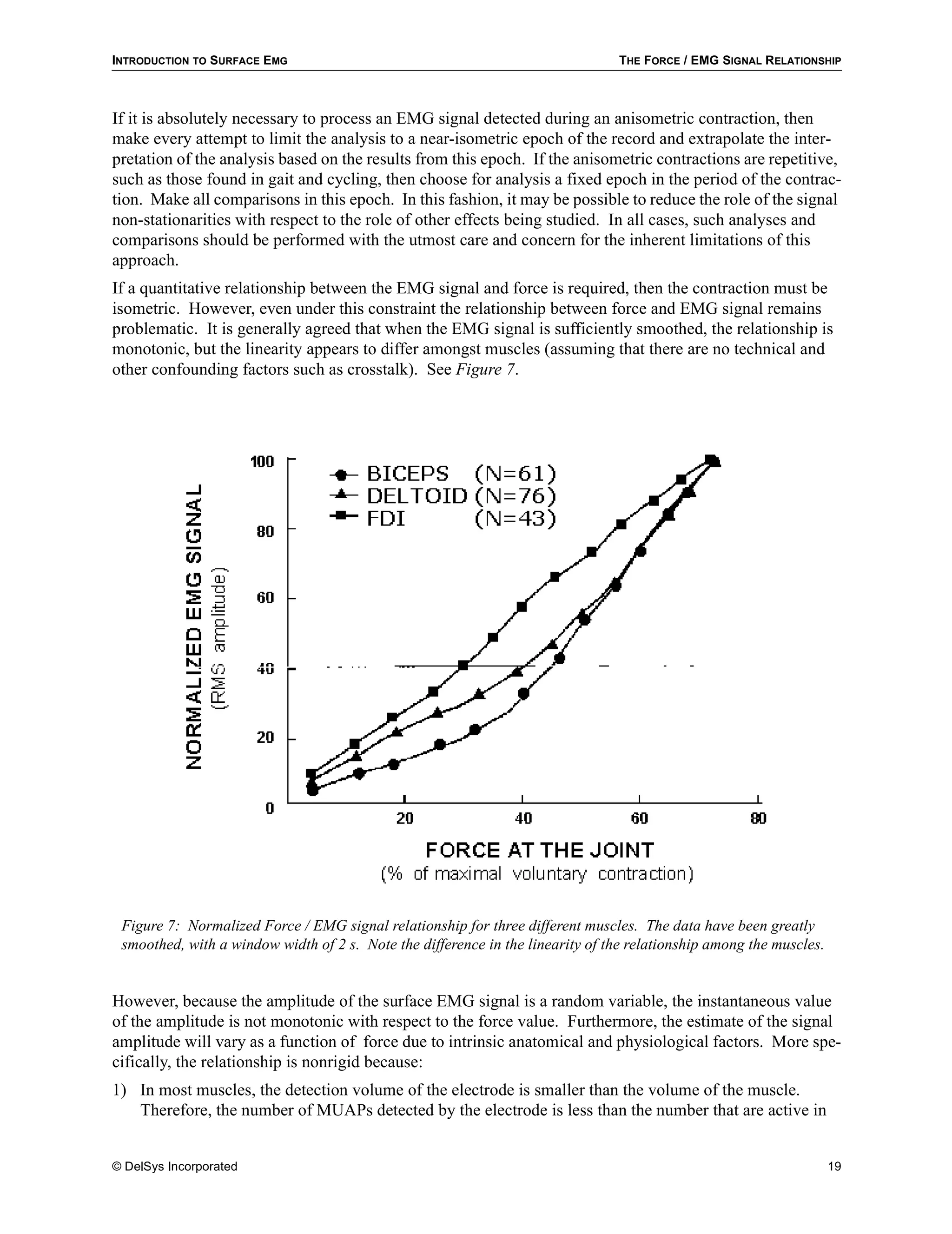 INTRODUCTION TO SURFACE EMG                                                     THE FORCE / EMG SIGNAL RELATIONSHIP



If it is absolutely necessary to process an EMG signal detected during an anisometric contraction, then
make every attempt to limit the analysis to a near-isometric epoch of the record and extrapolate the inter-
pretation of the analysis based on the results from this epoch. If the anisometric contractions are repetitive,
such as those found in gait and cycling, then choose for analysis a fixed epoch in the period of the contrac-
tion. Make all comparisons in this epoch. In this fashion, it may be possible to reduce the role of the signal
non-stationarities with respect to the role of other effects being studied. In all cases, such analyses and
comparisons should be performed with the utmost care and concern for the inherent limitations of this
approach.
If a quantitative relationship between the EMG signal and force is required, then the contraction must be
isometric. However, even under this constraint the relationship between force and EMG signal remains
problematic. It is generally agreed that when the EMG signal is sufficiently smoothed, the relationship is
monotonic, but the linearity appears to differ amongst muscles (assuming that there are no technical and
other confounding factors such as crosstalk). See Figure 7.




 Figure 7: Normalized Force / EMG signal relationship for three different muscles. The data have been greatly
 smoothed, with a window width of 2 s. Note the difference in the linearity of the relationship among the muscles.


However, because the amplitude of the surface EMG signal is a random variable, the instantaneous value
of the amplitude is not monotonic with respect to the force value. Furthermore, the estimate of the signal
amplitude will vary as a function of force due to intrinsic anatomical and physiological factors. More spe-
cifically, the relationship is nonrigid because:
1) In most muscles, the detection volume of the electrode is smaller than the volume of the muscle.
   Therefore, the number of MUAPs detected by the electrode is less than the number that are active in


© DelSys Incorporated                                                                                                19
 