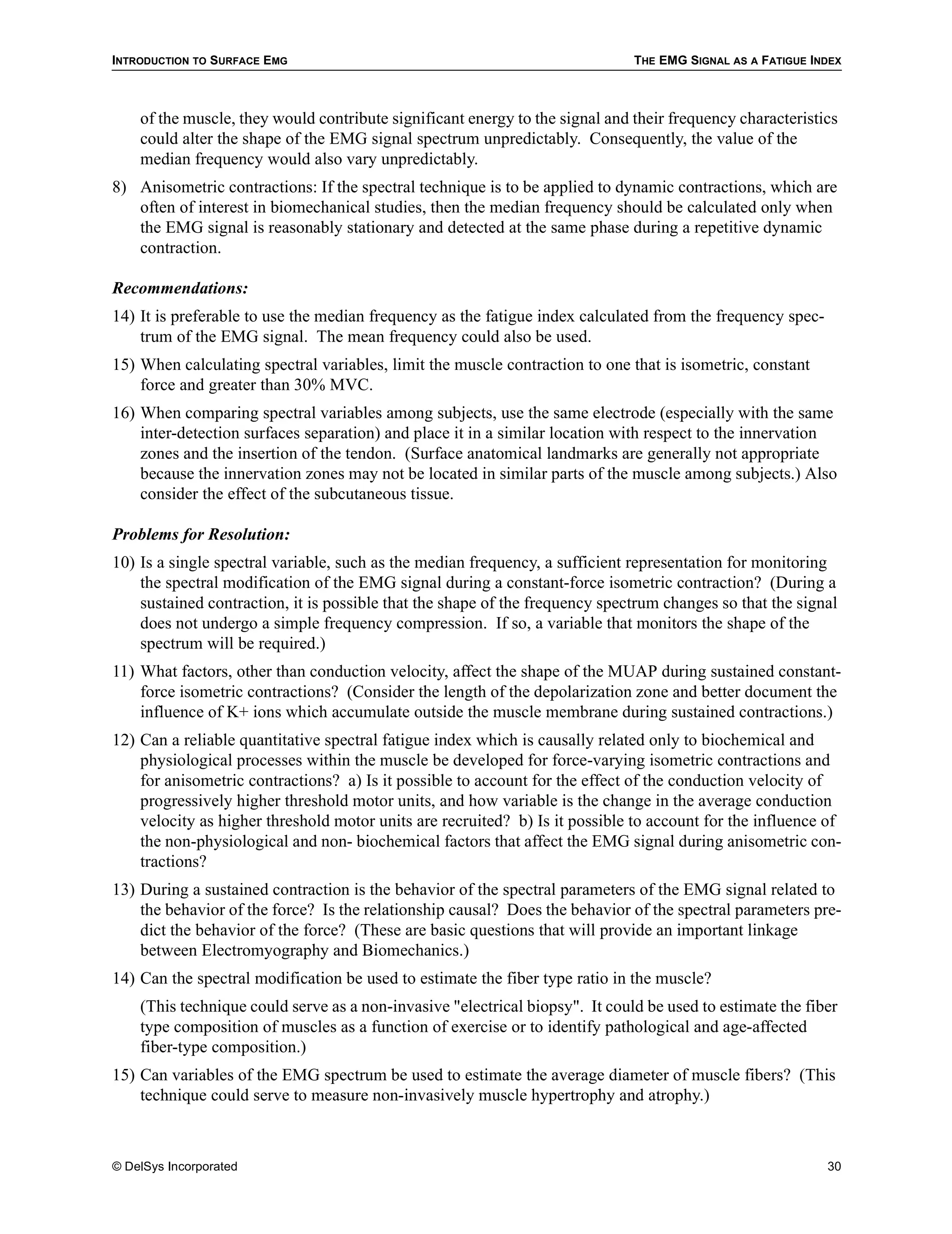 INTRODUCTION TO SURFACE EMG                                                   THE EMG SIGNAL AS A FATIGUE INDEX



    of the muscle, they would contribute significant energy to the signal and their frequency characteristics
    could alter the shape of the EMG signal spectrum unpredictably. Consequently, the value of the
    median frequency would also vary unpredictably.
8) Anisometric contractions: If the spectral technique is to be applied to dynamic contractions, which are
   often of interest in biomechanical studies, then the median frequency should be calculated only when
   the EMG signal is reasonably stationary and detected at the same phase during a repetitive dynamic
   contraction.

Recommendations:
14) It is preferable to use the median frequency as the fatigue index calculated from the frequency spec-
    trum of the EMG signal. The mean frequency could also be used.
15) When calculating spectral variables, limit the muscle contraction to one that is isometric, constant
    force and greater than 30% MVC.
16) When comparing spectral variables among subjects, use the same electrode (especially with the same
    inter-detection surfaces separation) and place it in a similar location with respect to the innervation
    zones and the insertion of the tendon. (Surface anatomical landmarks are generally not appropriate
    because the innervation zones may not be located in similar parts of the muscle among subjects.) Also
    consider the effect of the subcutaneous tissue.

Problems for Resolution:
10) Is a single spectral variable, such as the median frequency, a sufficient representation for monitoring
    the spectral modification of the EMG signal during a constant-force isometric contraction? (During a
    sustained contraction, it is possible that the shape of the frequency spectrum changes so that the signal
    does not undergo a simple frequency compression. If so, a variable that monitors the shape of the
    spectrum will be required.)
11) What factors, other than conduction velocity, affect the shape of the MUAP during sustained constant-
    force isometric contractions? (Consider the length of the depolarization zone and better document the
    influence of K+ ions which accumulate outside the muscle membrane during sustained contractions.)
12) Can a reliable quantitative spectral fatigue index which is causally related only to biochemical and
    physiological processes within the muscle be developed for force-varying isometric contractions and
    for anisometric contractions? a) Is it possible to account for the effect of the conduction velocity of
    progressively higher threshold motor units, and how variable is the change in the average conduction
    velocity as higher threshold motor units are recruited? b) Is it possible to account for the influence of
    the non-physiological and non- biochemical factors that affect the EMG signal during anisometric con-
    tractions?
13) During a sustained contraction is the behavior of the spectral parameters of the EMG signal related to
    the behavior of the force? Is the relationship causal? Does the behavior of the spectral parameters pre-
    dict the behavior of the force? (These are basic questions that will provide an important linkage
    between Electromyography and Biomechanics.)
14) Can the spectral modification be used to estimate the fiber type ratio in the muscle?
    (This technique could serve as a non-invasive "electrical biopsy". It could be used to estimate the fiber
    type composition of muscles as a function of exercise or to identify pathological and age-affected
    fiber-type composition.)
15) Can variables of the EMG spectrum be used to estimate the average diameter of muscle fibers? (This
    technique could serve to measure non-invasively muscle hypertrophy and atrophy.)



© DelSys Incorporated                                                                                       30
 