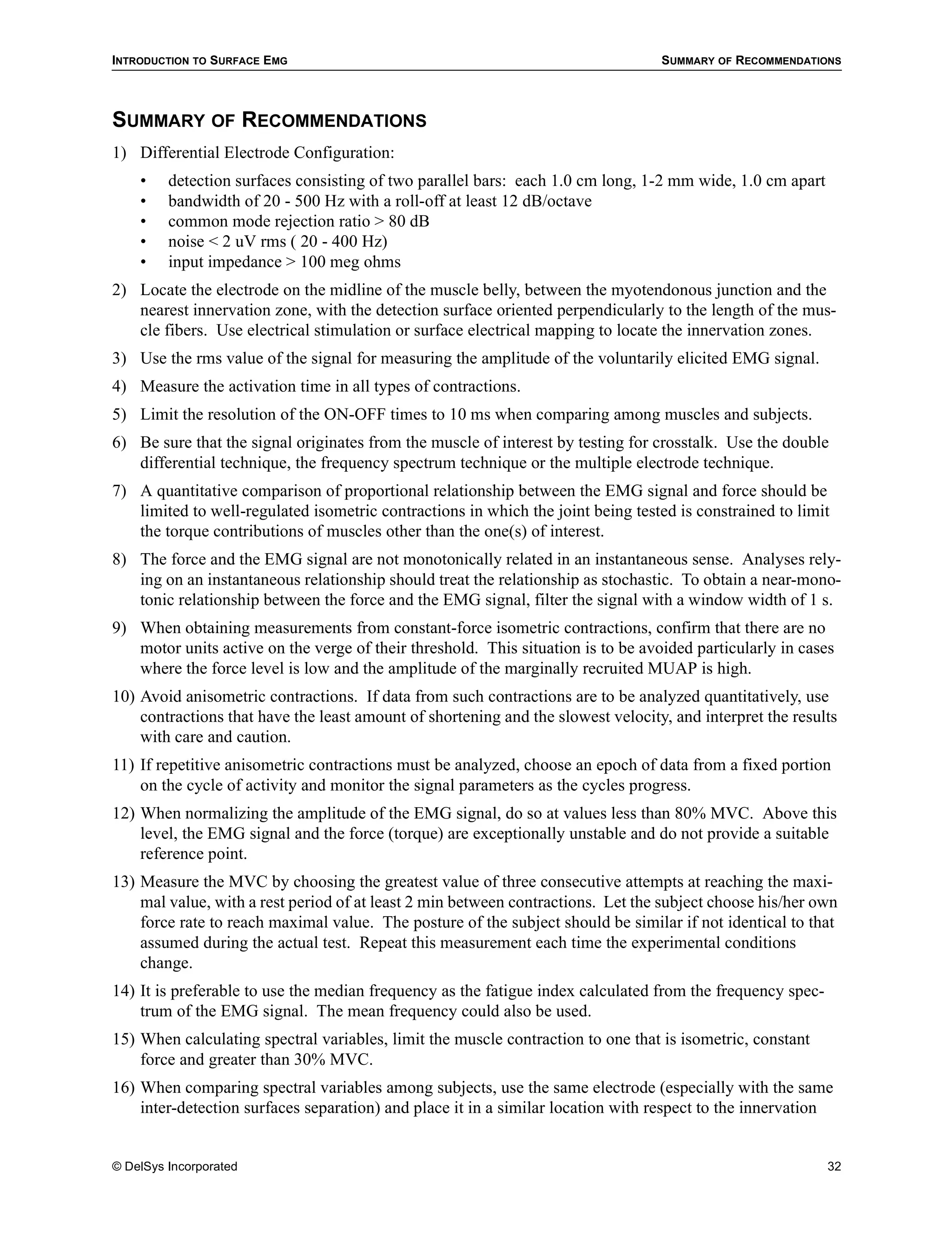 INTRODUCTION TO SURFACE EMG                                                       SUMMARY OF RECOMMENDATIONS




SUMMARY OF RECOMMENDATIONS
1) Differential Electrode Configuration:
    •    detection surfaces consisting of two parallel bars: each 1.0 cm long, 1-2 mm wide, 1.0 cm apart
    •    bandwidth of 20 - 500 Hz with a roll-off at least 12 dB/octave
    •    common mode rejection ratio > 80 dB
    •    noise < 2 uV rms ( 20 - 400 Hz)
    •    input impedance > 100 meg ohms
2) Locate the electrode on the midline of the muscle belly, between the myotendonous junction and the
   nearest innervation zone, with the detection surface oriented perpendicularly to the length of the mus-
   cle fibers. Use electrical stimulation or surface electrical mapping to locate the innervation zones.
3) Use the rms value of the signal for measuring the amplitude of the voluntarily elicited EMG signal.
4) Measure the activation time in all types of contractions.
5) Limit the resolution of the ON-OFF times to 10 ms when comparing among muscles and subjects.
6) Be sure that the signal originates from the muscle of interest by testing for crosstalk. Use the double
   differential technique, the frequency spectrum technique or the multiple electrode technique.
7) A quantitative comparison of proportional relationship between the EMG signal and force should be
   limited to well-regulated isometric contractions in which the joint being tested is constrained to limit
   the torque contributions of muscles other than the one(s) of interest.
8) The force and the EMG signal are not monotonically related in an instantaneous sense. Analyses rely-
   ing on an instantaneous relationship should treat the relationship as stochastic. To obtain a near-mono-
   tonic relationship between the force and the EMG signal, filter the signal with a window width of 1 s.
9) When obtaining measurements from constant-force isometric contractions, confirm that there are no
   motor units active on the verge of their threshold. This situation is to be avoided particularly in cases
   where the force level is low and the amplitude of the marginally recruited MUAP is high.
10) Avoid anisometric contractions. If data from such contractions are to be analyzed quantitatively, use
    contractions that have the least amount of shortening and the slowest velocity, and interpret the results
    with care and caution.
11) If repetitive anisometric contractions must be analyzed, choose an epoch of data from a fixed portion
    on the cycle of activity and monitor the signal parameters as the cycles progress.
12) When normalizing the amplitude of the EMG signal, do so at values less than 80% MVC. Above this
    level, the EMG signal and the force (torque) are exceptionally unstable and do not provide a suitable
    reference point.
13) Measure the MVC by choosing the greatest value of three consecutive attempts at reaching the maxi-
    mal value, with a rest period of at least 2 min between contractions. Let the subject choose his/her own
    force rate to reach maximal value. The posture of the subject should be similar if not identical to that
    assumed during the actual test. Repeat this measurement each time the experimental conditions
    change.
14) It is preferable to use the median frequency as the fatigue index calculated from the frequency spec-
    trum of the EMG signal. The mean frequency could also be used.
15) When calculating spectral variables, limit the muscle contraction to one that is isometric, constant
    force and greater than 30% MVC.
16) When comparing spectral variables among subjects, use the same electrode (especially with the same
    inter-detection surfaces separation) and place it in a similar location with respect to the innervation


© DelSys Incorporated                                                                                       32
 