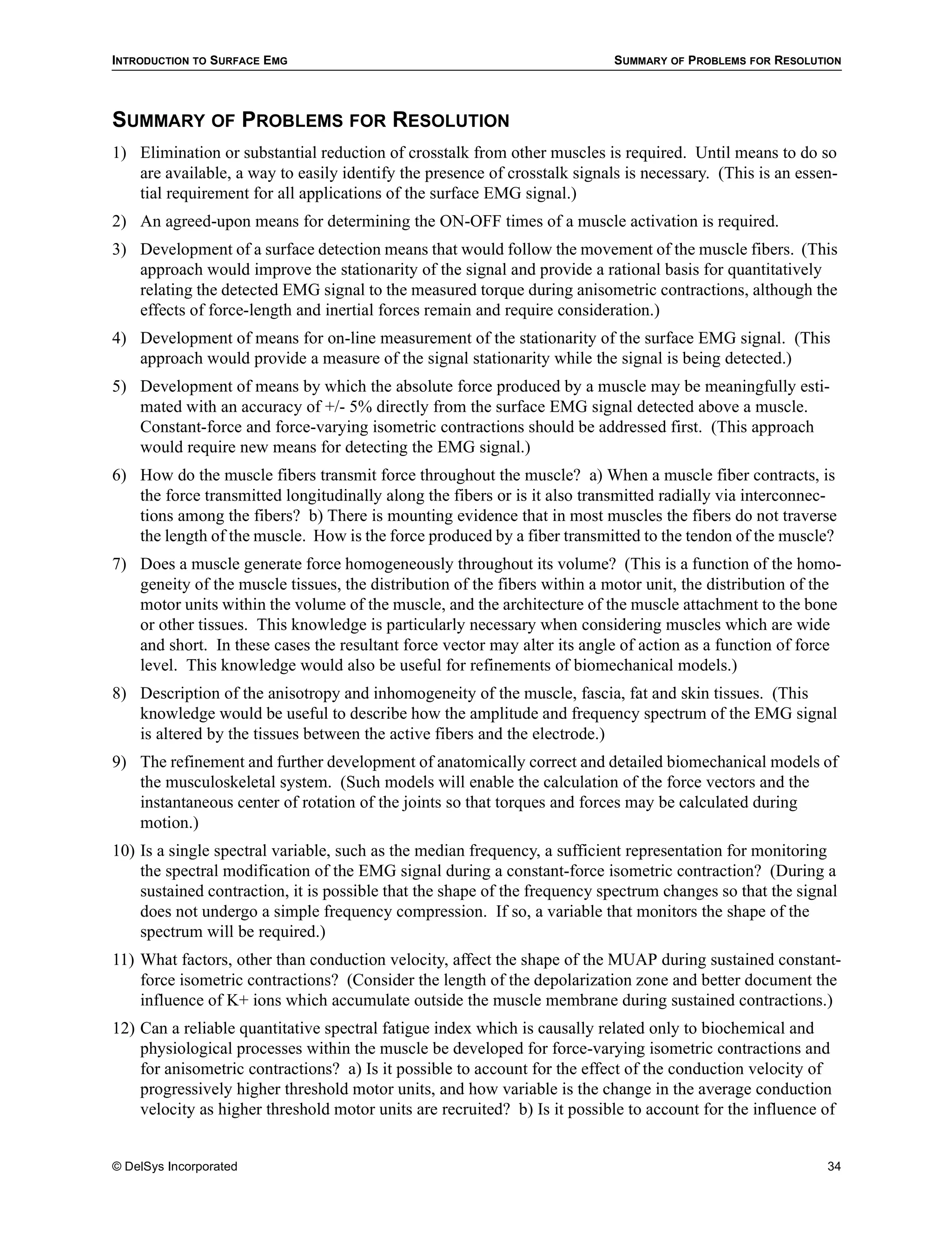 INTRODUCTION TO SURFACE EMG                                                SUMMARY OF PROBLEMS FOR RESOLUTION




SUMMARY OF PROBLEMS FOR RESOLUTION
1) Elimination or substantial reduction of crosstalk from other muscles is required. Until means to do so
   are available, a way to easily identify the presence of crosstalk signals is necessary. (This is an essen-
   tial requirement for all applications of the surface EMG signal.)
2) An agreed-upon means for determining the ON-OFF times of a muscle activation is required.
3) Development of a surface detection means that would follow the movement of the muscle fibers. (This
   approach would improve the stationarity of the signal and provide a rational basis for quantitatively
   relating the detected EMG signal to the measured torque during anisometric contractions, although the
   effects of force-length and inertial forces remain and require consideration.)
4) Development of means for on-line measurement of the stationarity of the surface EMG signal. (This
   approach would provide a measure of the signal stationarity while the signal is being detected.)
5) Development of means by which the absolute force produced by a muscle may be meaningfully esti-
   mated with an accuracy of +/- 5% directly from the surface EMG signal detected above a muscle.
   Constant-force and force-varying isometric contractions should be addressed first. (This approach
   would require new means for detecting the EMG signal.)
6) How do the muscle fibers transmit force throughout the muscle? a) When a muscle fiber contracts, is
   the force transmitted longitudinally along the fibers or is it also transmitted radially via interconnec-
   tions among the fibers? b) There is mounting evidence that in most muscles the fibers do not traverse
   the length of the muscle. How is the force produced by a fiber transmitted to the tendon of the muscle?
7) Does a muscle generate force homogeneously throughout its volume? (This is a function of the homo-
   geneity of the muscle tissues, the distribution of the fibers within a motor unit, the distribution of the
   motor units within the volume of the muscle, and the architecture of the muscle attachment to the bone
   or other tissues. This knowledge is particularly necessary when considering muscles which are wide
   and short. In these cases the resultant force vector may alter its angle of action as a function of force
   level. This knowledge would also be useful for refinements of biomechanical models.)
8) Description of the anisotropy and inhomogeneity of the muscle, fascia, fat and skin tissues. (This
   knowledge would be useful to describe how the amplitude and frequency spectrum of the EMG signal
   is altered by the tissues between the active fibers and the electrode.)
9) The refinement and further development of anatomically correct and detailed biomechanical models of
   the musculoskeletal system. (Such models will enable the calculation of the force vectors and the
   instantaneous center of rotation of the joints so that torques and forces may be calculated during
   motion.)
10) Is a single spectral variable, such as the median frequency, a sufficient representation for monitoring
    the spectral modification of the EMG signal during a constant-force isometric contraction? (During a
    sustained contraction, it is possible that the shape of the frequency spectrum changes so that the signal
    does not undergo a simple frequency compression. If so, a variable that monitors the shape of the
    spectrum will be required.)
11) What factors, other than conduction velocity, affect the shape of the MUAP during sustained constant-
    force isometric contractions? (Consider the length of the depolarization zone and better document the
    influence of K+ ions which accumulate outside the muscle membrane during sustained contractions.)
12) Can a reliable quantitative spectral fatigue index which is causally related only to biochemical and
    physiological processes within the muscle be developed for force-varying isometric contractions and
    for anisometric contractions? a) Is it possible to account for the effect of the conduction velocity of
    progressively higher threshold motor units, and how variable is the change in the average conduction
    velocity as higher threshold motor units are recruited? b) Is it possible to account for the influence of


© DelSys Incorporated                                                                                      34
 