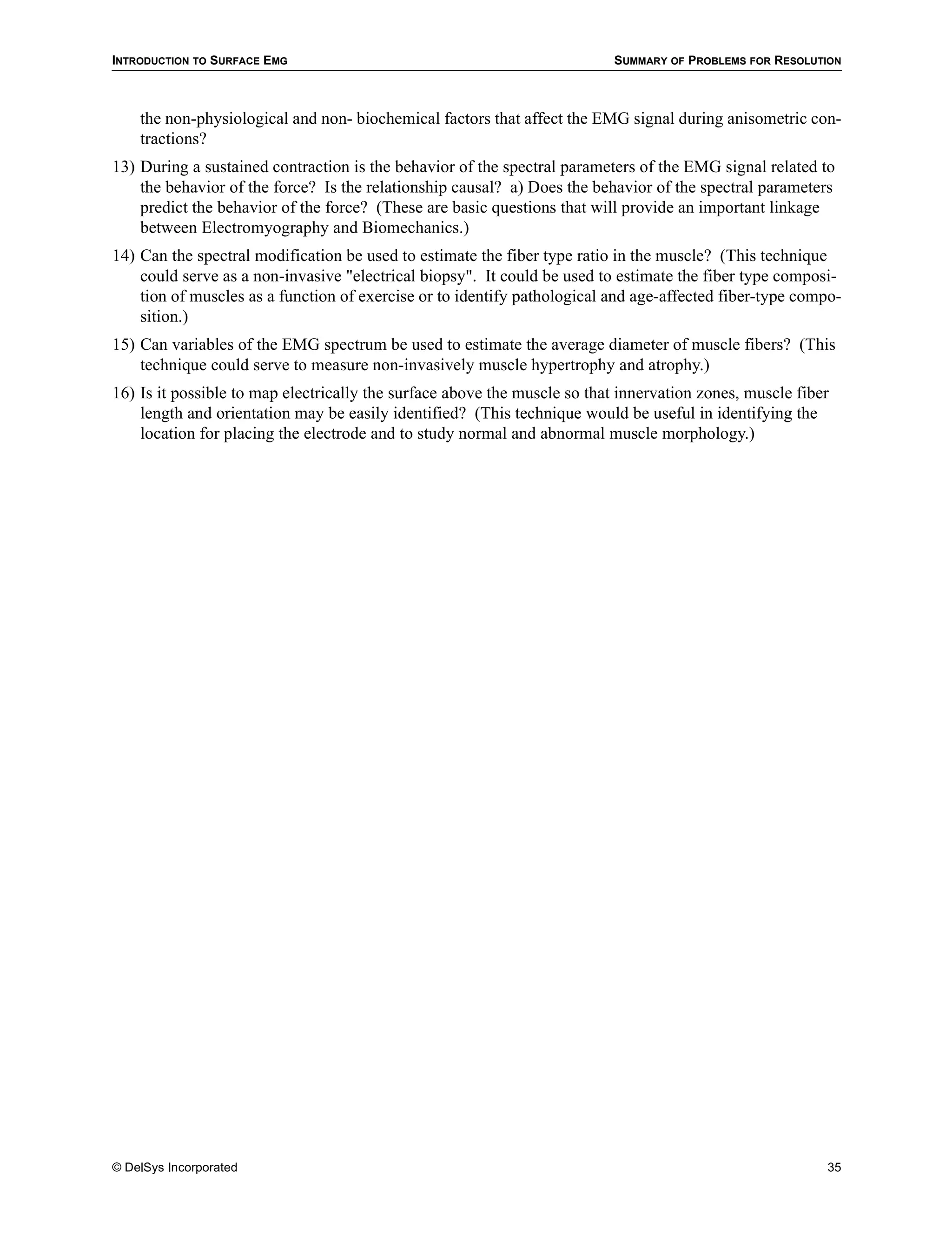 INTRODUCTION TO SURFACE EMG                                               SUMMARY OF PROBLEMS FOR RESOLUTION



    the non-physiological and non- biochemical factors that affect the EMG signal during anisometric con-
    tractions?
13) During a sustained contraction is the behavior of the spectral parameters of the EMG signal related to
    the behavior of the force? Is the relationship causal? a) Does the behavior of the spectral parameters
    predict the behavior of the force? (These are basic questions that will provide an important linkage
    between Electromyography and Biomechanics.)
14) Can the spectral modification be used to estimate the fiber type ratio in the muscle? (This technique
    could serve as a non-invasive "electrical biopsy". It could be used to estimate the fiber type composi-
    tion of muscles as a function of exercise or to identify pathological and age-affected fiber-type compo-
    sition.)
15) Can variables of the EMG spectrum be used to estimate the average diameter of muscle fibers? (This
    technique could serve to measure non-invasively muscle hypertrophy and atrophy.)
16) Is it possible to map electrically the surface above the muscle so that innervation zones, muscle fiber
    length and orientation may be easily identified? (This technique would be useful in identifying the
    location for placing the electrode and to study normal and abnormal muscle morphology.)




© DelSys Incorporated                                                                                     35
 