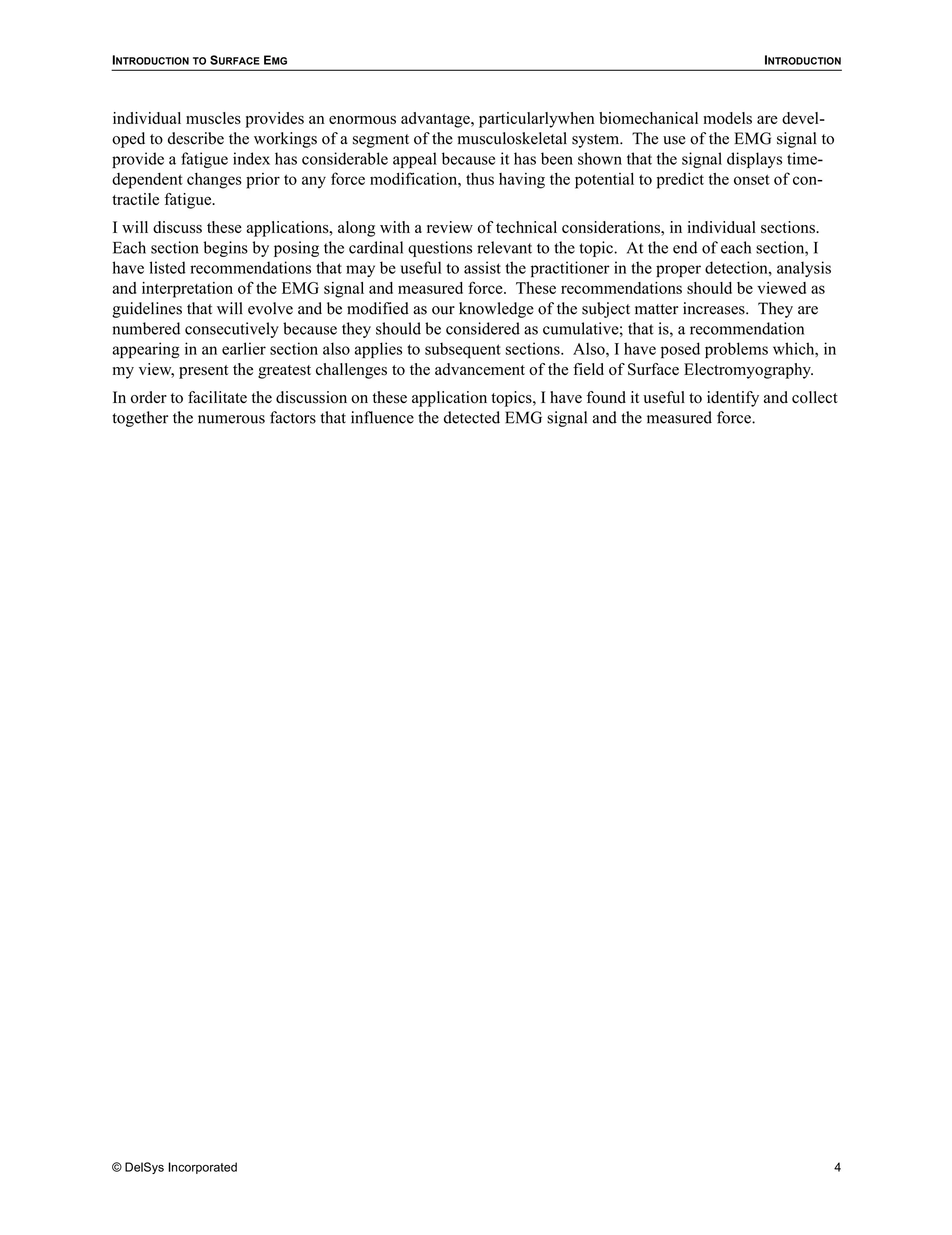 INTRODUCTION TO SURFACE EMG                                                                          INTRODUCTION



individual muscles provides an enormous advantage, particularlywhen biomechanical models are devel-
oped to describe the workings of a segment of the musculoskeletal system. The use of the EMG signal to
provide a fatigue index has considerable appeal because it has been shown that the signal displays time-
dependent changes prior to any force modification, thus having the potential to predict the onset of con-
tractile fatigue.
I will discuss these applications, along with a review of technical considerations, in individual sections.
Each section begins by posing the cardinal questions relevant to the topic. At the end of each section, I
have listed recommendations that may be useful to assist the practitioner in the proper detection, analysis
and interpretation of the EMG signal and measured force. These recommendations should be viewed as
guidelines that will evolve and be modified as our knowledge of the subject matter increases. They are
numbered consecutively because they should be considered as cumulative; that is, a recommendation
appearing in an earlier section also applies to subsequent sections. Also, I have posed problems which, in
my view, present the greatest challenges to the advancement of the field of Surface Electromyography.
In order to facilitate the discussion on these application topics, I have found it useful to identify and collect
together the numerous factors that influence the detected EMG signal and the measured force.




© DelSys Incorporated                                                                                           4
 