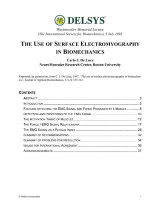 Wartenweiler Memorial Lecture
                   (The International Society for Biomechanics) 5 July 1993

 THE USE OF SURFACE ELECTROMYOGRAPHY
            IN BIOMECHANICS
                                    Carlo J. De Luca
                     NeuroMuscular Research Center, Boston University


Reprinted, by permission, from C. J. De Luca, 1997, “The use of surface electromyography in biomechan-
ics”, Journal of Applied Biomechanics, 13 (2): 135-163.



CONTENTS
    ABSTRACT .................................................................................................................... 2
    INTRODUCTION ............................................................................................................. 3
    FACTORS AFFECTING THE EMG SIGNAL AND FORCE PRODUCED BY A MUSCLE .............. 5
    DETECTION AND PROCESSING OF THE EMG SIGNAL .................................................... 10
    THE ACTIVATION TIMING OF MUSCLES......................................................................... 12
    THE FORCE / EMG SIGNAL RELATIONSHIP .................................................................. 17
    THE EMG SIGNAL AS A FATIGUE INDEX ...................................................................... 25
    SUMMARY OF RECOMMENDATIONS .............................................................................. 32
    SUMMARY OF PROBLEMS FOR RESOLUTION................................................................. 34
    ISSUES FOR INTERNATIONAL AGREEMENT .................................................................... 36
    ACKNOWLEDGEMENTS ................................................................................................ 37




© DelSys Incorporated                                                                                                            1
 