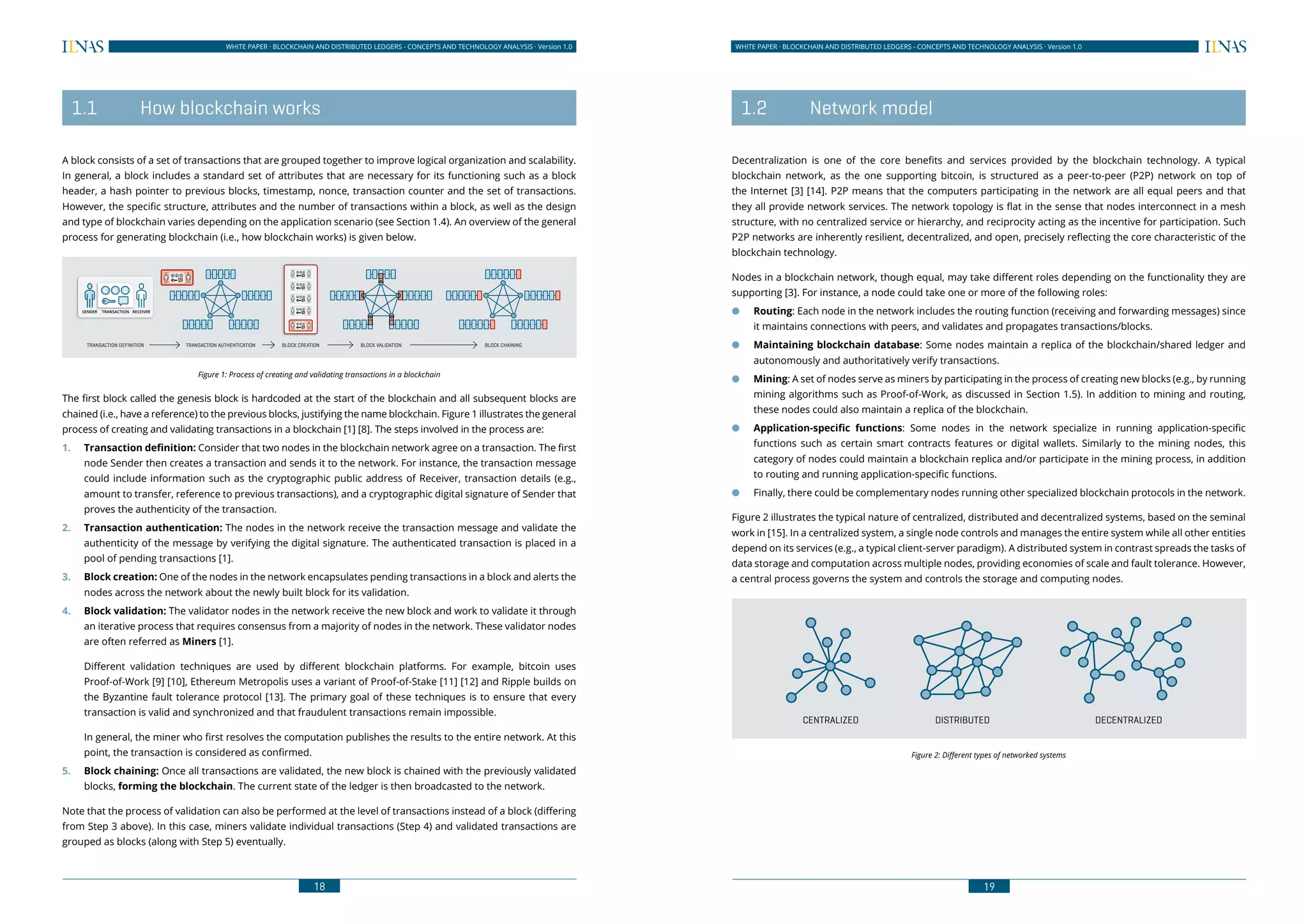 18
WHITE PAPER · BLOCKCHAIN AND DISTRIBUTED LEDGERS - CONCEPTS AND TECHNOLOGY ANALYSIS · Version 1.0 WHITE PAPER · BLOCKCHAIN AND DISTRIBUTED LEDGERS - CONCEPTS AND TECHNOLOGY ANALYSIS · Version 1.0
19
	 1.1	 How blockchain works
A block consists of a set of transactions that are grouped together to improve logical organization and scalability.
In general, a block includes a standard set of attributes that are necessary for its functioning such as a block
header, a hash pointer to previous blocks, timestamp, nonce, transaction counter and the set of transactions.
However, the specific structure, attributes and the number of transactions within a block, as well as the design
and type of blockchain varies depending on the application scenario (see Section 1.4). An overview of the general
process for generating blockchain (i.e., how blockchain works) is given below.
Figure 1: Process of creating and validating transactions in a blockchain
The first block called the genesis block is hardcoded at the start of the blockchain and all subsequent blocks are
chained (i.e., have a reference) to the previous blocks, justifying the name blockchain. Figure 1 illustrates the general
process of creating and validating transactions in a blockchain [1] [8]. The steps involved in the process are:
1.	 Transaction definition: Consider that two nodes in the blockchain network agree on a transaction. The first
node Sender then creates a transaction and sends it to the network. For instance, the transaction message
could include information such as the cryptographic public address of Receiver, transaction details (e.g.,
amount to transfer, reference to previous transactions), and a cryptographic digital signature of Sender that
proves the authenticity of the transaction.
2.	 Transaction authentication: The nodes in the network receive the transaction message and validate the
authenticity of the message by verifying the digital signature. The authenticated transaction is placed in a
pool of pending transactions [1].
3.	 Block creation: One of the nodes in the network encapsulates pending transactions in a block and alerts the
nodes across the network about the newly built block for its validation.
4.	 Block validation: The validator nodes in the network receive the new block and work to validate it through
an iterative process that requires consensus from a majority of nodes in the network. These validator nodes
are often referred as Miners [1].
Different validation techniques are used by different blockchain platforms. For example, bitcoin uses
Proof-of-Work [9] [10], Ethereum Metropolis uses a variant of Proof-of-Stake [11] [12] and Ripple builds on
the Byzantine fault tolerance protocol [13]. The primary goal of these techniques is to ensure that every
transaction is valid and synchronized and that fraudulent transactions remain impossible.
In general, the miner who first resolves the computation publishes the results to the entire network. At this
point, the transaction is considered as confirmed.
5.	 Block chaining: Once all transactions are validated, the new block is chained with the previously validated
blocks, forming the blockchain. The current state of the ledger is then broadcasted to the network.
Note that the process of validation can also be performed at the level of transactions instead of a block (differing
from Step 3 above). In this case, miners validate individual transactions (Step 4) and validated transactions are
grouped as blocks (along with Step 5) eventually.
	 1.2	 Network model
Decentralization is one of the core benefits and services provided by the blockchain technology. A typical
blockchain network, as the one supporting bitcoin, is structured as a peer-to-peer (P2P) network on top of
the Internet [3] [14]. P2P means that the computers participating in the network are all equal peers and that
they all provide network services. The network topology is flat in the sense that nodes interconnect in a mesh
structure, with no centralized service or hierarchy, and reciprocity acting as the incentive for participation. Such
P2P networks are inherently resilient, decentralized, and open, precisely reflecting the core characteristic of the
blockchain technology.
Nodes in a blockchain network, though equal, may take different roles depending on the functionality they are
supporting [3]. For instance, a node could take one or more of the following roles:
●● Routing: Each node in the network includes the routing function (receiving and forwarding messages) since
it maintains connections with peers, and validates and propagates transactions/blocks.
●● Maintaining blockchain database: Some nodes maintain a replica of the blockchain/shared ledger and
autonomously and authoritatively verify transactions.
●● Mining: A set of nodes serve as miners by participating in the process of creating new blocks (e.g., by running
mining algorithms such as Proof-of-Work, as discussed in Section 1.5). In addition to mining and routing,
these nodes could also maintain a replica of the blockchain.
●● Application-specific functions: Some nodes in the network specialize in running application-specific
functions such as certain smart contracts features or digital wallets. Similarly to the mining nodes, this
category of nodes could maintain a blockchain replica and/or participate in the mining process, in addition
to routing and running application-specific functions.
●● Finally, there could be complementary nodes running other specialized blockchain protocols in the network.
Figure 2 illustrates the typical nature of centralized, distributed and decentralized systems, based on the seminal
work in [15]. In a centralized system, a single node controls and manages the entire system while all other entities
depend on its services (e.g., a typical client-server paradigm). A distributed system in contrast spreads the tasks of
data storage and computation across multiple nodes, providing economies of scale and fault tolerance. However,
a central process governs the system and controls the storage and computing nodes.
CENTRALIZED DISTRIBUTED DECENTRALIZED
Figure 2: Different types of networked systems
SENDER RECEIVERTRANSACTION
TRANSACTION DEFINITION TRANSACTION AUTHENTICATION BLOCK CREATION BLOCK VALIDATION BLOCK CHAINING
 