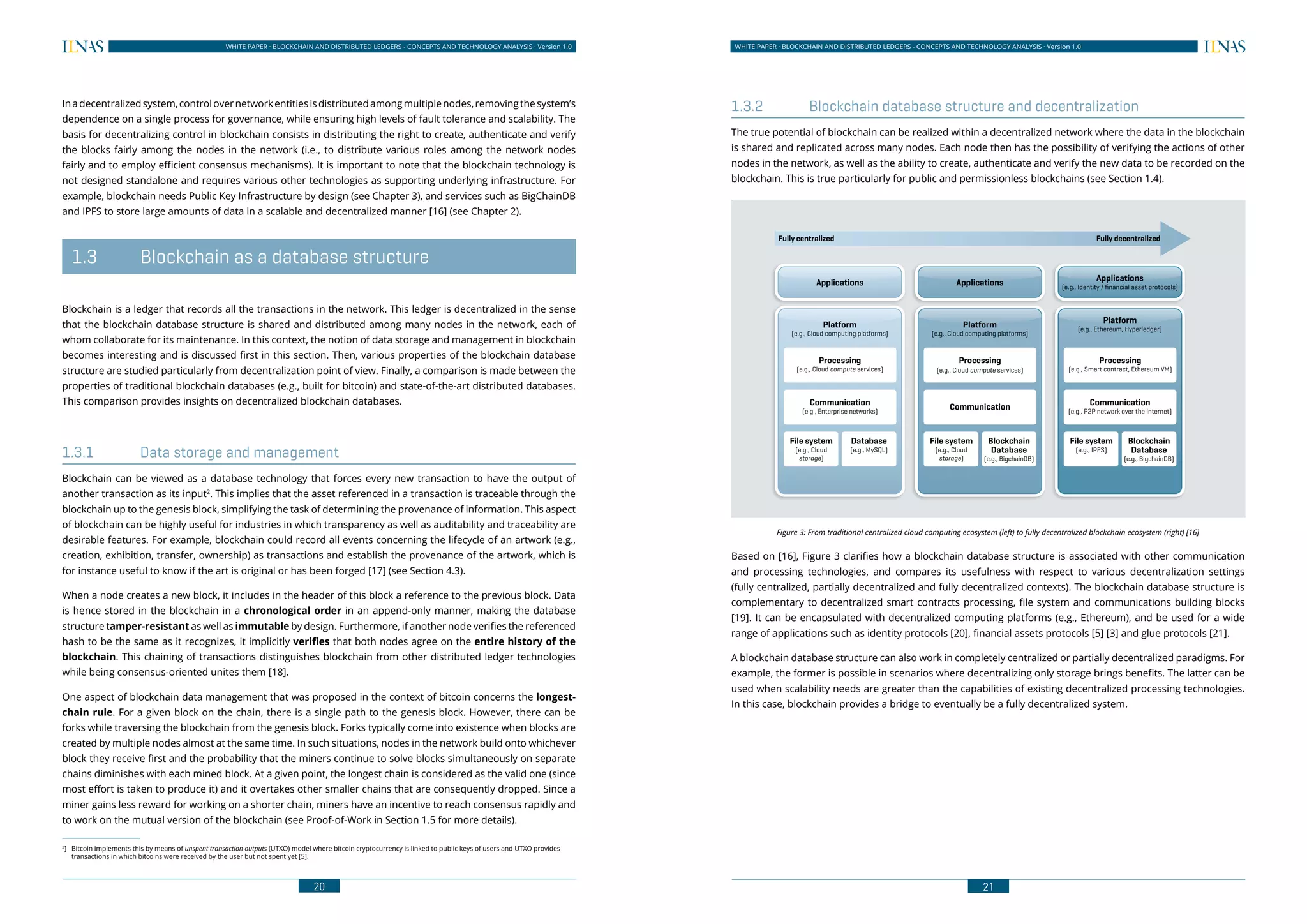 20
WHITE PAPER · BLOCKCHAIN AND DISTRIBUTED LEDGERS - CONCEPTS AND TECHNOLOGY ANALYSIS · Version 1.0 WHITE PAPER · BLOCKCHAIN AND DISTRIBUTED LEDGERS - CONCEPTS AND TECHNOLOGY ANALYSIS · Version 1.0
21
Inadecentralizedsystem,controlovernetworkentitiesisdistributedamongmultiplenodes,removingthesystem’s
dependence on a single process for governance, while ensuring high levels of fault tolerance and scalability. The
basis for decentralizing control in blockchain consists in distributing the right to create, authenticate and verify
the blocks fairly among the nodes in the network (i.e., to distribute various roles among the network nodes
fairly and to employ efficient consensus mechanisms). It is important to note that the blockchain technology is
not designed standalone and requires various other technologies as supporting underlying infrastructure. For
example, blockchain needs Public Key Infrastructure by design (see Chapter 3), and services such as BigChainDB
and IPFS to store large amounts of data in a scalable and decentralized manner [16] (see Chapter 2).
	 1.3	 Blockchain as a database structure
Blockchain is a ledger that records all the transactions in the network. This ledger is decentralized in the sense
that the blockchain database structure is shared and distributed among many nodes in the network, each of
whom collaborate for its maintenance. In this context, the notion of data storage and management in blockchain
becomes interesting and is discussed first in this section. Then, various properties of the blockchain database
structure are studied particularly from decentralization point of view. Finally, a comparison is made between the
properties of traditional blockchain databases (e.g., built for bitcoin) and state-of-the-art distributed databases.
This comparison provides insights on decentralized blockchain databases.
1.3.1	 Data storage and management
Blockchain can be viewed as a database technology that forces every new transaction to have the output of
another transaction as its input2
. This implies that the asset referenced in a transaction is traceable through the
blockchain up to the genesis block, simplifying the task of determining the provenance of information. This aspect
of blockchain can be highly useful for industries in which transparency as well as auditability and traceability are
desirable features. For example, blockchain could record all events concerning the lifecycle of an artwork (e.g.,
creation, exhibition, transfer, ownership) as transactions and establish the provenance of the artwork, which is
for instance useful to know if the art is original or has been forged [17] (see Section 4.3).
When a node creates a new block, it includes in the header of this block a reference to the previous block. Data
is hence stored in the blockchain in a chronological order in an append-only manner, making the database
structure tamper-resistant as well as immutable by design. Furthermore, if another node verifies the referenced
hash to be the same as it recognizes, it implicitly verifies that both nodes agree on the entire history of the
blockchain. This chaining of transactions distinguishes blockchain from other distributed ledger technologies
while being consensus-oriented unites them [18].
One aspect of blockchain data management that was proposed in the context of bitcoin concerns the longest-
chain rule. For a given block on the chain, there is a single path to the genesis block. However, there can be
forks while traversing the blockchain from the genesis block. Forks typically come into existence when blocks are
created by multiple nodes almost at the same time. In such situations, nodes in the network build onto whichever
block they receive first and the probability that the miners continue to solve blocks simultaneously on separate
chains diminishes with each mined block. At a given point, the longest chain is considered as the valid one (since
most effort is taken to produce it) and it overtakes other smaller chains that are consequently dropped. Since a
miner gains less reward for working on a shorter chain, miners have an incentive to reach consensus rapidly and
to work on the mutual version of the blockchain (see Proof-of-Work in Section 1.5 for more details).
2
]	 Bitcoin implements this by means of unspent transaction outputs (UTXO) model where bitcoin cryptocurrency is linked to public keys of users and UTXO provides
transactions in which bitcoins were received by the user but not spent yet [5].
1.3.2	 Blockchain database structure and decentralization
The true potential of blockchain can be realized within a decentralized network where the data in the blockchain
is shared and replicated across many nodes. Each node then has the possibility of verifying the actions of other
nodes in the network, as well as the ability to create, authenticate and verify the new data to be recorded on the
blockchain. This is true particularly for public and permissionless blockchains (see Section 1.4).
Figure 3: From traditional centralized cloud computing ecosystem (left) to fully decentralized blockchain ecosystem (right) [16]
Based on [16], Figure 3 clarifies how a blockchain database structure is associated with other communication
and processing technologies, and compares its usefulness with respect to various decentralization settings
(fully centralized, partially decentralized and fully decentralized contexts). The blockchain database structure is
complementary to decentralized smart contracts processing, file system and communications building blocks
[19]. It can be encapsulated with decentralized computing platforms (e.g., Ethereum), and be used for a wide
range of applications such as identity protocols [20], financial assets protocols [5] [3] and glue protocols [21].
A blockchain database structure can also work in completely centralized or partially decentralized paradigms. For
example, the former is possible in scenarios where decentralizing only storage brings benefits. The latter can be
used when scalability needs are greater than the capabilities of existing decentralized processing technologies.
In this case, blockchain provides a bridge to eventually be a fully decentralized system.
Fully centralized Fully decentralized
Applications
Platform
(e.g., Cloud computing platforms)
Applications
Platform
(e.g., Cloud computing platforms)
Applications
(e.g., Identity / financial asset protocols)
Platform
(e.g., Ethereum, Hyperledger)
Processing
(e.g., Cloud compute services)
Processing
(e.g., Cloud compute services)
Processing
(e.g., Smart contract, Ethereum VM)
Communication
(e.g., Enterprise networks)
Communication Communication
(e.g., P2P network over the Internet)
File system
(e.g., Cloud
storage)
File system
(e.g., Cloud
storage)
File system
(e.g., IPFS)
Database
(e.g., MySQL)
Blockchain
Database
(e.g., BigchainDB)
Blockchain
Database
(e.g., BigchainDB)
 