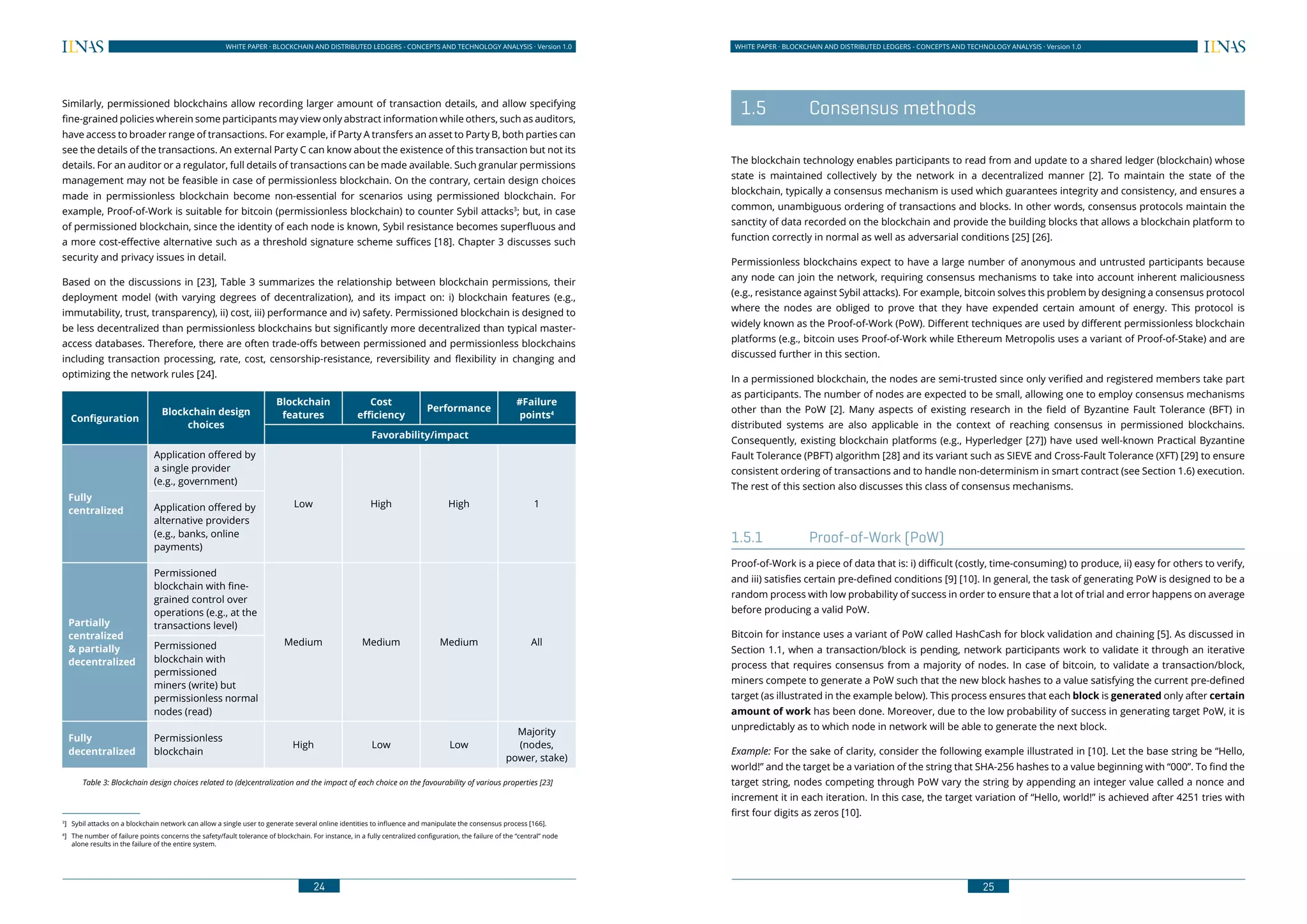 24
WHITE PAPER · BLOCKCHAIN AND DISTRIBUTED LEDGERS - CONCEPTS AND TECHNOLOGY ANALYSIS · Version 1.0 WHITE PAPER · BLOCKCHAIN AND DISTRIBUTED LEDGERS - CONCEPTS AND TECHNOLOGY ANALYSIS · Version 1.0
25
Similarly, permissioned blockchains allow recording larger amount of transaction details, and allow specifying
fine-grained policies wherein some participants may view only abstract information while others, such as auditors,
have access to broader range of transactions. For example, if Party A transfers an asset to Party B, both parties can
see the details of the transactions. An external Party C can know about the existence of this transaction but not its
details. For an auditor or a regulator, full details of transactions can be made available. Such granular permissions
management may not be feasible in case of permissionless blockchain. On the contrary, certain design choices
made in permissionless blockchain become non-essential for scenarios using permissioned blockchain. For
example, Proof-of-Work is suitable for bitcoin (permissionless blockchain) to counter Sybil attacks3
; but, in case
of permissioned blockchain, since the identity of each node is known, Sybil resistance becomes superfluous and
a more cost-effective alternative such as a threshold signature scheme suffices [18]. Chapter 3 discusses such
security and privacy issues in detail.
Based on the discussions in [23], Table 3 summarizes the relationship between blockchain permissions, their
deployment model (with varying degrees of decentralization), and its impact on: i) blockchain features (e.g.,
immutability, trust, transparency), ii) cost, iii) performance and iv) safety. Permissioned blockchain is designed to
be less decentralized than permissionless blockchains but significantly more decentralized than typical master-
access databases. Therefore, there are often trade-offs between permissioned and permissionless blockchains
including transaction processing, rate, cost, censorship-resistance, reversibility and flexibility in changing and
optimizing the network rules [24].
Configuration
Blockchain design
choices
Blockchain
features
Cost
efficiency
Performance
#Failure
points4
Favorability/impact
Fully
centralized
Application offered by
a single provider
(e.g., government)
Low High High 1Application offered by
alternative providers
(e.g., banks, online
payments)
Partially
centralized
& partially
decentralized
Permissioned
blockchain with fine-
grained control over
operations (e.g., at the
transactions level)
Medium Medium Medium AllPermissioned
blockchain with
permissioned
miners (write) but
permissionless normal
nodes (read)
Fully
decentralized
Permissionless
blockchain
High Low Low
Majority
(nodes,
power, stake)
Table 3: Blockchain design choices related to (de)centralization and the impact of each choice on the favourability of various properties [23]4
3
]	 Sybil attacks on a blockchain network can allow a single user to generate several online identities to influence and manipulate the consensus process [166].
4
]	 The number of failure points concerns the safety/fault tolerance of blockchain. For instance, in a fully centralized configuration, the failure of the “central” node
alone results in the failure of the entire system.
	 1.5	 Consensus methods
The blockchain technology enables participants to read from and update to a shared ledger (blockchain) whose
state is maintained collectively by the network in a decentralized manner [2]. To maintain the state of the
blockchain, typically a consensus mechanism is used which guarantees integrity and consistency, and ensures a
common, unambiguous ordering of transactions and blocks. In other words, consensus protocols maintain the
sanctity of data recorded on the blockchain and provide the building blocks that allows a blockchain platform to
function correctly in normal as well as adversarial conditions [25] [26].
Permissionless blockchains expect to have a large number of anonymous and untrusted participants because
any node can join the network, requiring consensus mechanisms to take into account inherent maliciousness
(e.g., resistance against Sybil attacks). For example, bitcoin solves this problem by designing a consensus protocol
where the nodes are obliged to prove that they have expended certain amount of energy. This protocol is
widely known as the Proof-of-Work (PoW). Different techniques are used by different permissionless blockchain
platforms (e.g., bitcoin uses Proof-of-Work while Ethereum Metropolis uses a variant of Proof-of-Stake) and are
discussed further in this section.
In a permissioned blockchain, the nodes are semi-trusted since only verified and registered members take part
as participants. The number of nodes are expected to be small, allowing one to employ consensus mechanisms
other than the PoW [2]. Many aspects of existing research in the field of Byzantine Fault Tolerance (BFT) in
distributed systems are also applicable in the context of reaching consensus in permissioned blockchains.
Consequently, existing blockchain platforms (e.g., Hyperledger [27]) have used well-known Practical Byzantine
Fault Tolerance (PBFT) algorithm [28] and its variant such as SIEVE and Cross-Fault Tolerance (XFT) [29] to ensure
consistent ordering of transactions and to handle non-determinism in smart contract (see Section 1.6) execution.
The rest of this section also discusses this class of consensus mechanisms.
1.5.1	 Proof-of-Work (PoW)
Proof-of-Work is a piece of data that is: i) difficult (costly, time-consuming) to produce, ii) easy for others to verify,
and iii) satisfies certain pre-defined conditions [9] [10]. In general, the task of generating PoW is designed to be a
random process with low probability of success in order to ensure that a lot of trial and error happens on average
before producing a valid PoW.
Bitcoin for instance uses a variant of PoW called HashCash for block validation and chaining [5]. As discussed in
Section 1.1, when a transaction/block is pending, network participants work to validate it through an iterative
process that requires consensus from a majority of nodes. In case of bitcoin, to validate a transaction/block,
miners compete to generate a PoW such that the new block hashes to a value satisfying the current pre-defined
target (as illustrated in the example below). This process ensures that each block is generated only after certain
amount of work has been done. Moreover, due to the low probability of success in generating target PoW, it is
unpredictably as to which node in network will be able to generate the next block.
Example: For the sake of clarity, consider the following example illustrated in [10]. Let the base string be “Hello,
world!” and the target be a variation of the string that SHA-256 hashes to a value beginning with “000”. To find the
target string, nodes competing through PoW vary the string by appending an integer value called a nonce and
increment it in each iteration. In this case, the target variation of “Hello, world!” is achieved after 4251 tries with
first four digits as zeros [10].
 