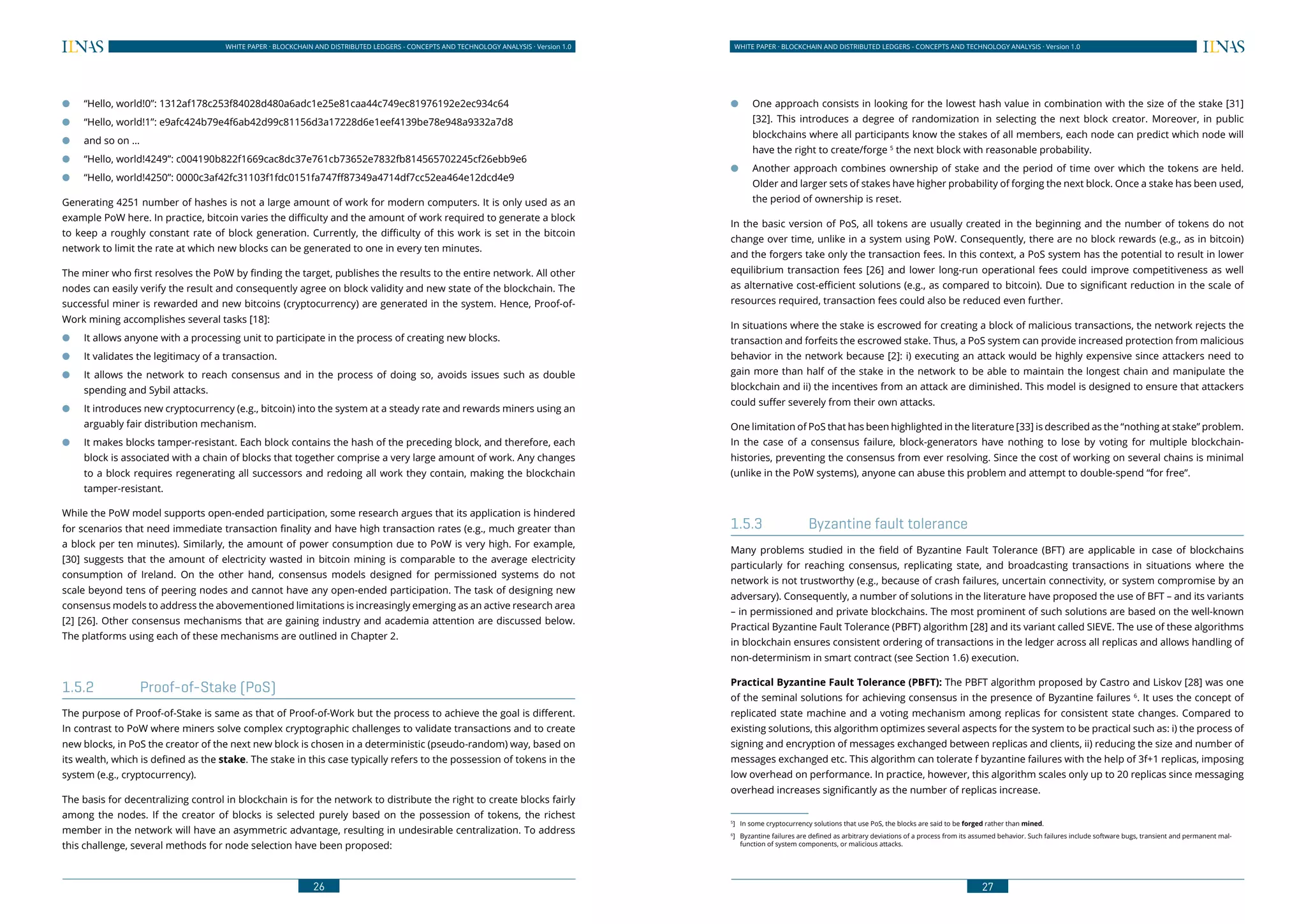 26
WHITE PAPER · BLOCKCHAIN AND DISTRIBUTED LEDGERS - CONCEPTS AND TECHNOLOGY ANALYSIS · Version 1.0 WHITE PAPER · BLOCKCHAIN AND DISTRIBUTED LEDGERS - CONCEPTS AND TECHNOLOGY ANALYSIS · Version 1.0
27
●● “Hello, world!0”: 1312af178c253f84028d480a6adc1e25e81caa44c749ec81976192e2ec934c64
●● “Hello, world!1”: e9afc424b79e4f6ab42d99c81156d3a17228d6e1eef4139be78e948a9332a7d8
●● and so on …
●● “Hello, world!4249”: c004190b822f1669cac8dc37e761cb73652e7832fb814565702245cf26ebb9e6
●● “Hello, world!4250”: 0000c3af42fc31103f1fdc0151fa747ff87349a4714df7cc52ea464e12dcd4e9
Generating 4251 number of hashes is not a large amount of work for modern computers. It is only used as an
example PoW here. In practice, bitcoin varies the difficulty and the amount of work required to generate a block
to keep a roughly constant rate of block generation. Currently, the difficulty of this work is set in the bitcoin
network to limit the rate at which new blocks can be generated to one in every ten minutes.
The miner who first resolves the PoW by finding the target, publishes the results to the entire network. All other
nodes can easily verify the result and consequently agree on block validity and new state of the blockchain. The
successful miner is rewarded and new bitcoins (cryptocurrency) are generated in the system. Hence, Proof-of-
Work mining accomplishes several tasks [18]:
●● It allows anyone with a processing unit to participate in the process of creating new blocks.
●● It validates the legitimacy of a transaction.
●● It allows the network to reach consensus and in the process of doing so, avoids issues such as double
spending and Sybil attacks.
●● It introduces new cryptocurrency (e.g., bitcoin) into the system at a steady rate and rewards miners using an
arguably fair distribution mechanism.
●● It makes blocks tamper-resistant. Each block contains the hash of the preceding block, and therefore, each
block is associated with a chain of blocks that together comprise a very large amount of work. Any changes
to a block requires regenerating all successors and redoing all work they contain, making the blockchain
tamper-resistant.
While the PoW model supports open-ended participation, some research argues that its application is hindered
for scenarios that need immediate transaction finality and have high transaction rates (e.g., much greater than
a block per ten minutes). Similarly, the amount of power consumption due to PoW is very high. For example,
[30] suggests that the amount of electricity wasted in bitcoin mining is comparable to the average electricity
consumption of Ireland. On the other hand, consensus models designed for permissioned systems do not
scale beyond tens of peering nodes and cannot have any open-ended participation. The task of designing new
consensus models to address the abovementioned limitations is increasingly emerging as an active research area
[2] [26]. Other consensus mechanisms that are gaining industry and academia attention are discussed below.
The platforms using each of these mechanisms are outlined in Chapter 2.
1.5.2	 Proof-of-Stake (PoS)
The purpose of Proof-of-Stake is same as that of Proof-of-Work but the process to achieve the goal is different.
In contrast to PoW where miners solve complex cryptographic challenges to validate transactions and to create
new blocks, in PoS the creator of the next new block is chosen in a deterministic (pseudo-random) way, based on
its wealth, which is defined as the stake. The stake in this case typically refers to the possession of tokens in the
system (e.g., cryptocurrency).
The basis for decentralizing control in blockchain is for the network to distribute the right to create blocks fairly
among the nodes. If the creator of blocks is selected purely based on the possession of tokens, the richest
member in the network will have an asymmetric advantage, resulting in undesirable centralization. To address
this challenge, several methods for node selection have been proposed:
●● One approach consists in looking for the lowest hash value in combination with the size of the stake [31]
[32]. This introduces a degree of randomization in selecting the next block creator. Moreover, in public
blockchains where all participants know the stakes of all members, each node can predict which node will
have the right to create/forge 5
the next block with reasonable probability.
●● Another approach combines ownership of stake and the period of time over which the tokens are held.
Older and larger sets of stakes have higher probability of forging the next block. Once a stake has been used,
the period of ownership is reset.
In the basic version of PoS, all tokens are usually created in the beginning and the number of tokens do not
change over time, unlike in a system using PoW. Consequently, there are no block rewards (e.g., as in bitcoin)
and the forgers take only the transaction fees. In this context, a PoS system has the potential to result in lower
equilibrium transaction fees [26] and lower long-run operational fees could improve competitiveness as well
as alternative cost-efficient solutions (e.g., as compared to bitcoin). Due to significant reduction in the scale of
resources required, transaction fees could also be reduced even further.
In situations where the stake is escrowed for creating a block of malicious transactions, the network rejects the
transaction and forfeits the escrowed stake. Thus, a PoS system can provide increased protection from malicious
behavior in the network because [2]: i) executing an attack would be highly expensive since attackers need to
gain more than half of the stake in the network to be able to maintain the longest chain and manipulate the
blockchain and ii) the incentives from an attack are diminished. This model is designed to ensure that attackers
could suffer severely from their own attacks.
One limitation of PoS that has been highlighted in the literature [33] is described as the “nothing at stake” problem.
In the case of a consensus failure, block-generators have nothing to lose by voting for multiple blockchain-
histories, preventing the consensus from ever resolving. Since the cost of working on several chains is minimal
(unlike in the PoW systems), anyone can abuse this problem and attempt to double-spend “for free”.
1.5.3	 Byzantine fault tolerance
Many problems studied in the field of Byzantine Fault Tolerance (BFT) are applicable in case of blockchains
particularly for reaching consensus, replicating state, and broadcasting transactions in situations where the
network is not trustworthy (e.g., because of crash failures, uncertain connectivity, or system compromise by an
adversary). Consequently, a number of solutions in the literature have proposed the use of BFT – and its variants
– in permissioned and private blockchains. The most prominent of such solutions are based on the well-known
Practical Byzantine Fault Tolerance (PBFT) algorithm [28] and its variant called SIEVE. The use of these algorithms
in blockchain ensures consistent ordering of transactions in the ledger across all replicas and allows handling of
non-determinism in smart contract (see Section 1.6) execution.
Practical Byzantine Fault Tolerance (PBFT): The PBFT algorithm proposed by Castro and Liskov [28] was one
of the seminal solutions for achieving consensus in the presence of Byzantine failures 6
. It uses the concept of
replicated state machine and a voting mechanism among replicas for consistent state changes. Compared to
existing solutions, this algorithm optimizes several aspects for the system to be practical such as: i) the process of
signing and encryption of messages exchanged between replicas and clients, ii) reducing the size and number of
messages exchanged etc. This algorithm can tolerate f byzantine failures with the help of 3f+1 replicas, imposing
low overhead on performance. In practice, however, this algorithm scales only up to 20 replicas since messaging
overhead increases significantly as the number of replicas increase.
5
]	 In some cryptocurrency solutions that use PoS, the blocks are said to be forged rather than mined.
6
]	 Byzantine failures are defined as arbitrary deviations of a process from its assumed behavior. Such failures include software bugs, transient and permanent mal-
function of system components, or malicious attacks.
 
