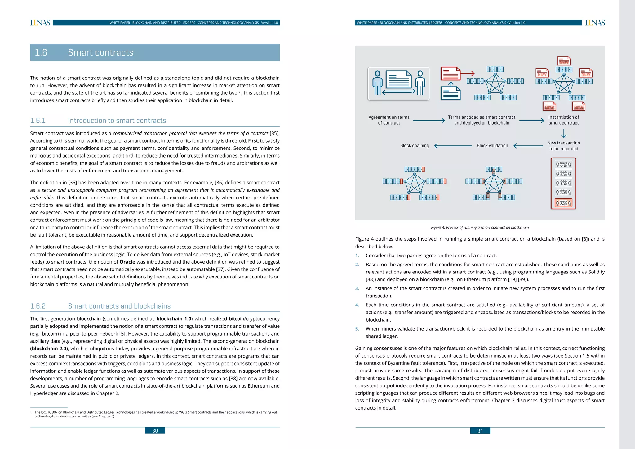 30
WHITE PAPER · BLOCKCHAIN AND DISTRIBUTED LEDGERS - CONCEPTS AND TECHNOLOGY ANALYSIS · Version 1.0 WHITE PAPER · BLOCKCHAIN AND DISTRIBUTED LEDGERS - CONCEPTS AND TECHNOLOGY ANALYSIS · Version 1.0
31
Agreement on terms
of contract
Terms encoded as smart contract
and deployed on blockchain
Instantiation of
smart contract
New transaction
to be recorded
Block validationBlock chaining
Figure 4: Process of running a smart contract on blockchain
Figure 4 outlines the steps involved in running a simple smart contract on a blockchain (based on [8]) and is
described below:
1.	 Consider that two parties agree on the terms of a contract.
2.	 Based on the agreed terms, the conditions for smart contract are established. These conditions as well as
relevant actions are encoded within a smart contract (e.g., using programming languages such as Solidity
[38]) and deployed on a blockchain (e.g., on Ethereum platform [19] [39]).
3.	 An instance of the smart contract is created in order to initiate new system processes and to run the first
transaction.
4.	 Each time conditions in the smart contract are satisfied (e.g., availability of sufficient amount), a set of
actions (e.g., transfer amount) are triggered and encapsulated as transactions/blocks to be recorded in the
blockchain.
5.	 When miners validate the transaction/block, it is recorded to the blockchain as an entry in the immutable
shared ledger.
Gaining consensuses is one of the major features on which blockchain relies. In this context, correct functioning
of consensus protocols require smart contracts to be deterministic in at least two ways (see Section 1.5 within
the context of Byzantine fault tolerance). First, irrespective of the node on which the smart contract is executed,
it must provide same results. The paradigm of distributed consensus might fail if nodes output even slightly
different results. Second, the language in which smart contracts are written must ensure that its functions provide
consistent output independently to the invocation process. For instance, smart contracts should be unlike some
scripting languages that can produce different results on different web browsers since it may lead into bugs and
loss of integrity and stability during contracts enforcement. Chapter 3 discusses digital trust aspects of smart
contracts in detail.
	 1.6	 Smart contracts
The notion of a smart contract was originally defined as a standalone topic and did not require a blockchain
to run. However, the advent of blockchain has resulted in a significant increase in market attention on smart
contracts, and the state-of-the-art has so far indicated several benefits of combining the two 7
. This section first
introduces smart contracts briefly and then studies their application in blockchain in detail.
1.6.1	 Introduction to smart contracts
Smart contract was introduced as a computerized transaction protocol that executes the terms of a contract [35].
According to this seminal work, the goal of a smart contract in terms of its functionality is threefold. First, to satisfy
general contractual conditions such as payment terms, confidentiality and enforcement. Second, to minimize
malicious and accidental exceptions, and third, to reduce the need for trusted intermediaries. Similarly, in terms
of economic benefits, the goal of a smart contract is to reduce the losses due to frauds and arbitrations as well
as to lower the costs of enforcement and transactions management.
The definition in [35] has been adapted over time in many contexts. For example, [36] defines a smart contract
as a secure and unstoppable computer program representing an agreement that is automatically executable and
enforcable. This definition underscores that smart contracts execute automatically when certain pre-defined
conditions are satisfied, and they are enforceable in the sense that all contractual terms execute as defined
and expected, even in the presence of adversaries. A further refinement of this definition highlights that smart
contract enforcement must work on the principle of code is law, meaning that there is no need for an arbitrator
or a third party to control or influence the execution of the smart contract. This implies that a smart contract must
be fault tolerant, be executable in reasonable amount of time, and support decentralized execution.
A limitation of the above definition is that smart contracts cannot access external data that might be required to
control the execution of the business logic. To deliver data from external sources (e.g., IoT devices, stock market
feeds) to smart contracts, the notion of Oracle was introduced and the above definition was refined to suggest
that smart contracts need not be automatically executable, instead be automatable [37]. Given the confluence of
fundamental properties, the above set of definitions by themselves indicate why execution of smart contracts on
blockchain platforms is a natural and mutually beneficial phenomenon.
1.6.2	 Smart contracts and blockchains
The first-generation blockchain (sometimes defined as blockchain 1.0) which realized bitcoin/cryptocurrency
partially adopted and implemented the notion of a smart contract to regulate transactions and transfer of value
(e.g., bitcoin) in a peer-to-peer network [5]. However, the capability to support programmable transactions and
auxiliary data (e.g., representing digital or physical assets) was highly limited. The second-generation blockchain
(blockchain 2.0), which is ubiquitous today, provides a general-purpose programmable infrastructure wherein
records can be maintained in public or private ledgers. In this context, smart contracts are programs that can
express complex transactions with triggers, conditions and business logic. They can support consistent update of
information and enable ledger functions as well as automate various aspects of transactions. In support of these
developments, a number of programming languages to encode smart contracts such as [38] are now available.
Several use cases and the role of smart contracts in state-of-the-art blockchain platforms such as Ethereum and
Hyperledger are discussed in Chapter 2.
7
]	 The ISO/TC 307 on Blockchain and Distributed Ledger Technologies has created a working-group WG 3 Smart contracts and their applications, which is carrying out
techno-legal standardization activities (see Chapter 5).
 