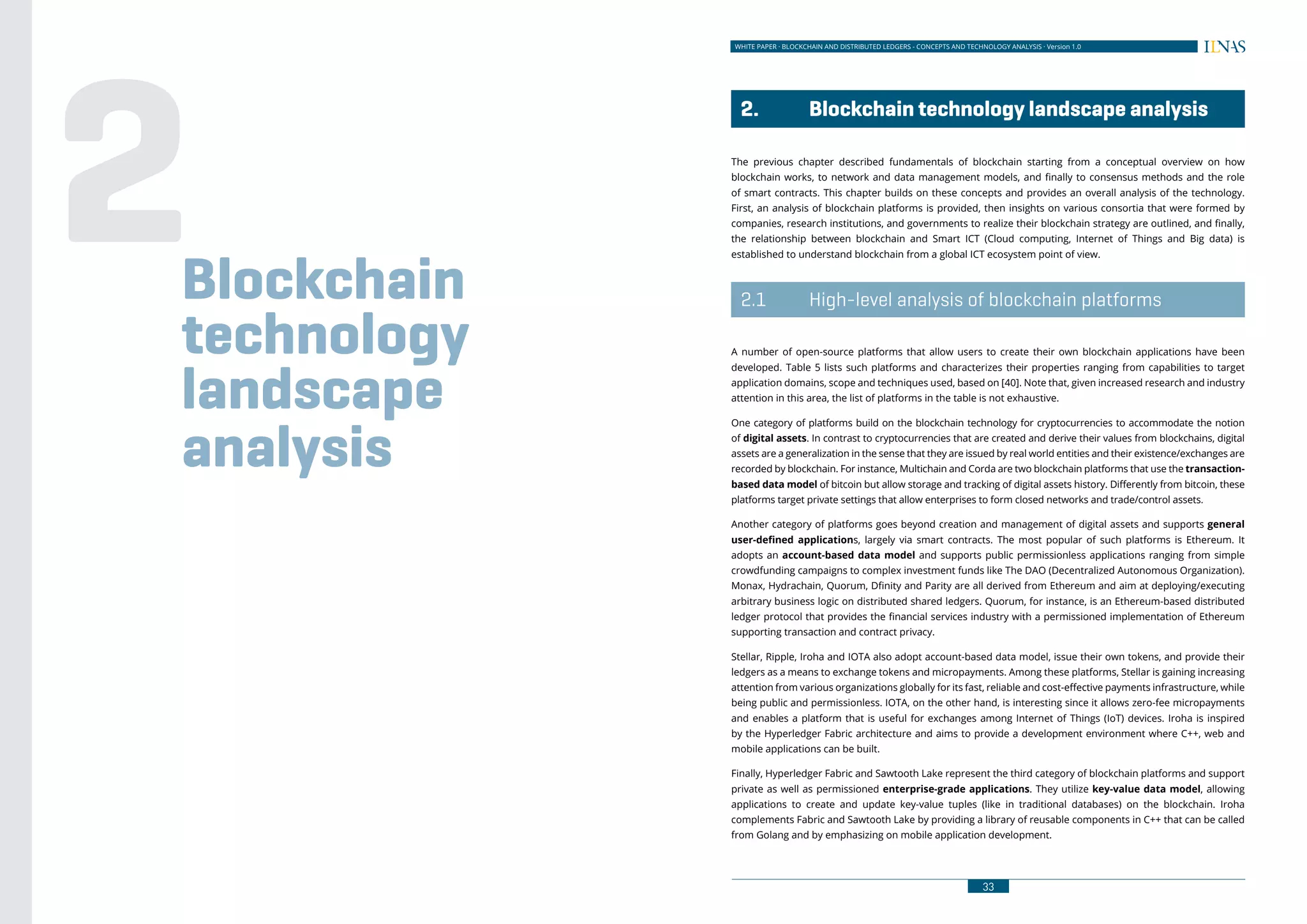 32
WHITE PAPER · BLOCKCHAIN AND DISTRIBUTED LEDGERS - CONCEPTS AND TECHNOLOGY ANALYSIS · Version 1.0 WHITE PAPER · BLOCKCHAIN AND DISTRIBUTED LEDGERS - CONCEPTS AND TECHNOLOGY ANALYSIS · Version 1.0
33
	 2.	 Blockchain technology landscape analysis
The previous chapter described fundamentals of blockchain starting from a conceptual overview on how
blockchain works, to network and data management models, and finally to consensus methods and the role
of smart contracts. This chapter builds on these concepts and provides an overall analysis of the technology.
First, an analysis of blockchain platforms is provided, then insights on various consortia that were formed by
companies, research institutions, and governments to realize their blockchain strategy are outlined, and finally,
the relationship between blockchain and Smart ICT (Cloud computing, Internet of Things and Big data) is
established to understand blockchain from a global ICT ecosystem point of view.
	 2.1	 High-level analysis of blockchain platforms
A number of open-source platforms that allow users to create their own blockchain applications have been
developed. Table 5 lists such platforms and characterizes their properties ranging from capabilities to target
application domains, scope and techniques used, based on [40]. Note that, given increased research and industry
attention in this area, the list of platforms in the table is not exhaustive.
One category of platforms build on the blockchain technology for cryptocurrencies to accommodate the notion
of digital assets. In contrast to cryptocurrencies that are created and derive their values from blockchains, digital
assets are a generalization in the sense that they are issued by real world entities and their existence/exchanges are
recorded by blockchain. For instance, Multichain and Corda are two blockchain platforms that use the transaction-
based data model of bitcoin but allow storage and tracking of digital assets history. Differently from bitcoin, these
platforms target private settings that allow enterprises to form closed networks and trade/control assets.
Another category of platforms goes beyond creation and management of digital assets and supports general
user-defined applications, largely via smart contracts. The most popular of such platforms is Ethereum. It
adopts an account-based data model and supports public permissionless applications ranging from simple
crowdfunding campaigns to complex investment funds like The DAO (Decentralized Autonomous Organization).
Monax, Hydrachain, Quorum, Dfinity and Parity are all derived from Ethereum and aim at deploying/executing
arbitrary business logic on distributed shared ledgers. Quorum, for instance, is an Ethereum-based distributed
ledger protocol that provides the financial services industry with a permissioned implementation of Ethereum
supporting transaction and contract privacy.
Stellar, Ripple, Iroha and IOTA also adopt account-based data model, issue their own tokens, and provide their
ledgers as a means to exchange tokens and micropayments. Among these platforms, Stellar is gaining increasing
attention from various organizations globally for its fast, reliable and cost-effective payments infrastructure, while
being public and permissionless. IOTA, on the other hand, is interesting since it allows zero-fee micropayments
and enables a platform that is useful for exchanges among Internet of Things (IoT) devices. Iroha is inspired
by the Hyperledger Fabric architecture and aims to provide a development environment where C++, web and
mobile applications can be built.
Finally, Hyperledger Fabric and Sawtooth Lake represent the third category of blockchain platforms and support
private as well as permissioned enterprise-grade applications. They utilize key-value data model, allowing
applications to create and update key-value tuples (like in traditional databases) on the blockchain. Iroha
complements Fabric and Sawtooth Lake by providing a library of reusable components in C++ that can be called
from Golang and by emphasizing on mobile application development.
Blockchain
technology
landscape
analysis
2
 
