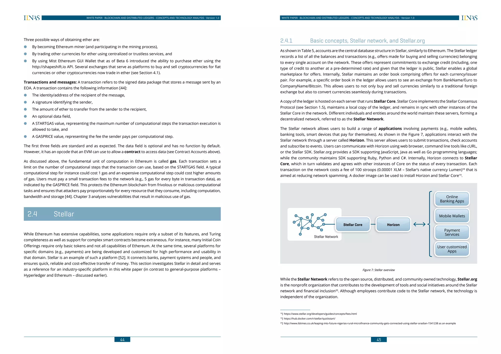 44
WHITE PAPER · BLOCKCHAIN AND DISTRIBUTED LEDGERS - CONCEPTS AND TECHNOLOGY ANALYSIS · Version 1.0 WHITE PAPER · BLOCKCHAIN AND DISTRIBUTED LEDGERS - CONCEPTS AND TECHNOLOGY ANALYSIS · Version 1.0
45
Three possible ways of obtaining ether are:
●● By becoming Ethereum miner (and participating in the mining process),
●● By trading other currencies for ether using centralized or trustless services, and
●● By using Mist Ethereum GUI Wallet that as of Beta 6 introduced the ability to purchase ether using the
http://shapeshift.io API. Several exchanges that serve as platforms to buy and sell cryptocurrencies for fiat
currencies or other cryptocurrencies now trade in ether (see Section 4.1).
Transactions and messages: A transaction refers to the signed data package that stores a message sent by an
EOA. A transaction contains the following information [44]:
●● The identity/address of the recipient of the message,
●● A signature identifying the sender,
●● The amount of ether to transfer from the sender to the recipient,
●● An optional data field,
●● A STARTGAS value, representing the maximum number of computational steps the transaction execution is
allowed to take, and
●● A GASPRICE value, representing the fee the sender pays per computational step.
The first three fields are standard and as expected. The data field is optional and has no function by default.
However, it has an opcode that an EVM can use to allow a contract to access data (see Contract Accounts above).
As discussed above, the fundamental unit of computation in Ethereum is called gas. Each transaction sets a
limit on the number of computational steps that the transaction can use, based on the STARTGAS field. A typical
computational step for instance could cost 1 gas and an expensive computational step could cost higher amounts
of gas. Users must pay a small transaction fees to the network (e.g., 5 gas for every byte in transaction data), as
indicated by the GASPRICE field. This protects the Ethereum blockchain from frivolous or malicious computational
tasks and ensures that attackers pay proportionately for every resource that they consume, including computation,
bandwidth and storage [44]. Chapter 3 analyzes vulnerabilities that result in malicious use of gas.
	2.4	 Stellar
While Ethereum has extensive capabilities, some applications require only a subset of its features, and Turing
completeness as well as support for complex smart contracts become extraneous. For instance, many Initial Coin
Offerings require only basic tokens and not all capabilities of Ethereum. At the same time, several platforms for
specific domains (e.g., payments) are being developed and customized for high performance and usability in
that domain. Stellar is an example of such a platform [52]. It connects banks, payment systems and people, and
ensures quick, reliable and cost-effective transfer of money. This section investigates Stellar in detail and serves
as a reference for an industry-specific platform in this white paper (in contrast to general-purpose platforms –
Hyperledger and Ethereum – discussed earlier).
2.4.1	 Basic concepts, Stellar network, and Stellar.org
As shown in Table 5, accounts are the central database structure in Stellar, similarly to Ethereum. The Stellar ledger
records a list of all the balances and transactions (e.g., offers made for buying and selling currencies) belonging
to every single account on the network. These offers represent commitments to exchange credit (including, one
type of credit to another at a pre-determined rate) and given that the ledger is public, Stellar enables a global
marketplace for offers. Internally, Stellar maintains an order book comprising offers for each currency/issuer
pair. For example, a specific order book in the ledger allows users to see an exchange from BankName/Euro to
CompanyName/Bitcoin. This allows users to not only buy and sell currencies similarly to a traditional foreign
exchange but also to convert currencies seamlessly during transactions.
A copy of the ledger is hosted on each server that runs Stellar Core. Stellar Core implements the Stellar Consensus
Protocol (see Section 1.5), maintains a local copy of the ledger, and remains in sync with other instances of the
Stellar Core in the network. Different individuals and entities around the world maintain these servers, forming a
decentralized network, referred to as the Stellar Network.
The Stellar network allows users to build a range of applications involving payments (e.g., mobile wallets,
banking tools, smart devices that pay for themselves). As shown in the Figure 7, applications interact with the
Stellar network through a server called Horizon. This server allows users to submit transactions, check accounts
and subscribe to events. Users can communicate with Horizon using web browser, command line tools like cURL,
or the Stellar SDK. Stellar.org provides a SDK supporting JavaScript, Java as well as Go programming languages;
while the community maintains SDK supporting Ruby, Python and C#. Internally, Horizon connects to Stellar
Core, which in turn validates and agrees with other instances of Core on the status of every transaction. Each
transaction on the network costs a fee of 100 stroops (0.00001 XLM – Stellar’s native currency Lumen)18
that is
aimed at reducing network spamming. A docker image can be used to install Horizon and Stellar Core19
.
Figure 7: Stellar overview
While the Stellar Network refers to the open source, distributed, and community owned technology, Stellar.org
is the nonprofit organization that contributes to the development of tools and social initiatives around the Stellar
network and financial inclusion20
. Although employees contribute code to the Stellar network, the technology is
independent of the organization.
18
]	https://www.stellar.org/developers/guides/concepts/fees.html
19
]	https://hub.docker.com/r/stellar/quickstart/
20
]	 http://www.ibtimes.co.uk/leaping-into-future-nigerias-rural-microfinance-community-gets-connected-using-stellar-oradian-1541238 as an example
Stellar Core Horizon
Stellar Network
Online
Banking Apps
Mobile Wallets
Payment
Services
User customized
Apps
 