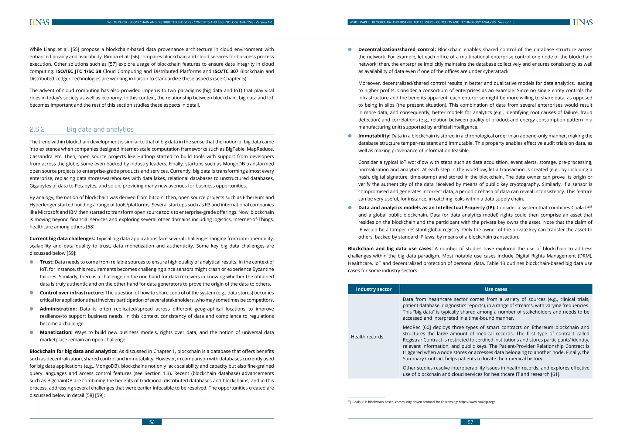 56
WHITE PAPER · BLOCKCHAIN AND DISTRIBUTED LEDGERS - CONCEPTS AND TECHNOLOGY ANALYSIS · Version 1.0 WHITE PAPER · BLOCKCHAIN AND DISTRIBUTED LEDGERS - CONCEPTS AND TECHNOLOGY ANALYSIS · Version 1.0
57
While Liang et al. [55] propose a blockchain-based data provenance architecture in cloud environment with
enhanced privacy and availability, Rimba et al. [56] compares blockchain and cloud services for business process
execution. Other solutions such as [57] explore usage of blockchain features to ensure data integrity in cloud
computing. ISO/IEC JTC 1/SC 38 Cloud Computing and Distributed Platforms and ISO/TC 307 Blockchain and
Distributed Ledger Technologies are working in liaison to standardize these aspects (see Chapter 5).
The advent of cloud computing has also provided impetus to two paradigms (big data and IoT) that play vital
roles in today’s society as well as economy. In this context, the relationship between blockchain, big data and IoT
becomes important and the rest of this section studies these aspects in detail.
2.6.2	 Big data and analytics
The trend within blockchain development is similar to that of big data in the sense that the notion of big data came
into existence when companies designed internet-scale computation frameworks such as BigTable, MapReduce,
Cassandra etc. Then, open source projects like Hadoop started to build tools with support from developers
from across the globe, some even backed by industry leaders. Finally, startups such as MongoDB transformed
open source projects to enterprise-grade products and services. Currently, big data is transforming almost every
enterprise, replacing data stores/warehouses with data lakes, relational databases to unstructured databases,
Gigabytes of data to Petabytes, and so on, providing many new avenues for business opportunities.
By analogy, the notion of blockchain was derived from bitcoin; then, open source projects such as Ethereum and
Hyperledger started building a range of tools/platforms. Several startups such as R3 and international companies
like Microsoft and IBM then started to transform open source tools to enterprise-grade offerings. Now, blockchain
is moving beyond financial services and exploring several other domains including logistics, Internet-of-Things,
healthcare among others [58].
Current big data challenges: Typical big data applications face several challenges ranging from interoperability,
scalability and data quality to trust, data monetization and authenticity. Some key big data challenges are
discussed below [59]:
●● Trust: Data needs to come from reliable sources to ensure high quality of analytical results. In the context of
IoT, for instance, this requirements becomes challenging since sensors might crash or experience Byzantine
failures. Similarly, there is a challenge on the one hand for data receivers in knowing whether the obtained
data is truly authentic and on the other hand for data generators to prove the origin of the data to others.
●● Control over infrastructure: The question of how to share control of the system (e.g., data stores) becomes
criticalforapplicationsthatinvolvesparticipationofseveralstakeholders,whomaysometimesbecompetitors.
●● Administration: Data is often replicated/spread across different geographical locations to improve
resilience/to support business needs. In this context, consistency of data and compliance to regulations
become a challenge.
●● Monetization: Ways to build new business models, rights over data, and the notion of universal data
marketplace remain an open challenge.
Blockchain for big data and analytics: As discussed in Chapter 1, blockchain is a database that offers benefits
such as decentralization, shared control and immutability. However, in comparison with databases currently used
for big data applications (e.g., MongoDB), blockchains not only lack scalability and capacity but also fine-grained
query languages and access control features (see Section 1.3). Recent (blockchain database) advancements
such as BigchainDB are combining the benefits of traditional distributed databases and blockchains, and in this
process, addressing several challenges that were earlier infeasible to be resolved. The opportunities created are
discussed below in detail [58] [59]:
●● Decentralization/shared control: Blockchain enables shared control of the database structure across
the network. For example, let each office of a multinational enterprise control one node of the blockchain
network; then, the enterprise implicitly maintains the database collectively and ensures consistency as well
as availability of data even if one of the offices are under cyberattack.
Moreover, decentralized/shared control results in better and qualitative models for data analytics, leading
to higher profits. Consider a consortium of enterprises as an example. Since no single entity controls the
infrastructure and the benefits apparent, each enterprise might be more willing to share data, as opposed
to being in silos (the present situation). This combination of data from several enterprises would result
in more data, and consequently, better models for analytics (e.g., identifying root causes of failure, fraud
detection) and correlations (e.g., relation between quality of product and energy consumption pattern in a
manufacturing unit) supported by artificial intelligence.
●● Immutability: Data in a blockchain is stored in a chronological order in an append-only manner, making the
database structure tamper-resistant and immutable. This property enables effective audit trials on data, as
well as making provenance of information feasible.
Consider a typical IoT workflow with steps such as data acquisition, event alerts, storage, pre-processing,
normalization and analytics. At each step in the workflow, let a transaction is created (e.g., by including a
hash, digital signature, time-stamp) and stored in the blockchain. The data owner can prove its origin or
verify the authenticity of the data received by means of public key cryptography. Similarly, if a sensor is
compromised and generates incorrect data, a periodic rehash of data can reveal inconsistency. This feature
can be very useful, for instance, in catching leaks within a data supply chain.
●● Data and analytics models as an Intellectual Property (IP): Consider a system that combines Coala IP33
and a global public blockchain. Data (or data analytics model) rights could then comprise an asset that
resides on the blockchain and the participant with the private key owns the asset. Note that the claim of
IP would be a tamper-resistant global registry. Only the owner of the private key can transfer the asset to
others, backed by standard IP laws, by means of a blockchain transaction.
Blockchain and big data use cases: A number of studies have explored the use of blockchain to address
challenges within the big data paradigm. Most notable use cases include Digital Rights Management (DRM),
Healthcare, IoT and decentralized protection of personal data. Table 13 outlines blockchain-based big data use
cases for some industry sectors.
Industry sector Use cases
Health records
Data from healthcare sector comes from a variety of sources (e.g., clinical trials,
patient database, diagnostics reports), in a range of streams, with varying frequencies.
This “big data” is typically shared among a number of stakeholders and needs to be
accessed and interpreted in a time-bound manner.
MedRec [60] deploys three types of smart contracts on Ethereum blockchain and
structures the large amount of medical records. The first type of contract called
Registrar Contract is restricted to certified institutions and stores participants’ identity,
relevant information, and public keys. The Patient-Provider Relationship Contract is
triggered when a node stores or accesses data belonging to another node. Finally, the
Summary Contract helps patients to locate their medical history.
Other studies resolve interoperability issues in health records, and explores effective
use of blockchain and cloud services for healthcare IT and research [61].
33
]	 Coala IP is blockchain-based, community-driven protocol for IP licensing: https://www.coalaip.org/
 