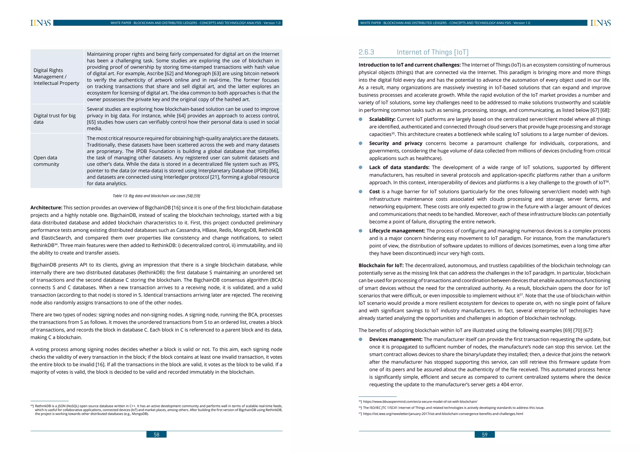 58
WHITE PAPER · BLOCKCHAIN AND DISTRIBUTED LEDGERS - CONCEPTS AND TECHNOLOGY ANALYSIS · Version 1.0 WHITE PAPER · BLOCKCHAIN AND DISTRIBUTED LEDGERS - CONCEPTS AND TECHNOLOGY ANALYSIS · Version 1.0
59
Digital Rights
Management /
Intellectual Property
Maintaining proper rights and being fairly compensated for digital art on the Internet
has been a challenging task. Some studies are exploring the use of blockchain in
providing proof of ownership by storing time-stamped transactions with hash value
of digital art. For example, Ascribe [62] and Monegraph [63] are using bitcoin network
to verify the authenticity of artwork online and in real-time. The former focuses
on tracking transactions that share and sell digital art, and the latter explores an
ecosystem for licensing of digital art. The idea common to both approaches is that the
owner possesses the private key and the original copy of the hashed art.
Digital trust for big
data
Several studies are exploring how blockchain-based solution can be used to improve
privacy in big data. For instance, while [64] provides an approach to access control,
[65] studies how users can verifiably control how their personal data is used in social
media.
Open data
community
The most critical resource required for obtaining high-quality analytics are the datasets.
Traditionally, these datasets have been scattered across the web and many datasets
are proprietary. The IPDB Foundation is building a global database that simplifies
the task of managing other datasets. Any registered user can submit datasets and
use other’s data. While the data is stored in a decentralized file system such as IPFS,
pointer to the data (or meta-data) is stored using Interplanetary Database (IPDB) [66],
and datasets are connected using Interledger protocol [21], forming a global resource
for data analytics.
Table 13: Big data and blockchain use cases [58] [59]
Architecture: This section provides an overview of BigchainDB [16] since it is one of the first blockchain database
projects and a highly notable one. BigchainDB, instead of scaling the blockchain technology, started with a big
data distributed database and added blockchain characteristics to it. First, this project conducted preliminary
performance tests among existing distributed databases such as Cassandra, HBase, Redis, MongoDB, RethinkDB
and ElasticSearch, and compared them over properties like consistency and change notifications, to select
RethinkDB34
. Three main features were then added to RethinkDB: i) decentralized control, ii) immutability, and iii)
the ability to create and transfer assets.
BigchainDB presents API to its clients, giving an impression that there is a single blockchain database, while
internally there are two distributed databases (RethinkDB): the first database S maintaining an unordered set
of transactions and the second database C storing the blockchain. The BigchainDB consensus algorithm (BCA)
connects S and C databases. When a new transaction arrives to a receiving node, it is validated, and a valid
transaction (according to that node) is stored in S. Identical transactions arriving later are rejected. The receiving
node also randomly assigns transactions to one of the other nodes.
There are two types of nodes: signing nodes and non-signing nodes. A signing node, running the BCA, processes
the transactions from S as follows. It moves the unordered transactions from S to an ordered list, creates a block
of transactions, and records the block in database C. Each block in C is referenced to a parent block and its data,
making C a blockchain.
A voting process among signing nodes decides whether a block is valid or not. To this aim, each signing node
checks the validity of every transaction in the block; if the block contains at least one invalid transaction, it votes
the entire block to be invalid [16]. If all the transactions in the block are valid, it votes as the block to be valid. If a
majority of votes is valid, the block is decided to be valid and recorded immutably in the blockchain.
34
]	RethinkDB is a JSON (NoSQL) open source database written in C++. It has an active development community and performs well in terms of scalable real-time feeds,
which is useful for collaborative applications, connected devices (IoT) and market places, among others. After building the first version of BigchainDB using RethinkDB,
the project is working towards other distributed databases (e.g., MongoDB).
2.6.3	 Internet of Things (IoT)
Introduction to IoT and current challenges: The Internet of Things (IoT) is an ecosystem consisting of numerous
physical objects (things) that are connected via the Internet. This paradigm is bringing more and more things
into the digital fold every day and has the potential to advance the automation of every object used in our life.
As a result, many organizations are massively investing in IoT-based solutions that can expand and improve
business processes and accelerate growth. While the rapid evolution of the IoT market provides a number and
variety of IoT solutions, some key challenges need to be addressed to make solutions trustworthy and scalable
in performing common tasks such as sensing, processing, storage, and communicating, as listed below [67] [68]:
●● Scalability: Current IoT platforms are largely based on the centralized server/client model where all things
are identified, authenticated and connected through cloud servers that provide huge processing and storage
capacities35
. This architecture creates a bottleneck while scaling IoT solutions to a large number of devices.
●● Security and privacy concerns become a paramount challenge for individuals, corporations, and
governments, considering the huge volume of data collected from millions of devices (including from critical
applications such as healthcare).
●● Lack of data standards: The development of a wide range of IoT solutions, supported by different
manufacturers, has resulted in several protocols and application-specific platforms rather than a uniform
approach. In this context, interoperability of devices and platforms is a key challenge to the growth of IoT36
.
●● Cost is a huge barrier for IoT solutions (particularly for the ones following server/client model) with high
infrastructure maintenance costs associated with clouds processing and storage, server farms, and
networking equipment. These costs are only expected to grow in the future with a larger amount of devices
and communications that needs to be handled. Moreover, each of these infrastructure blocks can potentially
become a point of failure, disrupting the entire network.
●● Lifecycle management: The process of configuring and managing numerous devices is a complex process
and is a major concern hindering easy movement to IoT paradigm. For instance, from the manufacturer’s
point of view, the distribution of software updates to millions of devices (sometimes, even a long time after
they have been discontinued) incur very high costs.
Blockchain for IoT: The decentralized, autonomous, and trustless capabilities of the blockchain technology can
potentially serve as the missing link that can address the challenges in the IoT paradigm. In particular, blockchain
can be used for processing of transactions and coordination between devices that enable autonomous functioning
of smart devices without the need for the centralized authority. As a result, blockchain opens the door for IoT
scenarios that were difficult, or even impossible to implement without it37
. Note that the use of blockchain within
IoT scenario would provide a more resilient ecosystem for devices to operate on, with no single point of failure
and with significant savings to IoT industry manufacturers. In fact, several enterprise IoT technologies have
already started analyzing the opportunities and challenges in adoption of blockchain technology.
The benefits of adopting blockchain within IoT are illustrated using the following examples [69] [70] [67]:
●● Devices management: The manufacturer itself can provide the first transaction requesting the update, but
once it is propagated to sufficient number of nodes, the manufacture’s node can stop this service. Let the
smart contract allows devices to share the binary/update they installed; then, a device that joins the network
after the manufacturer has stopped supporting this service, can still retrieve this firmware update from
one of its peers and be assured about the authenticity of the file received. This automated process hence
is significantly simple, efficient and secure as compared to current centralized systems where the device
requesting the update to the manufacturer’s server gets a 404 error.
35
]	https://www.bbvaopenmind.com/en/a-secure-model-of-iot-with-blockchain/
36
]	 The ISO/IEC JTC 1/SC41 Internet of Things and related technologies is actively developing standards to address this issue.
37
]	 https://iot.ieee.org/newsletter/january-2017/iot-and-blockchain-convergence-benefits-and-challenges.html
 