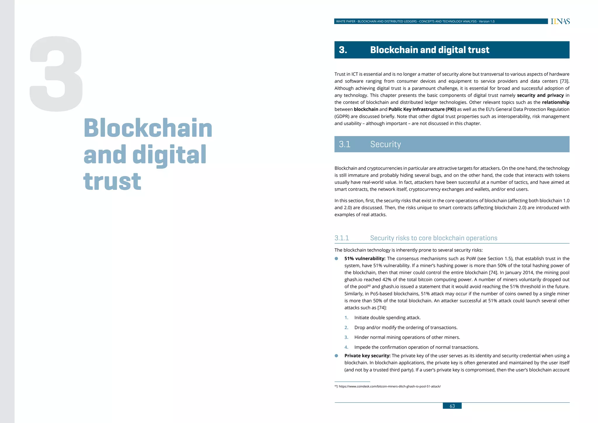 WHITE PAPER · BLOCKCHAIN AND DISTRIBUTED LEDGERS - CONCEPTS AND TECHNOLOGY ANALYSIS · Version 1.0
6362
WHITE PAPER · BLOCKCHAIN AND DISTRIBUTED LEDGERS - ECONOMIC AND BUSINESS IMPACT ANALYSIS · Version 1.0
	 3.	 Blockchain and digital trust
Trust in ICT is essential and is no longer a matter of security alone but transversal to various aspects of hardware
and software ranging from consumer devices and equipment to service providers and data centers [73].
Although achieving digital trust is a paramount challenge, it is essential for broad and successful adoption of
any technology. This chapter presents the basic components of digital trust namely security and privacy in
the context of blockchain and distributed ledger technologies. Other relevant topics such as the relationship
between blockchain and Public Key Infrastructure (PKI) as well as the EU’s General Data Protection Regulation
(GDPR) are discussed briefly. Note that other digital trust properties such as interoperability, risk management
and usability – although important – are not discussed in this chapter.
	3.1	 Security
Blockchain and cryptocurrencies in particular are attractive targets for attackers. On the one hand, the technology
is still immature and probably hiding several bugs, and on the other hand, the code that interacts with tokens
usually have real-world value. In fact, attackers have been successful at a number of tactics, and have aimed at
smart contracts, the network itself, cryptocurrency exchanges and wallets, and/or end users.
In this section, first, the security risks that exist in the core operations of blockchain (affecting both blockchain 1.0
and 2.0) are discussed. Then, the risks unique to smart contracts (affecting blockchain 2.0) are introduced with
examples of real attacks.
3.1.1	 Security risks to core blockchain operations
The blockchain technology is inherently prone to several security risks:
●● 51% vulnerability: The consensus mechanisms such as PoW (see Section 1.5), that establish trust in the
system, have 51% vulnerability. If a miner’s hashing power is more than 50% of the total hashing power of
the blockchain, then that miner could control the entire blockchain [74]. In January 2014, the mining pool
ghash.io reached 42% of the total bitcoin computing power. A number of miners voluntarily dropped out
of the pool40
and ghash.io issued a statement that it would avoid reaching the 51% threshold in the future.
Similarly, in PoS-based blockchains, 51% attack may occur if the number of coins owned by a single miner
is more than 50% of the total blockchain. An attacker successful at 51% attack could launch several other
attacks such as [74]:
1.	 Initiate double spending attack.
2.	 Drop and/or modify the ordering of transactions.
3.	 Hinder normal mining operations of other miners.
4.	 Impede the confirmation operation of normal transactions.
●● Private key security: The private key of the user serves as its identity and security credential when using a
blockchain. In blockchain applications, the private key is often generated and maintained by the user itself
(and not by a trusted third party). If a user’s private key is compromised, then the user’s blockchain account
40
]	https://www.coindesk.com/bitcoin-miners-ditch-ghash-io-pool-51-attack/
Blockchain
and digital
trust
3
 