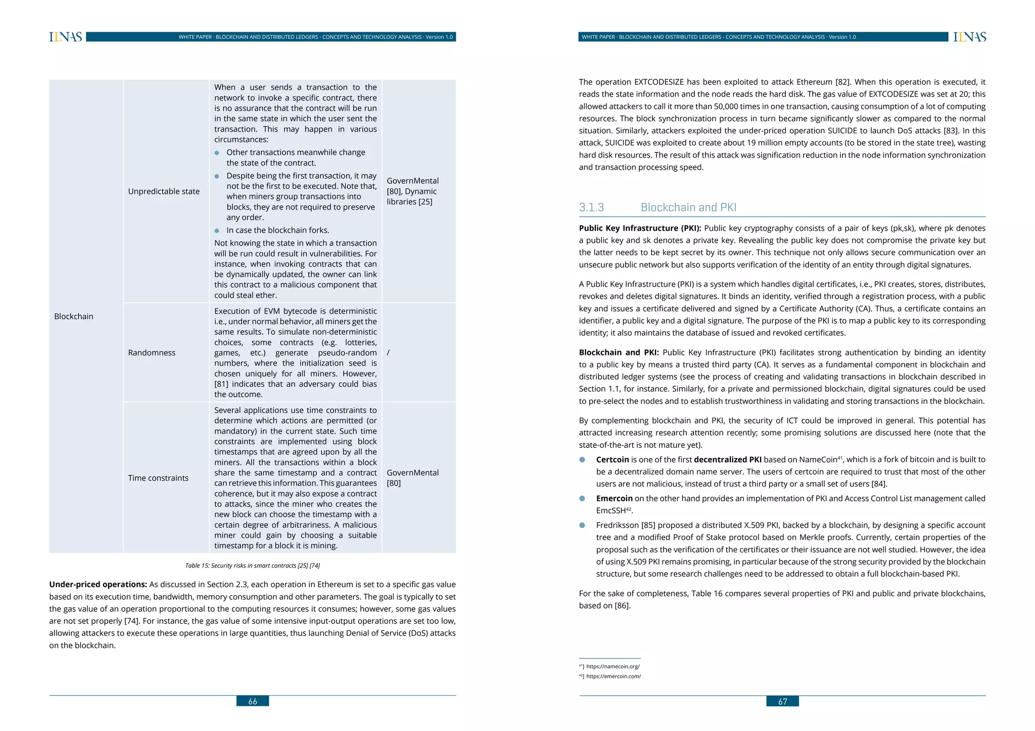 66
WHITE PAPER · BLOCKCHAIN AND DISTRIBUTED LEDGERS - CONCEPTS AND TECHNOLOGY ANALYSIS · Version 1.0 WHITE PAPER · BLOCKCHAIN AND DISTRIBUTED LEDGERS - CONCEPTS AND TECHNOLOGY ANALYSIS · Version 1.0
67
Blockchain
Unpredictable state
When a user sends a transaction to the
network to invoke a specific contract, there
is no assurance that the contract will be run
in the same state in which the user sent the
transaction. This may happen in various
circumstances:
●● Other transactions meanwhile change
the state of the contract.
●● Despite being the first transaction, it may
not be the first to be executed. Note that,
when miners group transactions into
blocks, they are not required to preserve
any order.
●● In case the blockchain forks.
Not knowing the state in which a transaction
will be run could result in vulnerabilities. For
instance, when invoking contracts that can
be dynamically updated, the owner can link
this contract to a malicious component that
could steal ether.
GovernMental
[80], Dynamic
libraries [25]
Randomness
Execution of EVM bytecode is deterministic
i.e., under normal behavior, all miners get the
same results. To simulate non-deterministic
choices, some contracts (e.g. lotteries,
games, etc.) generate pseudo-random
numbers, where the initialization seed is
chosen uniquely for all miners. However,
[81] indicates that an adversary could bias
the outcome.
/
Time constraints
Several applications use time constraints to
determine which actions are permitted (or
mandatory) in the current state. Such time
constraints are implemented using block
timestamps that are agreed upon by all the
miners. All the transactions within a block
share the same timestamp and a contract
can retrieve this information. This guarantees
coherence, but it may also expose a contract
to attacks, since the miner who creates the
new block can choose the timestamp with a
certain degree of arbitrariness. A malicious
miner could gain by choosing a suitable
timestamp for a block it is mining.
GovernMental
[80]
Table 15: Security risks in smart contracts [25] [74]
Under-priced operations: As discussed in Section 2.3, each operation in Ethereum is set to a specific gas value
based on its execution time, bandwidth, memory consumption and other parameters. The goal is typically to set
the gas value of an operation proportional to the computing resources it consumes; however, some gas values
are not set properly [74]. For instance, the gas value of some intensive input-output operations are set too low,
allowing attackers to execute these operations in large quantities, thus launching Denial of Service (DoS) attacks
on the blockchain.
The operation EXTCODESIZE has been exploited to attack Ethereum [82]. When this operation is executed, it
reads the state information and the node reads the hard disk. The gas value of EXTCODESIZE was set at 20; this
allowed attackers to call it more than 50,000 times in one transaction, causing consumption of a lot of computing
resources. The block synchronization process in turn became significantly slower as compared to the normal
situation. Similarly, attackers exploited the under-priced operation SUICIDE to launch DoS attacks [83]. In this
attack, SUICIDE was exploited to create about 19 million empty accounts (to be stored in the state tree), wasting
hard disk resources. The result of this attack was signification reduction in the node information synchronization
and transaction processing speed.
3.1.3	 Blockchain and PKI
Public Key Infrastructure (PKI): Public key cryptography consists of a pair of keys (pk,sk), where pk denotes
a public key and sk denotes a private key. Revealing the public key does not compromise the private key but
the latter needs to be kept secret by its owner. This technique not only allows secure communication over an
unsecure public network but also supports verification of the identity of an entity through digital signatures.
A Public Key Infrastructure (PKI) is a system which handles digital certificates, i.e., PKI creates, stores, distributes,
revokes and deletes digital signatures. It binds an identity, verified through a registration process, with a public
key and issues a certificate delivered and signed by a Certificate Authority (CA). Thus, a certificate contains an
identifier, a public key and a digital signature. The purpose of the PKI is to map a public key to its corresponding
identity; it also maintains the database of issued and revoked certificates.
Blockchain and PKI: Public Key Infrastructure (PKI) facilitates strong authentication by binding an identity
to a public key by means a trusted third party (CA). It serves as a fundamental component in blockchain and
distributed ledger systems (see the process of creating and validating transactions in blockchain described in
Section 1.1, for instance. Similarly, for a private and permissioned blockchain, digital signatures could be used
to pre-select the nodes and to establish trustworthiness in validating and storing transactions in the blockchain.
By complementing blockchain and PKI, the security of ICT could be improved in general. This potential has
attracted increasing research attention recently; some promising solutions are discussed here (note that the
state-of-the-art is not mature yet).
●● Certcoin is one of the first decentralized PKI based on NameCoin41
, which is a fork of bitcoin and is built to
be a decentralized domain name server. The users of certcoin are required to trust that most of the other
users are not malicious, instead of trust a third party or a small set of users [84].
●● Emercoin on the other hand provides an implementation of PKI and Access Control List management called
EmcSSH42
.
●● Fredriksson [85] proposed a distributed X.509 PKI, backed by a blockchain, by designing a specific account
tree and a modified Proof of Stake protocol based on Merkle proofs. Currently, certain properties of the
proposal such as the verification of the certificates or their issuance are not well studied. However, the idea
of using X.509 PKI remains promising, in particular because of the strong security provided by the blockchain
structure, but some research challenges need to be addressed to obtain a full blockchain-based PKI.
For the sake of completeness, Table 16 compares several properties of PKI and public and private blockchains,
based on [86].
41
]	https://namecoin.org/
42
]	https://emercoin.com/
 