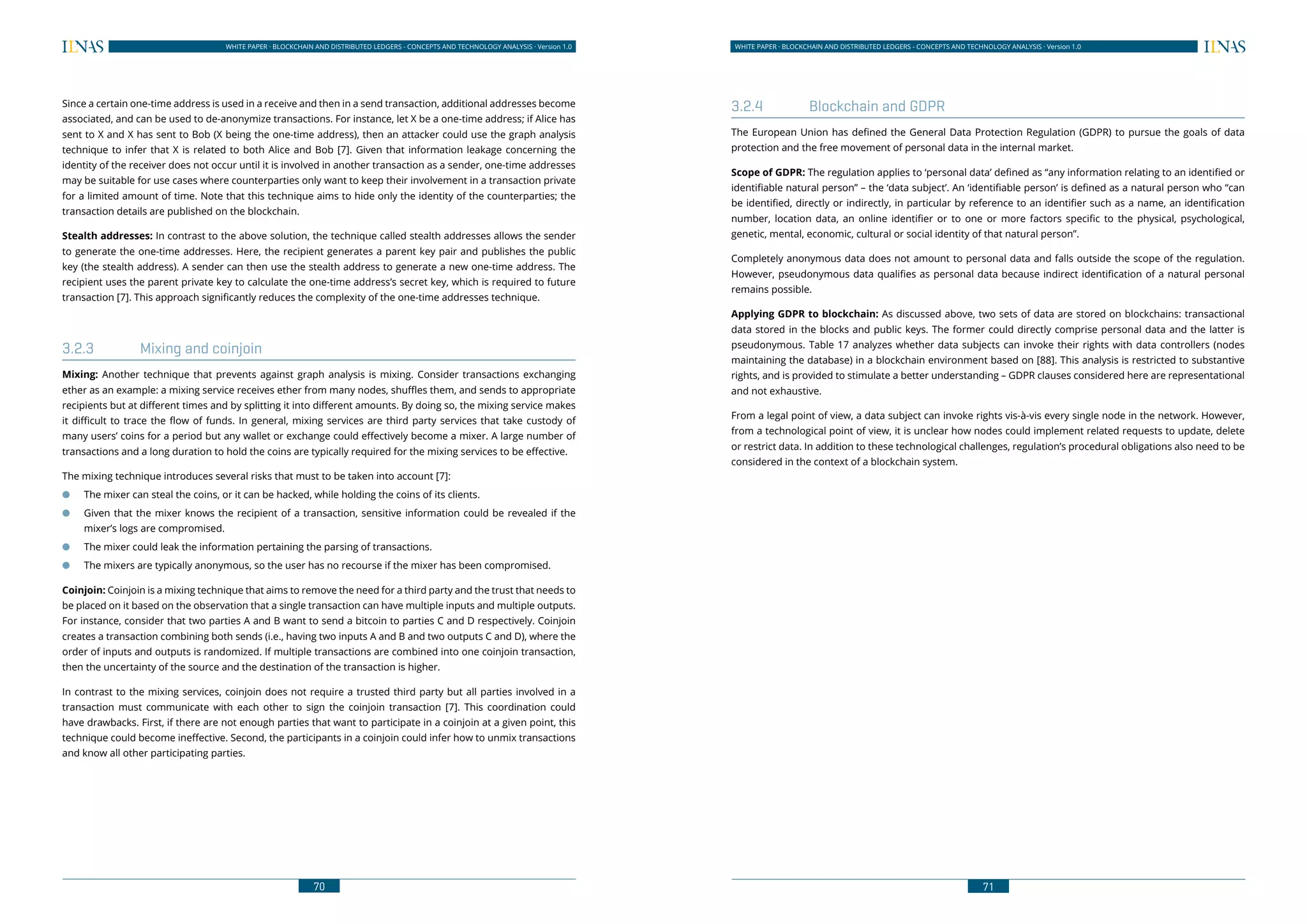 70
WHITE PAPER · BLOCKCHAIN AND DISTRIBUTED LEDGERS - CONCEPTS AND TECHNOLOGY ANALYSIS · Version 1.0 WHITE PAPER · BLOCKCHAIN AND DISTRIBUTED LEDGERS - CONCEPTS AND TECHNOLOGY ANALYSIS · Version 1.0
71
Since a certain one-time address is used in a receive and then in a send transaction, additional addresses become
associated, and can be used to de-anonymize transactions. For instance, let X be a one-time address; if Alice has
sent to X and X has sent to Bob (X being the one-time address), then an attacker could use the graph analysis
technique to infer that X is related to both Alice and Bob [7]. Given that information leakage concerning the
identity of the receiver does not occur until it is involved in another transaction as a sender, one-time addresses
may be suitable for use cases where counterparties only want to keep their involvement in a transaction private
for a limited amount of time. Note that this technique aims to hide only the identity of the counterparties; the
transaction details are published on the blockchain.
Stealth addresses: In contrast to the above solution, the technique called stealth addresses allows the sender
to generate the one-time addresses. Here, the recipient generates a parent key pair and publishes the public
key (the stealth address). A sender can then use the stealth address to generate a new one-time address. The
recipient uses the parent private key to calculate the one-time address’s secret key, which is required to future
transaction [7]. This approach significantly reduces the complexity of the one-time addresses technique.
3.2.3	 Mixing and coinjoin
Mixing: Another technique that prevents against graph analysis is mixing. Consider transactions exchanging
ether as an example: a mixing service receives ether from many nodes, shuffles them, and sends to appropriate
recipients but at different times and by splitting it into different amounts. By doing so, the mixing service makes
it difficult to trace the flow of funds. In general, mixing services are third party services that take custody of
many users’ coins for a period but any wallet or exchange could effectively become a mixer. A large number of
transactions and a long duration to hold the coins are typically required for the mixing services to be effective.
The mixing technique introduces several risks that must to be taken into account [7]:
●● The mixer can steal the coins, or it can be hacked, while holding the coins of its clients.
●● Given that the mixer knows the recipient of a transaction, sensitive information could be revealed if the
mixer’s logs are compromised.
●● The mixer could leak the information pertaining the parsing of transactions.
●● The mixers are typically anonymous, so the user has no recourse if the mixer has been compromised.
Coinjoin: Coinjoin is a mixing technique that aims to remove the need for a third party and the trust that needs to
be placed on it based on the observation that a single transaction can have multiple inputs and multiple outputs.
For instance, consider that two parties A and B want to send a bitcoin to parties C and D respectively. Coinjoin
creates a transaction combining both sends (i.e., having two inputs A and B and two outputs C and D), where the
order of inputs and outputs is randomized. If multiple transactions are combined into one coinjoin transaction,
then the uncertainty of the source and the destination of the transaction is higher.
In contrast to the mixing services, coinjoin does not require a trusted third party but all parties involved in a
transaction must communicate with each other to sign the coinjoin transaction [7]. This coordination could
have drawbacks. First, if there are not enough parties that want to participate in a coinjoin at a given point, this
technique could become ineffective. Second, the participants in a coinjoin could infer how to unmix transactions
and know all other participating parties.
3.2.4	 Blockchain and GDPR
The European Union has defined the General Data Protection Regulation (GDPR) to pursue the goals of data
protection and the free movement of personal data in the internal market.
Scope of GDPR: The regulation applies to ‘personal data’ defined as “any information relating to an identified or
identifiable natural person” – the ‘data subject’. An ‘identifiable person’ is defined as a natural person who “can
be identified, directly or indirectly, in particular by reference to an identifier such as a name, an identification
number, location data, an online identifier or to one or more factors specific to the physical, psychological,
genetic, mental, economic, cultural or social identity of that natural person”.
Completely anonymous data does not amount to personal data and falls outside the scope of the regulation.
However, pseudonymous data qualifies as personal data because indirect identification of a natural personal
remains possible.
Applying GDPR to blockchain: As discussed above, two sets of data are stored on blockchains: transactional
data stored in the blocks and public keys. The former could directly comprise personal data and the latter is
pseudonymous. Table 17 analyzes whether data subjects can invoke their rights with data controllers (nodes
maintaining the database) in a blockchain environment based on [88]. This analysis is restricted to substantive
rights, and is provided to stimulate a better understanding – GDPR clauses considered here are representational
and not exhaustive.
From a legal point of view, a data subject can invoke rights vis-à-vis every single node in the network. However,
from a technological point of view, it is unclear how nodes could implement related requests to update, delete
or restrict data. In addition to these technological challenges, regulation’s procedural obligations also need to be
considered in the context of a blockchain system.
 