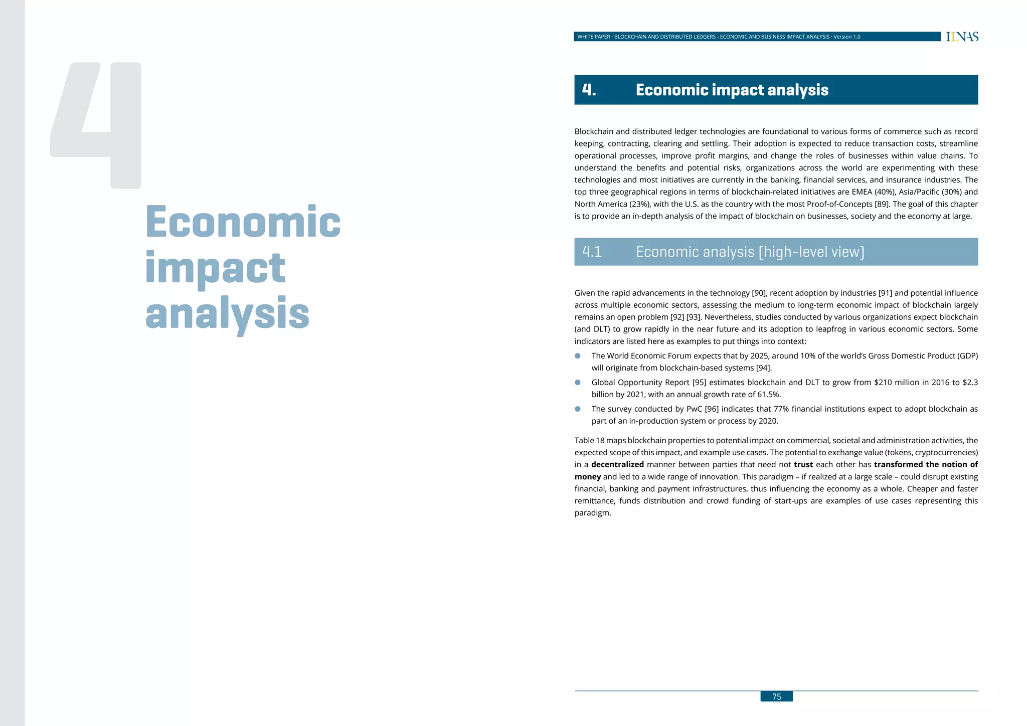 74
WHITE PAPER · BLOCKCHAIN AND DISTRIBUTED LEDGERS - ECONOMIC AND BUSINESS IMPACT ANALYSIS · Version 1.0 WHITE PAPER · BLOCKCHAIN AND DISTRIBUTED LEDGERS - ECONOMIC AND BUSINESS IMPACT ANALYSIS · Version 1.0
75
	 4.	 Economic impact analysis
Blockchain and distributed ledger technologies are foundational to various forms of commerce such as record
keeping, contracting, clearing and settling. Their adoption is expected to reduce transaction costs, streamline
operational processes, improve profit margins, and change the roles of businesses within value chains. To
understand the benefits and potential risks, organizations across the world are experimenting with these
technologies and most initiatives are currently in the banking, financial services, and insurance industries. The
top three geographical regions in terms of blockchain-related initiatives are EMEA (40%), Asia/Pacific (30%) and
North America (23%), with the U.S. as the country with the most Proof-of-Concepts [89]. The goal of this chapter
is to provide an in-depth analysis of the impact of blockchain on businesses, society and the economy at large.
	 4.1	 Economic analysis (high-level view)
Given the rapid advancements in the technology [90], recent adoption by industries [91] and potential influence
across multiple economic sectors, assessing the medium to long-term economic impact of blockchain largely
remains an open problem [92] [93]. Nevertheless, studies conducted by various organizations expect blockchain
(and DLT) to grow rapidly in the near future and its adoption to leapfrog in various economic sectors. Some
indicators are listed here as examples to put things into context:
●● The World Economic Forum expects that by 2025, around 10% of the world’s Gross Domestic Product (GDP)
will originate from blockchain-based systems [94].
●● Global Opportunity Report [95] estimates blockchain and DLT to grow from $210 million in 2016 to $2.3
billion by 2021, with an annual growth rate of 61.5%.
●● The survey conducted by PwC [96] indicates that 77% financial institutions expect to adopt blockchain as
part of an in-production system or process by 2020.
Table 18 maps blockchain properties to potential impact on commercial, societal and administration activities, the
expected scope of this impact, and example use cases. The potential to exchange value (tokens, cryptocurrencies)
in a decentralized manner between parties that need not trust each other has transformed the notion of
money and led to a wide range of innovation. This paradigm – if realized at a large scale – could disrupt existing
financial, banking and payment infrastructures, thus influencing the economy as a whole. Cheaper and faster
remittance, funds distribution and crowd funding of start-ups are examples of use cases representing this
paradigm.
Economic
impact
analysis
4
 