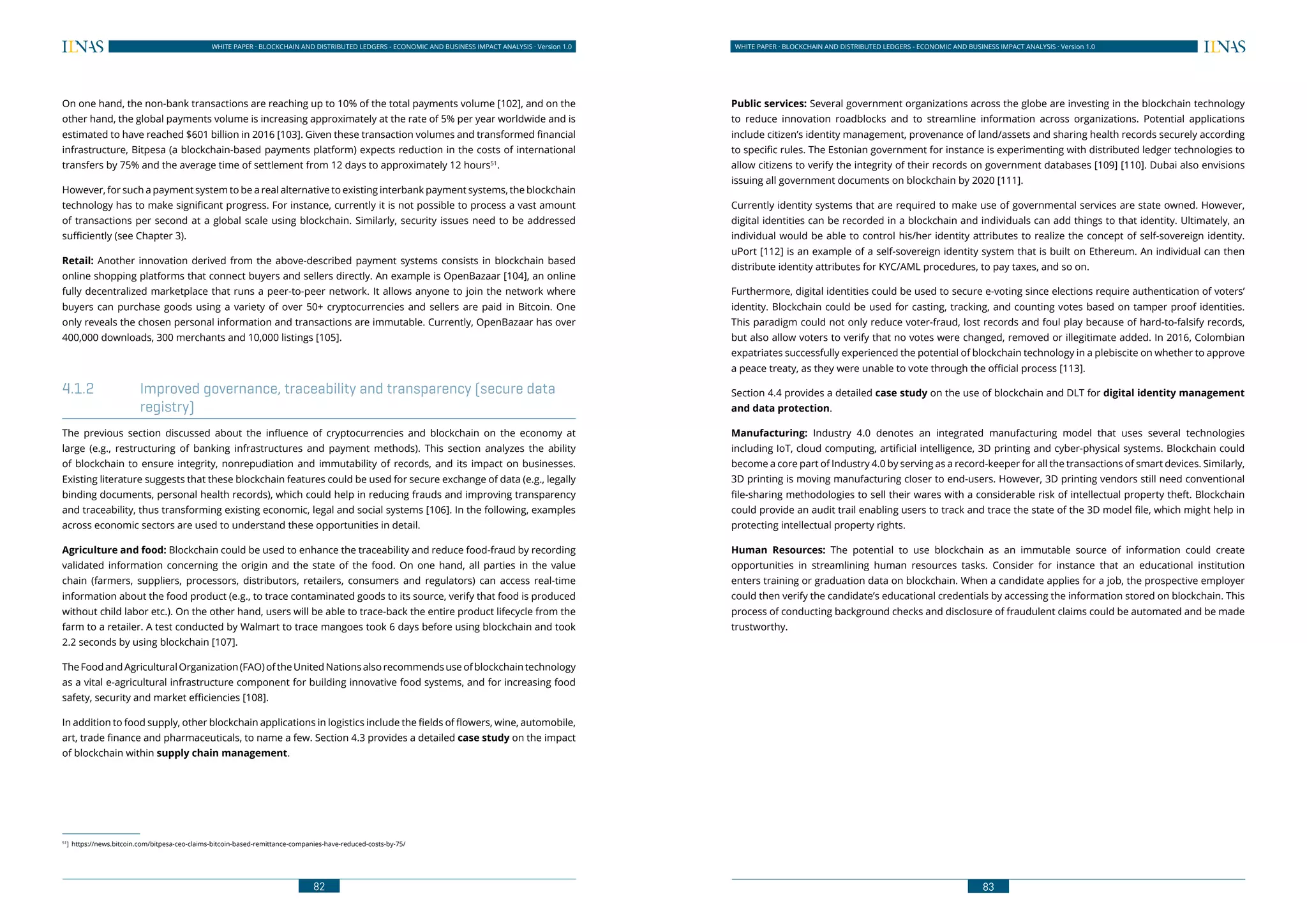 82
WHITE PAPER · BLOCKCHAIN AND DISTRIBUTED LEDGERS - ECONOMIC AND BUSINESS IMPACT ANALYSIS · Version 1.0 WHITE PAPER · BLOCKCHAIN AND DISTRIBUTED LEDGERS - ECONOMIC AND BUSINESS IMPACT ANALYSIS · Version 1.0
83
On one hand, the non-bank transactions are reaching up to 10% of the total payments volume [102], and on the
other hand, the global payments volume is increasing approximately at the rate of 5% per year worldwide and is
estimated to have reached $601 billion in 2016 [103]. Given these transaction volumes and transformed financial
infrastructure, Bitpesa (a blockchain-based payments platform) expects reduction in the costs of international
transfers by 75% and the average time of settlement from 12 days to approximately 12 hours51
.
However, for such a payment system to be a real alternative to existing interbank payment systems, the blockchain
technology has to make significant progress. For instance, currently it is not possible to process a vast amount
of transactions per second at a global scale using blockchain. Similarly, security issues need to be addressed
sufficiently (see Chapter 3).
Retail: Another innovation derived from the above-described payment systems consists in blockchain based
online shopping platforms that connect buyers and sellers directly. An example is OpenBazaar [104], an online
fully decentralized marketplace that runs a peer-to-peer network. It allows anyone to join the network where
buyers can purchase goods using a variety of over 50+ cryptocurrencies and sellers are paid in Bitcoin. One
only reveals the chosen personal information and transactions are immutable. Currently, OpenBazaar has over
400,000 downloads, 300 merchants and 10,000 listings [105].
4.1.2	 Improved governance, traceability and transparency (secure data
registry)
The previous section discussed about the influence of cryptocurrencies and blockchain on the economy at
large (e.g., restructuring of banking infrastructures and payment methods). This section analyzes the ability
of blockchain to ensure integrity, nonrepudiation and immutability of records, and its impact on businesses.
Existing literature suggests that these blockchain features could be used for secure exchange of data (e.g., legally
binding documents, personal health records), which could help in reducing frauds and improving transparency
and traceability, thus transforming existing economic, legal and social systems [106]. In the following, examples
across economic sectors are used to understand these opportunities in detail.
Agriculture and food: Blockchain could be used to enhance the traceability and reduce food-fraud by recording
validated information concerning the origin and the state of the food. On one hand, all parties in the value
chain (farmers, suppliers, processors, distributors, retailers, consumers and regulators) can access real-time
information about the food product (e.g., to trace contaminated goods to its source, verify that food is produced
without child labor etc.). On the other hand, users will be able to trace-back the entire product lifecycle from the
farm to a retailer. A test conducted by Walmart to trace mangoes took 6 days before using blockchain and took
2.2 seconds by using blockchain [107].
TheFoodandAgriculturalOrganization(FAO)oftheUnitedNationsalsorecommendsuseofblockchaintechnology
as a vital e-agricultural infrastructure component for building innovative food systems, and for increasing food
safety, security and market efficiencies [108].
In addition to food supply, other blockchain applications in logistics include the fields of flowers, wine, automobile,
art, trade finance and pharmaceuticals, to name a few. Section 4.3 provides a detailed case study on the impact
of blockchain within supply chain management.
51
]	https://news.bitcoin.com/bitpesa-ceo-claims-bitcoin-based-remittance-companies-have-reduced-costs-by-75/
Public services: Several government organizations across the globe are investing in the blockchain technology
to reduce innovation roadblocks and to streamline information across organizations. Potential applications
include citizen’s identity management, provenance of land/assets and sharing health records securely according
to specific rules. The Estonian government for instance is experimenting with distributed ledger technologies to
allow citizens to verify the integrity of their records on government databases [109] [110]. Dubai also envisions
issuing all government documents on blockchain by 2020 [111].
Currently identity systems that are required to make use of governmental services are state owned. However,
digital identities can be recorded in a blockchain and individuals can add things to that identity. Ultimately, an
individual would be able to control his/her identity attributes to realize the concept of self-sovereign identity.
uPort [112] is an example of a self-sovereign identity system that is built on Ethereum. An individual can then
distribute identity attributes for KYC/AML procedures, to pay taxes, and so on.
Furthermore, digital identities could be used to secure e-voting since elections require authentication of voters’
identity. Blockchain could be used for casting, tracking, and counting votes based on tamper proof identities.
This paradigm could not only reduce voter-fraud, lost records and foul play because of hard-to-falsify records,
but also allow voters to verify that no votes were changed, removed or illegitimate added. In 2016, Colombian
expatriates successfully experienced the potential of blockchain technology in a plebiscite on whether to approve
a peace treaty, as they were unable to vote through the official process [113].
Section 4.4 provides a detailed case study on the use of blockchain and DLT for digital identity management
and data protection.
Manufacturing: Industry 4.0 denotes an integrated manufacturing model that uses several technologies
including IoT, cloud computing, artificial intelligence, 3D printing and cyber-physical systems. Blockchain could
become a core part of Industry 4.0 by serving as a record-keeper for all the transactions of smart devices. Similarly,
3D printing is moving manufacturing closer to end-users. However, 3D printing vendors still need conventional
file-sharing methodologies to sell their wares with a considerable risk of intellectual property theft. Blockchain
could provide an audit trail enabling users to track and trace the state of the 3D model file, which might help in
protecting intellectual property rights.
Human Resources: The potential to use blockchain as an immutable source of information could create
opportunities in streamlining human resources tasks. Consider for instance that an educational institution
enters training or graduation data on blockchain. When a candidate applies for a job, the prospective employer
could then verify the candidate’s educational credentials by accessing the information stored on blockchain. This
process of conducting background checks and disclosure of fraudulent claims could be automated and be made
trustworthy.
 