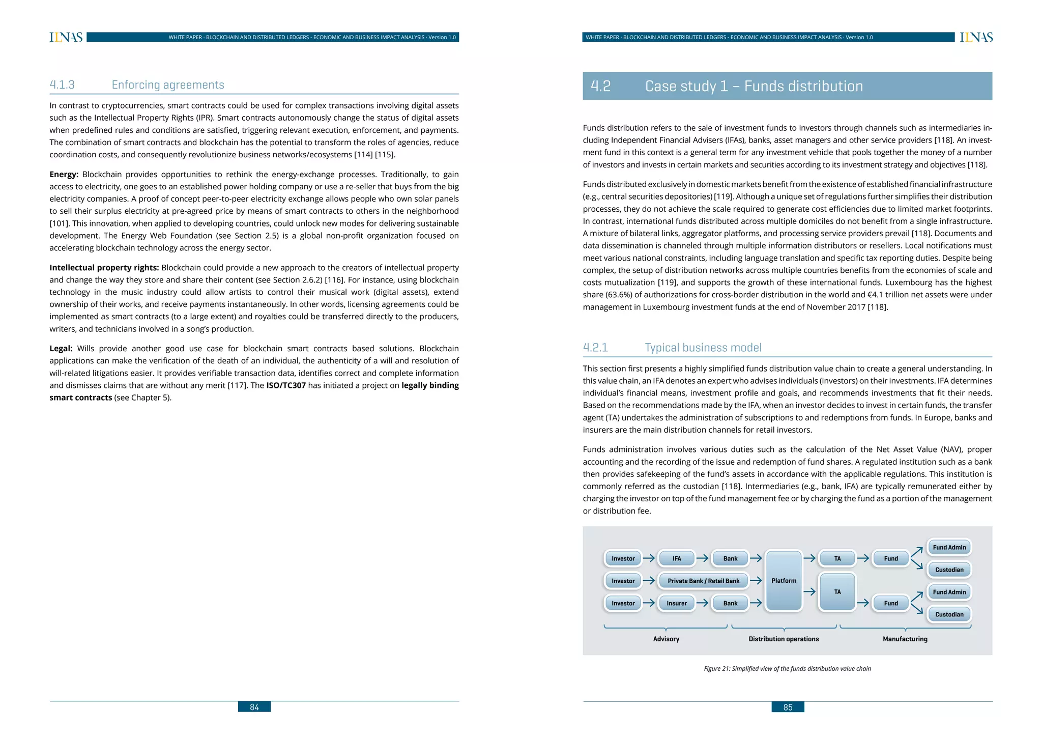 84
WHITE PAPER · BLOCKCHAIN AND DISTRIBUTED LEDGERS - ECONOMIC AND BUSINESS IMPACT ANALYSIS · Version 1.0 WHITE PAPER · BLOCKCHAIN AND DISTRIBUTED LEDGERS - ECONOMIC AND BUSINESS IMPACT ANALYSIS · Version 1.0
85
4.1.3	 Enforcing agreements
In contrast to cryptocurrencies, smart contracts could be used for complex transactions involving digital assets
such as the Intellectual Property Rights (IPR). Smart contracts autonomously change the status of digital assets
when predefined rules and conditions are satisfied, triggering relevant execution, enforcement, and payments.
The combination of smart contracts and blockchain has the potential to transform the roles of agencies, reduce
coordination costs, and consequently revolutionize business networks/ecosystems [114] [115].
Energy: Blockchain provides opportunities to rethink the energy-exchange processes. Traditionally, to gain
access to electricity, one goes to an established power holding company or use a re-seller that buys from the big
electricity companies. A proof of concept peer-to-peer electricity exchange allows people who own solar panels
to sell their surplus electricity at pre-agreed price by means of smart contracts to others in the neighborhood
[101]. This innovation, when applied to developing countries, could unlock new modes for delivering sustainable
development. The Energy Web Foundation (see Section 2.5) is a global non-profit organization focused on
accelerating blockchain technology across the energy sector.
Intellectual property rights: Blockchain could provide a new approach to the creators of intellectual property
and change the way they store and share their content (see Section 2.6.2) [116]. For instance, using blockchain
technology in the music industry could allow artists to control their musical work (digital assets), extend
ownership of their works, and receive payments instantaneously. In other words, licensing agreements could be
implemented as smart contracts (to a large extent) and royalties could be transferred directly to the producers,
writers, and technicians involved in a song’s production.
Legal: Wills provide another good use case for blockchain smart contracts based solutions. Blockchain
applications can make the verification of the death of an individual, the authenticity of a will and resolution of
will-related litigations easier. It provides verifiable transaction data, identifies correct and complete information
and dismisses claims that are without any merit [117]. The ISO/TC307 has initiated a project on legally binding
smart contracts (see Chapter 5).
	 4.2	 Case study 1 – Funds distribution
Funds distribution refers to the sale of investment funds to investors through channels such as intermediaries in-
cluding Independent Financial Advisers (IFAs), banks, asset managers and other service providers [118]. An invest-
ment fund in this context is a general term for any investment vehicle that pools together the money of a number
of investors and invests in certain markets and securities according to its investment strategy and objectives [118].
Funds distributed exclusively in domestic markets benefit from the existence of established financial infrastructure
(e.g., central securities depositories) [119]. Although a unique set of regulations further simplifies their distribution
processes, they do not achieve the scale required to generate cost efficiencies due to limited market footprints.
In contrast, international funds distributed across multiple domiciles do not benefit from a single infrastructure.
A mixture of bilateral links, aggregator platforms, and processing service providers prevail [118]. Documents and
data dissemination is channeled through multiple information distributors or resellers. Local notifications must
meet various national constraints, including language translation and specific tax reporting duties. Despite being
complex, the setup of distribution networks across multiple countries benefits from the economies of scale and
costs mutualization [119], and supports the growth of these international funds. Luxembourg has the highest
share (63.6%) of authorizations for cross-border distribution in the world and €4.1 trillion net assets were under
management in Luxembourg investment funds at the end of November 2017 [118].
4.2.1	 Typical business model
This section first presents a highly simplified funds distribution value chain to create a general understanding. In
this value chain, an IFA denotes an expert who advises individuals (investors) on their investments. IFA determines
individual’s financial means, investment profile and goals, and recommends investments that fit their needs.
Based on the recommendations made by the IFA, when an investor decides to invest in certain funds, the transfer
agent (TA) undertakes the administration of subscriptions to and redemptions from funds. In Europe, banks and
insurers are the main distribution channels for retail investors.
Funds administration involves various duties such as the calculation of the Net Asset Value (NAV), proper
accounting and the recording of the issue and redemption of fund shares. A regulated institution such as a bank
then provides safekeeping of the fund’s assets in accordance with the applicable regulations. This institution is
commonly referred as the custodian [118]. Intermediaries (e.g., bank, IFA) are typically remunerated either by
charging the investor on top of the fund management fee or by charging the fund as a portion of the management
or distribution fee.
Figure 21: Simplified view of the funds distribution value chain
Investor
Investor
Investor
IFA
Private Bank / Retail Bank
Insurer
Bank
Bank
TA
Fund Admin
Custodian
Fund Admin
Custodian
Platform
Fund
Fund
TA
Advisory Distribution operations Manufacturing
 