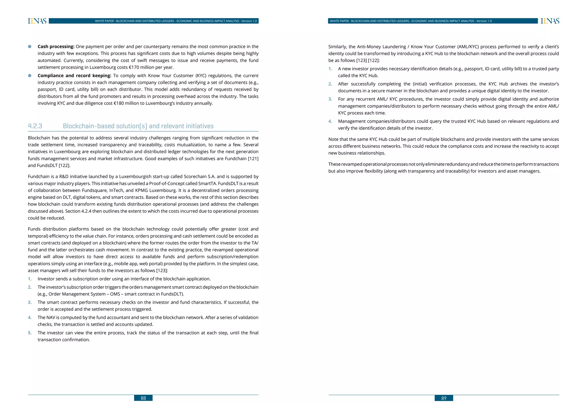 88
WHITE PAPER · BLOCKCHAIN AND DISTRIBUTED LEDGERS - ECONOMIC AND BUSINESS IMPACT ANALYSIS · Version 1.0 WHITE PAPER · BLOCKCHAIN AND DISTRIBUTED LEDGERS - ECONOMIC AND BUSINESS IMPACT ANALYSIS · Version 1.0
89
●● Cash processing: One payment per order and per counterparty remains the most common practice in the
industry with few exceptions. This process has significant costs due to high volumes despite being highly
automated. Currently, considering the cost of swift messages to issue and receive payments, the fund
settlement processing in Luxembourg costs €170 million per year.
●● Compliance and record keeping: To comply with Know Your Customer (KYC) regulations, the current
industry practice consists in each management company collecting and verifying a set of documents (e.g.,
passport, ID card, utility bill) on each distributor. This model adds redundancy of requests received by
distributors from all the fund promoters and results in processing overhead across the industry. The tasks
involving KYC and due diligence cost €180 million to Luxembourg’s industry annually.
4.2.3	 Blockchain-based solution(s) and relevant initiatives
Blockchain has the potential to address several industry challenges ranging from significant reduction in the
trade settlement time, increased transparency and traceability, costs mutualization, to name a few. Several
initiatives in Luxembourg are exploring blockchain and distributed ledger technologies for the next generation
funds management services and market infrastructure. Good examples of such initiatives are Fundchain [121]
and FundsDLT [122].
Fundchain is a R&D initiative launched by a Luxembourgish start-up called Scorechain S.A. and is supported by
various major industry players. This initiative has unveiled a Proof-of-Concept called SmartTA. FundsDLT is a result
of collaboration between Fundsquare, InTech, and KPMG Luxembourg. It is a decentralized orders processing
engine based on DLT, digital tokens, and smart contracts. Based on these works, the rest of this section describes
how blockchain could transform existing funds distribution operational processes (and address the challenges
discussed above). Section 4.2.4 then outlines the extent to which the costs incurred due to operational processes
could be reduced.
Funds distribution platforms based on the blockchain technology could potentially offer greater (cost and
temporal) efficiency to the value chain. For instance, orders processing and cash settlement could be encoded as
smart contracts (and deployed on a blockchain) where the former routes the order from the investor to the TA/
fund and the latter orchestrates cash movement. In contrast to the existing practice, the revamped operational
model will allow investors to have direct access to available funds and perform subscription/redemption
operations simply using an interface (e.g., mobile app, web portal) provided by the platform. In the simplest case,
asset managers will sell their funds to the investors as follows [123]:
1.	 Investor sends a subscription order using an interface of the blockchain application.
2.	 The investor’s subscription order triggers the orders management smart contract deployed on the blockchain
(e.g., Order Management System – OMS – smart contract in FundsDLT).
3.	 The smart contract performs necessary checks on the investor and fund characteristics. If successful, the
order is accepted and the settlement process triggered.
4.	 The NAV is computed by the fund accountant and sent to the blockchain network. After a series of validation
checks, the transaction is settled and accounts updated.
5.	 The investor can view the entire process, track the status of the transaction at each step, until the final
transaction confirmation.
Similarly, the Anti-Money Laundering / Know Your Customer (AML/KYC) process performed to verify a client’s
identity could be transformed by introducing a KYC Hub to the blockchain network and the overall process could
be as follows [123] [122]:
1.	 A new investor provides necessary identification details (e.g., passport, ID card, utility bill) to a trusted party
called the KYC Hub.
2.	 After successfully completing the (initial) verification processes, the KYC Hub archives the investor’s
documents in a secure manner in the blockchain and provides a unique digital identity to the investor.
3.	 For any recurrent AML/ KYC procedures, the investor could simply provide digital identity and authorize
management companies/distributors to perform necessary checks without going through the entire AML/
KYC process each time.
4.	 Management companies/distributors could query the trusted KYC Hub based on relevant regulations and
verify the identification details of the investor.
Note that the same KYC Hub could be part of multiple blockchains and provide investors with the same services
across different business networks. This could reduce the compliance costs and increase the reactivity to accept
new business relationships.
Theserevampedoperationalprocessesnotonlyeliminateredundancyandreducethetimetoperformtransactions
but also improve flexibility (along with transparency and traceability) for investors and asset managers.
 