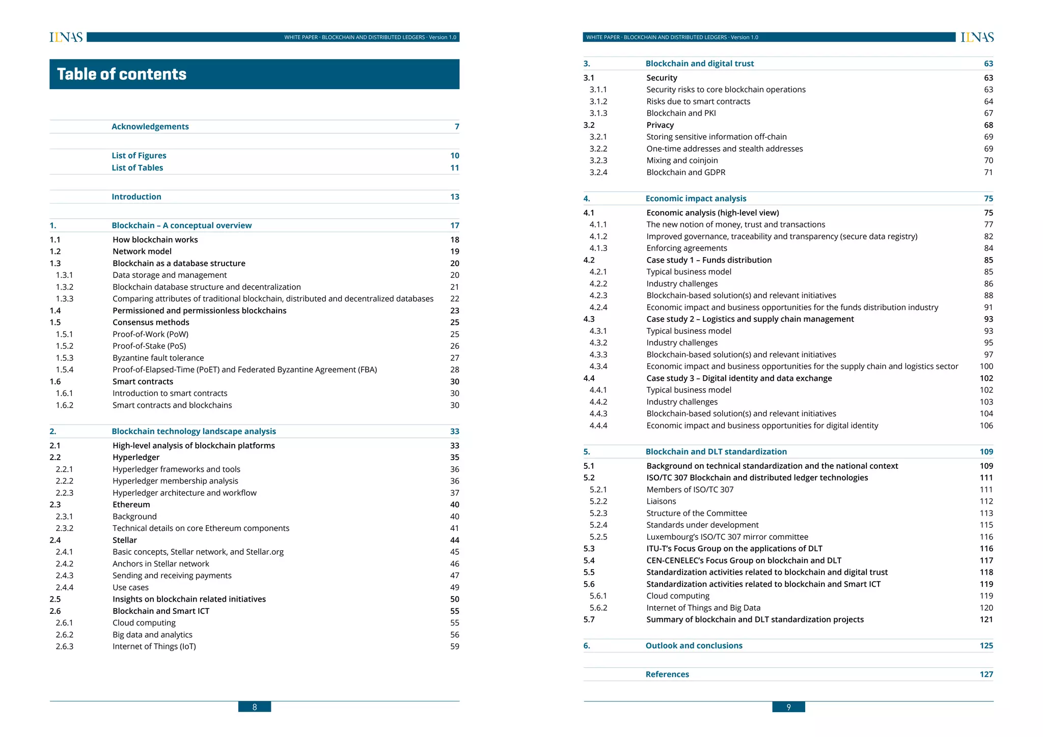 8
WHITE PAPER · BLOCKCHAIN AND DISTRIBUTED LEDGERS · Version 1.0 WHITE PAPER · BLOCKCHAIN AND DISTRIBUTED LEDGERS · Version 1.0
9
	 Table of contents
	
	Acknowledgements	 7
	 List of Figures	 10
	 List of Tables	 11
	Introduction	 13
1.	 Blockchain – A conceptual overview	 17
1.1	 How blockchain works	 18
1.2	 Network model	 19
1.3	 Blockchain as a database structure	 20
1.3.1	 Data storage and management 	 20
1.3.2	 Blockchain database structure and decentralization	 21
1.3.3	 Comparing attributes of traditional blockchain, distributed and decentralized databases 	 22
1.4	 Permissioned and permissionless blockchains	 23
1.5	 Consensus methods	 25
1.5.1	 Proof-of-Work (PoW)	 25
1.5.2	 Proof-of-Stake (PoS)	 26
1.5.3	 Byzantine fault tolerance	 27
1.5.4	 Proof-of-Elapsed-Time (PoET) and Federated Byzantine Agreement (FBA)	 28
1.6	 Smart contracts	 30
1.6.1	 Introduction to smart contracts	 30
1.6.2	 Smart contracts and blockchains	 30
2.	 Blockchain technology landscape analysis	 33
2.1	 High-level analysis of blockchain platforms	 33
2.2	Hyperledger	 35
2.2.1	 Hyperledger frameworks and tools	 36
2.2.2	 Hyperledger membership analysis	 36
2.2.3	 Hyperledger architecture and workflow	 37
2.3	 Ethereum 	 40
2.3.1	Background	 40
2.3.2	 Technical details on core Ethereum components	 41
2.4	Stellar	 44
2.4.1	 Basic concepts, Stellar network, and Stellar.org	 45
2.4.2	 Anchors in Stellar network	 46
2.4.3	 Sending and receiving payments 	 47
2.4.4	 Use cases	 49
2.5	 Insights on blockchain related initiatives	 50
2.6	 Blockchain and Smart ICT	 55
2.6.1	 Cloud computing	 55
2.6.2	 Big data and analytics	 56
2.6.3	 Internet of Things (IoT)	 59
3.	 Blockchain and digital trust	 63
3.1	Security	 63
3.1.1	 Security risks to core blockchain operations	 63
3.1.2	 Risks due to smart contracts	 64
3.1.3	 Blockchain and PKI	 67
3.2	Privacy	 68
3.2.1	 Storing sensitive information off-chain	 69
3.2.2	 One-time addresses and stealth addresses	 69
3.2.3	 Mixing and coinjoin	 70
3.2.4	 Blockchain and GDPR	 71
4.	 Economic impact analysis	 75
4.1	 Economic analysis (high-level view)	 75
4.1.1	 The new notion of money, trust and transactions	 77
4.1.2	 Improved governance, traceability and transparency (secure data registry)	 82
4.1.3	 Enforcing agreements	 84
4.2	 Case study 1 – Funds distribution	 85
4.2.1	 Typical business model	 85
4.2.2	 Industry challenges	 86
4.2.3	 Blockchain-based solution(s) and relevant initiatives	 88
4.2.4	 Economic impact and business opportunities for the funds distribution industry	 91
4.3	 Case study 2 – Logistics and supply chain management	 93
4.3.1	 Typical business model	 93
4.3.2	 Industry challenges	 95
4.3.3	 Blockchain-based solution(s) and relevant initiatives	 97
4.3.4	 Economic impact and business opportunities for the supply chain and logistics sector	 100
4.4	 Case study 3 – Digital identity and data exchange	 102
4.4.1	 Typical business model	 102
4.4.2	 Industry challenges	 103
4.4.3	 Blockchain-based solution(s) and relevant initiatives	 104
4.4.4	 Economic impact and business opportunities for digital identity	 106
5.	 Blockchain and DLT standardization	 109
5.1	 Background on technical standardization and the national context	 109
5.2	 ISO/TC 307 Blockchain and distributed ledger technologies	 111
5.2.1	 Members of ISO/TC 307	 111
5.2.2	Liaisons	 112
5.2.3	 Structure of the Committee	 113
5.2.4	 Standards under development	 115
5.2.5	 Luxembourg’s ISO/TC 307 mirror committee	 116
5.3	 ITU-T’s Focus Group on the applications of DLT	 116
5.4	 CEN-CENELEC’s Focus Group on blockchain and DLT	 117
5.5	 Standardization activities related to blockchain and digital trust 	 118
5.6	 Standardization activities related to blockchain and Smart ICT	 119
5.6.1	 Cloud computing	 119
5.6.2	 Internet of Things and Big Data	 120
5.7	 Summary of blockchain and DLT standardization projects	 121
6.	 Outlook and conclusions	 125
	References	 127
 