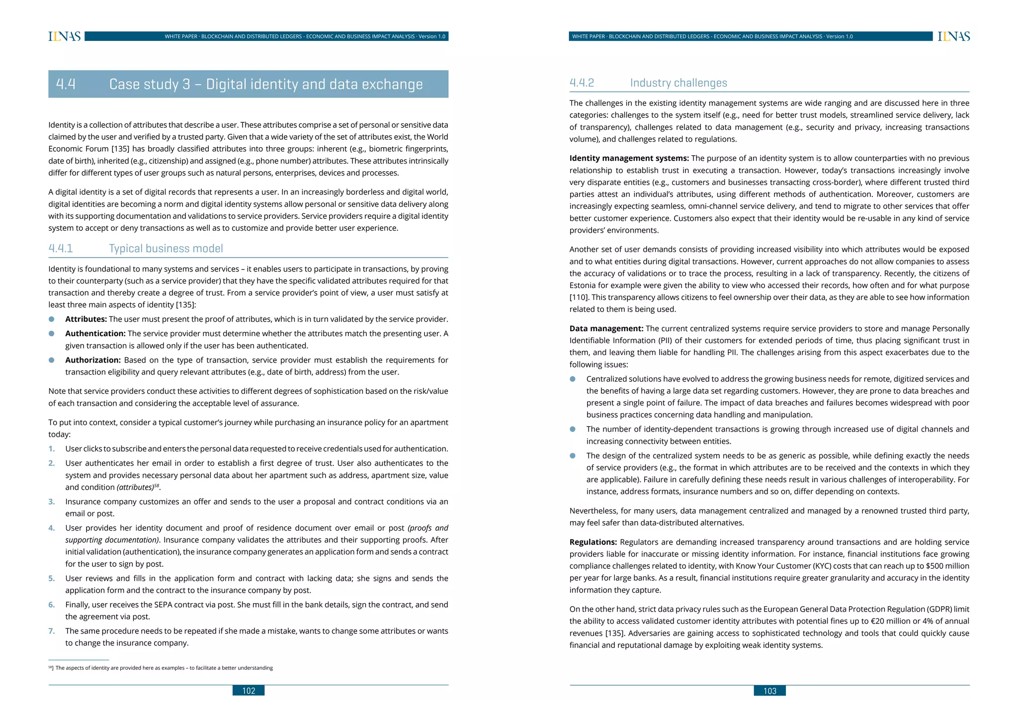 102
WHITE PAPER · BLOCKCHAIN AND DISTRIBUTED LEDGERS - ECONOMIC AND BUSINESS IMPACT ANALYSIS · Version 1.0 WHITE PAPER · BLOCKCHAIN AND DISTRIBUTED LEDGERS - ECONOMIC AND BUSINESS IMPACT ANALYSIS · Version 1.0
103
	 4.4	 Case study 3 – Digital identity and data exchange
Identity is a collection of attributes that describe a user. These attributes comprise a set of personal or sensitive data
claimed by the user and verified by a trusted party. Given that a wide variety of the set of attributes exist, the World
Economic Forum [135] has broadly classified attributes into three groups: inherent (e.g., biometric fingerprints,
date of birth), inherited (e.g., citizenship) and assigned (e.g., phone number) attributes. These attributes intrinsically
differ for different types of user groups such as natural persons, enterprises, devices and processes.
A digital identity is a set of digital records that represents a user. In an increasingly borderless and digital world,
digital identities are becoming a norm and digital identity systems allow personal or sensitive data delivery along
with its supporting documentation and validations to service providers. Service providers require a digital identity
system to accept or deny transactions as well as to customize and provide better user experience.
4.4.1	 Typical business model
Identity is foundational to many systems and services – it enables users to participate in transactions, by proving
to their counterparty (such as a service provider) that they have the specific validated attributes required for that
transaction and thereby create a degree of trust. From a service provider’s point of view, a user must satisfy at
least three main aspects of identity [135]:
●● Attributes: The user must present the proof of attributes, which is in turn validated by the service provider.
●● Authentication: The service provider must determine whether the attributes match the presenting user. A
given transaction is allowed only if the user has been authenticated.
●● Authorization: Based on the type of transaction, service provider must establish the requirements for
transaction eligibility and query relevant attributes (e.g., date of birth, address) from the user.
Note that service providers conduct these activities to different degrees of sophistication based on the risk/value
of each transaction and considering the acceptable level of assurance.
To put into context, consider a typical customer’s journey while purchasing an insurance policy for an apartment
today:
1.	 User clicks to subscribe and enters the personal data requested to receive credentials used for authentication.
2.	 User authenticates her email in order to establish a first degree of trust. User also authenticates to the
system and provides necessary personal data about her apartment such as address, apartment size, value
and condition (attributes)58
.
3.	 Insurance company customizes an offer and sends to the user a proposal and contract conditions via an
email or post.
4.	 User provides her identity document and proof of residence document over email or post (proofs and
supporting documentation). Insurance company validates the attributes and their supporting proofs. After
initial validation (authentication), the insurance company generates an application form and sends a contract
for the user to sign by post.
5.	 User reviews and fills in the application form and contract with lacking data; she signs and sends the
application form and the contract to the insurance company by post.
6.	 Finally, user receives the SEPA contract via post. She must fill in the bank details, sign the contract, and send
the agreement via post.
7.	 The same procedure needs to be repeated if she made a mistake, wants to change some attributes or wants
to change the insurance company.
58
]	 The aspects of identity are provided here as examples – to facilitate a better understanding
4.4.2	 Industry challenges
The challenges in the existing identity management systems are wide ranging and are discussed here in three
categories: challenges to the system itself (e.g., need for better trust models, streamlined service delivery, lack
of transparency), challenges related to data management (e.g., security and privacy, increasing transactions
volume), and challenges related to regulations.
Identity management systems: The purpose of an identity system is to allow counterparties with no previous
relationship to establish trust in executing a transaction. However, today’s transactions increasingly involve
very disparate entities (e.g., customers and businesses transacting cross-border), where different trusted third
parties attest an individual’s attributes, using different methods of authentication. Moreover, customers are
increasingly expecting seamless, omni-channel service delivery, and tend to migrate to other services that offer
better customer experience. Customers also expect that their identity would be re-usable in any kind of service
providers’ environments.
Another set of user demands consists of providing increased visibility into which attributes would be exposed
and to what entities during digital transactions. However, current approaches do not allow companies to assess
the accuracy of validations or to trace the process, resulting in a lack of transparency. Recently, the citizens of
Estonia for example were given the ability to view who accessed their records, how often and for what purpose
[110]. This transparency allows citizens to feel ownership over their data, as they are able to see how information
related to them is being used.
Data management: The current centralized systems require service providers to store and manage Personally
Identifiable Information (PII) of their customers for extended periods of time, thus placing significant trust in
them, and leaving them liable for handling PII. The challenges arising from this aspect exacerbates due to the
following issues:
●● Centralized solutions have evolved to address the growing business needs for remote, digitized services and
the benefits of having a large data set regarding customers. However, they are prone to data breaches and
present a single point of failure. The impact of data breaches and failures becomes widespread with poor
business practices concerning data handling and manipulation.
●● The number of identity-dependent transactions is growing through increased use of digital channels and
increasing connectivity between entities.
●● The design of the centralized system needs to be as generic as possible, while defining exactly the needs
of service providers (e.g., the format in which attributes are to be received and the contexts in which they
are applicable). Failure in carefully defining these needs result in various challenges of interoperability. For
instance, address formats, insurance numbers and so on, differ depending on contexts.
Nevertheless, for many users, data management centralized and managed by a renowned trusted third party,
may feel safer than data-distributed alternatives.
Regulations: Regulators are demanding increased transparency around transactions and are holding service
providers liable for inaccurate or missing identity information. For instance, financial institutions face growing
compliance challenges related to identity, with Know Your Customer (KYC) costs that can reach up to $500 million
per year for large banks. As a result, financial institutions require greater granularity and accuracy in the identity
information they capture.
On the other hand, strict data privacy rules such as the European General Data Protection Regulation (GDPR) limit
the ability to access validated customer identity attributes with potential fines up to €20 million or 4% of annual
revenues [135]. Adversaries are gaining access to sophisticated technology and tools that could quickly cause
financial and reputational damage by exploiting weak identity systems.
 