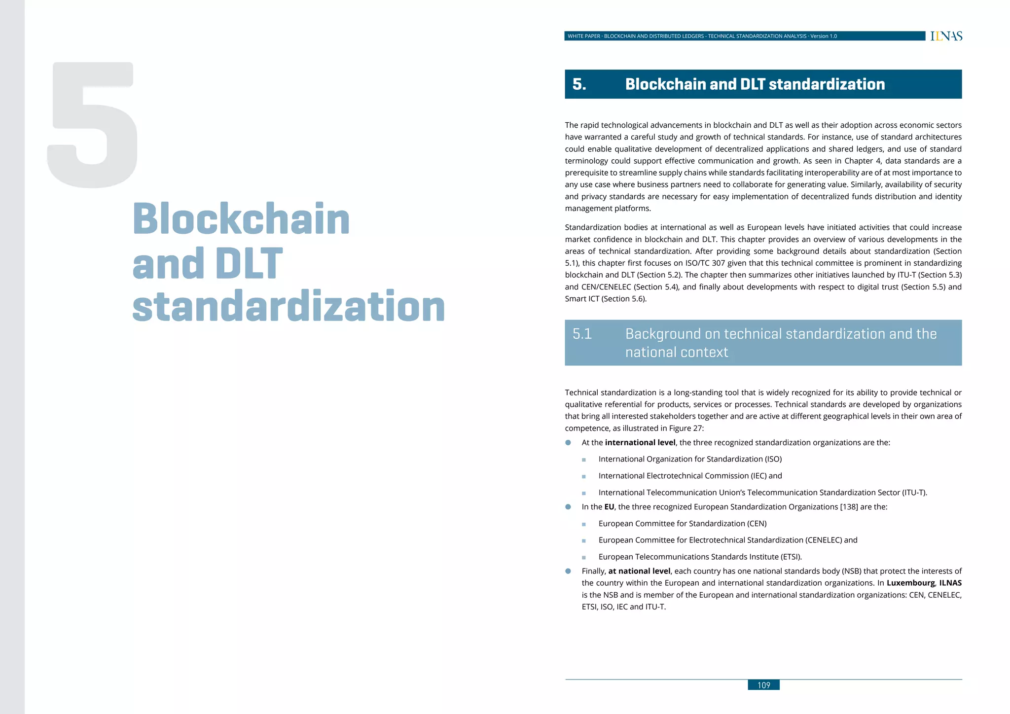 WHITE PAPER · BLOCKCHAIN AND DISTRIBUTED LEDGERS - TECHNICAL STANDARDIZATION ANALYSIS · Version 1.0
109108
WHITE PAPER · BLOCKCHAIN AND DISTRIBUTED LEDGERS - ECONOMIC AND BUSINESS IMPACT ANALYSIS · Version 1.0
	 5.	 Blockchain and DLT standardization
The rapid technological advancements in blockchain and DLT as well as their adoption across economic sectors
have warranted a careful study and growth of technical standards. For instance, use of standard architectures
could enable qualitative development of decentralized applications and shared ledgers, and use of standard
terminology could support effective communication and growth. As seen in Chapter 4, data standards are a
prerequisite to streamline supply chains while standards facilitating interoperability are of at most importance to
any use case where business partners need to collaborate for generating value. Similarly, availability of security
and privacy standards are necessary for easy implementation of decentralized funds distribution and identity
management platforms.
Standardization bodies at international as well as European levels have initiated activities that could increase
market confidence in blockchain and DLT. This chapter provides an overview of various developments in the
areas of technical standardization. After providing some background details about standardization (Section
5.1), this chapter first focuses on ISO/TC 307 given that this technical committee is prominent in standardizing
blockchain and DLT (Section 5.2). The chapter then summarizes other initiatives launched by ITU-T (Section 5.3)
and CEN/CENELEC (Section 5.4), and finally about developments with respect to digital trust (Section 5.5) and
Smart ICT (Section 5.6).
	 5.1	 Background on technical standardization and the
national context
Technical standardization is a long-standing tool that is widely recognized for its ability to provide technical or
qualitative referential for products, services or processes. Technical standards are developed by organizations
that bring all interested stakeholders together and are active at different geographical levels in their own area of
competence, as illustrated in Figure 27:
●● At the international level, the three recognized standardization organizations are the:
■■ International Organization for Standardization (ISO)
■■ International Electrotechnical Commission (IEC) and
■■ International Telecommunication Union’s Telecommunication Standardization Sector (ITU-T).
●● In the EU, the three recognized European Standardization Organizations [138] are the:
■■ European Committee for Standardization (CEN)
■■ European Committee for Electrotechnical Standardization (CENELEC) and
■■ European Telecommunications Standards Institute (ETSI).
●● Finally, at national level, each country has one national standards body (NSB) that protect the interests of
the country within the European and international standardization organizations. In Luxembourg, ILNAS
is the NSB and is member of the European and international standardization organizations: CEN, CENELEC,
ETSI, ISO, IEC and ITU-T.
Blockchain
and DLT
standardization
5
 