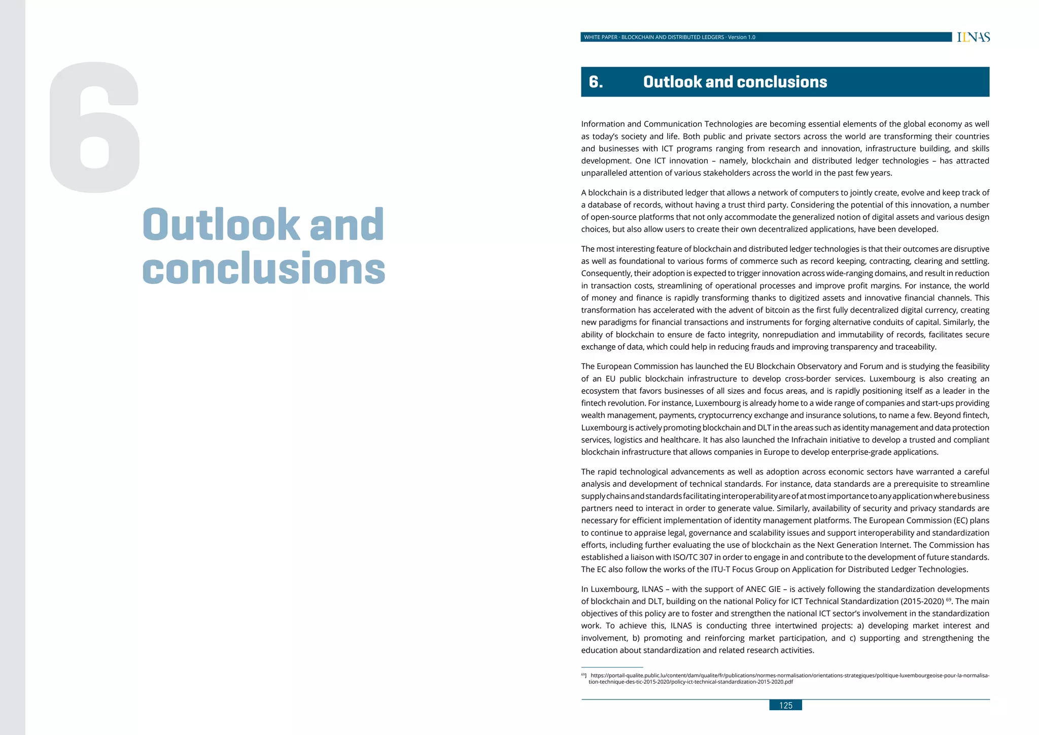 WHITE PAPER · BLOCKCHAIN AND DISTRIBUTED LEDGERS · Version 1.0
125124
WHITE PAPER · BLOCKCHAIN AND DISTRIBUTED LEDGERS - CONCEPTS AND TECHNOLOGY ANALYSIS · Version 1.0
125
	 6.	 Outlook and conclusions
Information and Communication Technologies are becoming essential elements of the global economy as well
as today’s society and life. Both public and private sectors across the world are transforming their countries
and businesses with ICT programs ranging from research and innovation, infrastructure building, and skills
development. One ICT innovation – namely, blockchain and distributed ledger technologies – has attracted
unparalleled attention of various stakeholders across the world in the past few years.
A blockchain is a distributed ledger that allows a network of computers to jointly create, evolve and keep track of
a database of records, without having a trust third party. Considering the potential of this innovation, a number
of open-source platforms that not only accommodate the generalized notion of digital assets and various design
choices, but also allow users to create their own decentralized applications, have been developed.
The most interesting feature of blockchain and distributed ledger technologies is that their outcomes are disruptive
as well as foundational to various forms of commerce such as record keeping, contracting, clearing and settling.
Consequently, their adoption is expected to trigger innovation across wide-ranging domains, and result in reduction
in transaction costs, streamlining of operational processes and improve profit margins. For instance, the world
of money and finance is rapidly transforming thanks to digitized assets and innovative financial channels. This
transformation has accelerated with the advent of bitcoin as the first fully decentralized digital currency, creating
new paradigms for financial transactions and instruments for forging alternative conduits of capital. Similarly, the
ability of blockchain to ensure de facto integrity, nonrepudiation and immutability of records, facilitates secure
exchange of data, which could help in reducing frauds and improving transparency and traceability.
The European Commission has launched the EU Blockchain Observatory and Forum and is studying the feasibility
of an EU public blockchain infrastructure to develop cross-border services. Luxembourg is also creating an
ecosystem that favors businesses of all sizes and focus areas, and is rapidly positioning itself as a leader in the
fintech revolution. For instance, Luxembourg is already home to a wide range of companies and start-ups providing
wealth management, payments, cryptocurrency exchange and insurance solutions, to name a few. Beyond fintech,
Luxembourg is actively promoting blockchain and DLT in the areas such as identity management and data protection
services, logistics and healthcare. It has also launched the Infrachain initiative to develop a trusted and compliant
blockchain infrastructure that allows companies in Europe to develop enterprise-grade applications.
The rapid technological advancements as well as adoption across economic sectors have warranted a careful
analysis and development of technical standards. For instance, data standards are a prerequisite to streamline
supplychainsandstandardsfacilitatinginteroperabilityareofatmostimportancetoanyapplicationwherebusiness
partners need to interact in order to generate value. Similarly, availability of security and privacy standards are
necessary for efficient implementation of identity management platforms. The European Commission (EC) plans
to continue to appraise legal, governance and scalability issues and support interoperability and standardization
efforts, including further evaluating the use of blockchain as the Next Generation Internet. The Commission has
established a liaison with ISO/TC 307 in order to engage in and contribute to the development of future standards.
The EC also follow the works of the ITU-T Focus Group on Application for Distributed Ledger Technologies.
In Luxembourg, ILNAS – with the support of ANEC GIE – is actively following the standardization developments
of blockchain and DLT, building on the national Policy for ICT Technical Standardization (2015-2020) 69
. The main
objectives of this policy are to foster and strengthen the national ICT sector’s involvement in the standardization
work. To achieve this, ILNAS is conducting three intertwined projects: a) developing market interest and
involvement, b) promoting and reinforcing market participation, and c) supporting and strengthening the
education about standardization and related research activities.
69
] https://portail-qualite.public.lu/content/dam/qualite/fr/publications/normes-normalisation/orientations-strategiques/politique-luxembourgeoise-pour-la-normalisa-
tion-technique-des-tic-2015-2020/policy-ict-technical-standardization-2015-2020.pdf
Outlook and
conclusions
6
 